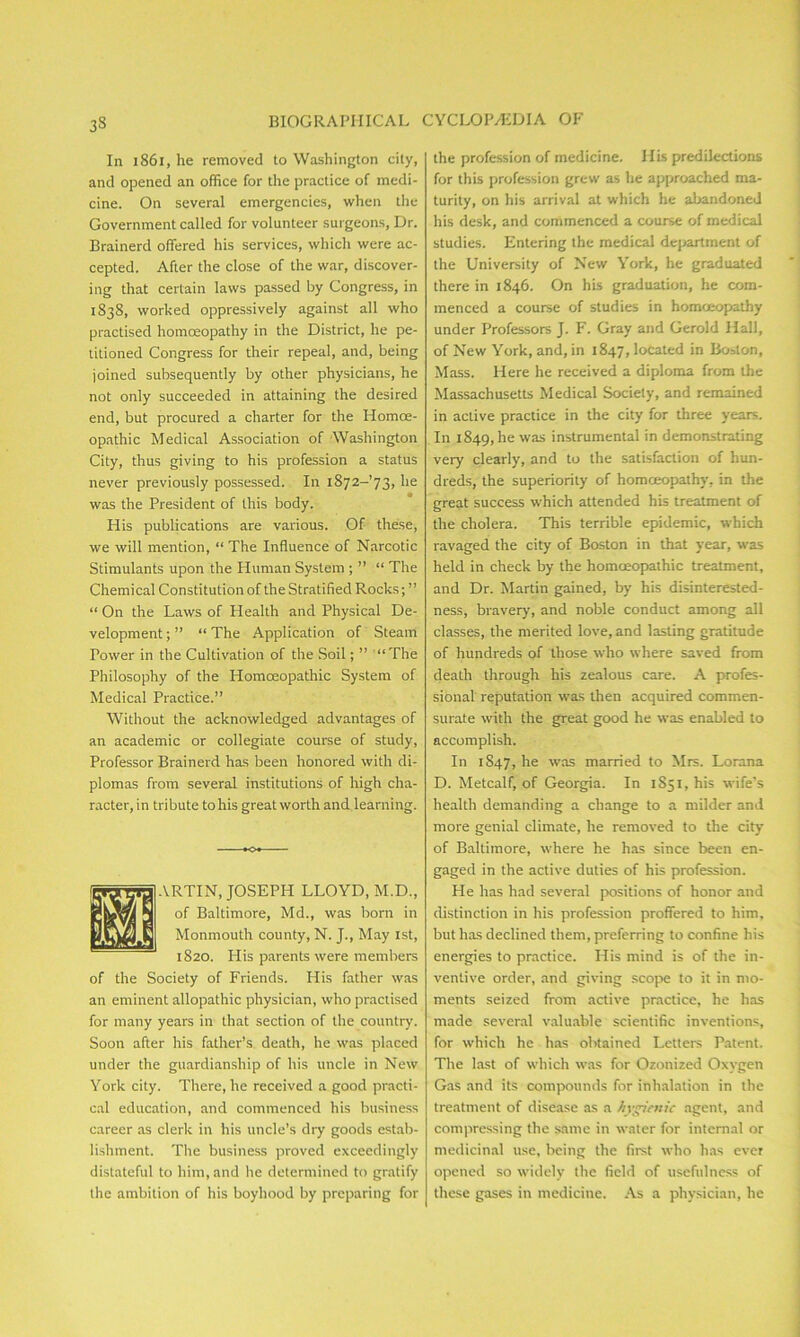 33 In 1861, he removed to Washington city, and opened an office for the practice of medi- cine. On several emergencies, when the Government called for volunteer surgeons, Dr. Brainerd offered his services, which were ac- cepted. After the close of the war, discover- ing that certain laws passed by Congress, in 1838, worked oppressively against all who practised homoeopathy in the District, he pe- titioned Congress for their repeal, and, being joined subsequently by other physicians, he not only succeeded in attaining the desired end, but procured a charter for the Homoe- opathic Medical Association of Washington City, thus giving to his profession a status never previously possessed. In i872-’73, he was the President of this body. His publications are various. Of these, we will mention, “ The Influence of Narcotic Stimulants upon the Human System ; ” “ The Chemical Constitution of the Stratified Rocks; ” “ On the Laws of Health and Physical De- velopment ; ” “ The Application of Steam Power in the Cultivation of the Soil; ” “The Philosophy of the Homoeopathic System of Medical Practice.” Without the acknowledged advantages of an academic or collegiate course of study, Professor Brainerd has been honored with di- plomas from several institutions of high cha- racter, in tribute to his great worth and learning. ARTIN, JOSEPH LLOYD, M.D., of Baltimore, Md., was born in Monmouth county, N. J., May 1st, 1820. His parents were member's of the Society of Friends. His father was an eminent allopathic physician, who practised for many years in that section of the country. Soon after his father’s death, he was placed under the guardianship of his uncle in New York city. There, he received a good practi- cal education, and commenced his business career as clerk in his uncle’s dry goods estab- lishment. The business proved exceedingly distateful to him, and he determined to gratify the ambition of his boyhood by preparing for the profession of medicine. His predilections for this profession grew as he approached ma- turity, on his arrival at which he abandoned his desk, and commenced a course of medical studies. Entering the medical department of the University of New York, he graduated there in 1846. On his graduation, he com- menced a course of studies in homoeopathy under Professors J. F. Gray and Gerold Hall, of New York, and, in 1847, located in Boston, Mass. Here he received a diploma from the Massachusetts Medical Society, and remained in active practice in the city for three years. In 1849, he was instrumental in demonstrating very clearly, and to the satisfaction of hun- dreds, the superiority of homceopathy, in the great success which attended his treatment of the cholera. This terrible epidemic, which ravaged the city of Boston in that year, was held in check by the homoeopathic treatment, and Dr. Martin gained, by his disinterested- ness, bravery, and noble conduct among all classes, the merited love, and lasting gratitude of hundreds of those who where saved from deaLh through his zealous care. A profes- sional reputation was then acquired commen- surate with the great good he was enabled to accomplish. In 1S47, he was married to Mrs. Lorana D. Metcalf, of Georgia. In 1S51, his wife’s health demanding a change to a milder and more genial climate, he removed to the city of Baltimore, where he has since been en- gaged in the active duties of his profession. He has had several positions of honor and distinction in his profession proffered to him, but has declined them, preferring to confine his energies to practice. His mind is of the in- ventive order, and giving scope to it in mo- ments seized from active practice, he has made several valuable scientific inventions, for which he has obtained Letters Patent. The last of which was for Ozonized Oxygen Gas and its compounds for inhalation in the treatment of disease as a hygienic agent, and compressing the same in water for internal or medicinal use, being the first who has ever opened so widely the field of usefulness of these gases in medicine. As a physician, he