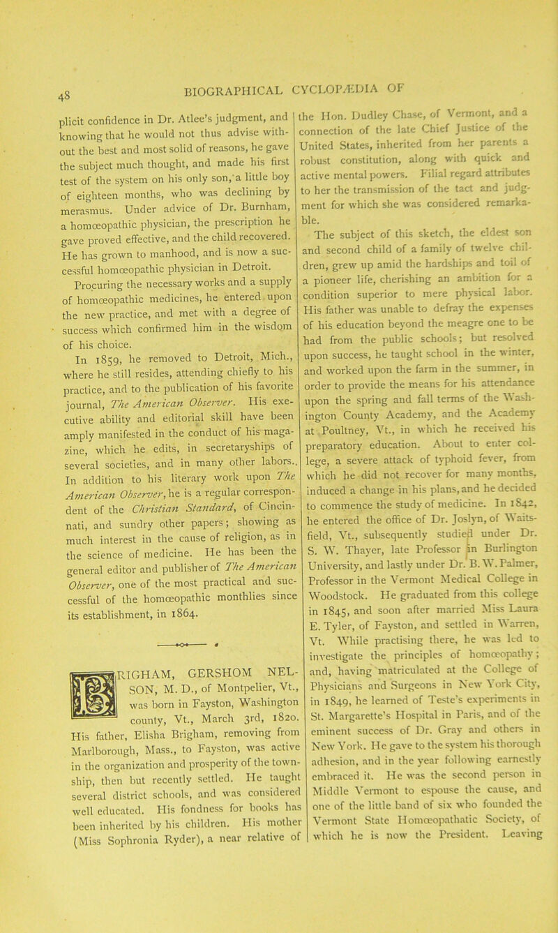 plicit confidence in Dr. Atlee’s judgment, and knowing that lie would not thus advise with- out the best and most solid of reasons, he gave the subject much thought, and made his first test of the system on his only son,'a little boy of eighteen months, who was declining by merasmus. Under advice of Dr. Burnham, a homoeopathic physician, the prescription he gave proved effective, and the child recovered. He has grown to manhood, and is now a suc- cessful homoeopathic physician in Detroit. Procuring the necessary works and a supply of homoeopathic medicines, he entered upon the new practice, and met with a degree of success which confirmed him in the wisdom of his choice. In 1859, he removed to Detroit, Mich., where he still resides, attending chiefly to his practice, and to the publication of his favorite journal, The American Observer. His exe- cutive ability and editorial skill have been amply manifested in the conduct of his maga- zine, which he edits, in secretaryships of several societies, and in many other labors.. In addition to his literary work upon The American Observer, he is a regular correspon- dent of the Christian Standard, of Cincin- nati, and sundry other papers; showing as much interest in the cause of religion, as in the science of medicine. He has been the general editor and publisher of The American Observer, one of the most practical and suc- cessful of the homoeopathic monthlies since its establishment, in 1864. RIGHAM, GERSHOM NEL- SON, M. D., of Montpelier, Vt., was born in Fayston, Washington county, Vt., March 3rd, 1820. His father, Elisha Brigham, removing from Marlborough, Mass., to Fayston, was active in the organization and prosperity of the town- ship, then but recently settled. He taught several district schools, and was considered well educated. His fondness for books has been inherited by his children. His mother (Miss Sophronia Ryder), a near relative of CYCLOPAEDIA OF the Hon. Dudley Chase, of Vermont, and a connection of the late Chief Justice of the United States, inherited from her parents a robust constitution, along with quick and active mental powers. Filial regard attributes to her the transmission of the tact and judg- ment for which she was considered remarka- ble. The subject of this sketch, the eldest son and second child of a family of twelve chil- dren, grew up amid the hardships and toil of a pioneer life, cherishing an ambition for a condition superior to mere physical labor. His father was unable to defray the expenses of his education beyond the meagre one to be had from the public schools; but resolved upon success, he taught school in the winter, and worked upon the farm in the summer, in order to provide the means for his attendance upon the spring and fall terms of the \V ash- ington County Academy, and the Academy at Poultney, Vt., in which he received his preparatory education. About to enter col- lege, a severe attack of typhoid fever, from which he did not recover for many months, induced a change in his plans, and he decided to commence the study of medicine. In 1S42, he entered the office of Dr. Joslyn, of aits- field, Vt., subsequently studiefi under Dr. S. W. Thayer, late Professor in Burlington University, and lastly under Dr. B. W. Palmer, Professor in the Vermont Medical College in Woodstock. He graduated from this college in 1845, and soon after married Miss Laura E. Tyler, of Fayston, and settled in Warren, Vt. While practising there, he was led to investigate the principles of homoeopathy; and, having matriculated at the College of Physicians and Surgeons in New \ ork City, in 1849, he learned of Teste’s experiments in St. Margarette’s Hospital in Paris, and of the eminent success of Dr. Gray and others in New York. He gave to the system his thorough adhesion, and in the year following earnestly embraced it. He was the second person in Middle Vermont to espouse the cause, and one of the little band of six who founded the Vermont State Homoeopath at ic Society, of which he is now the President. Leaving