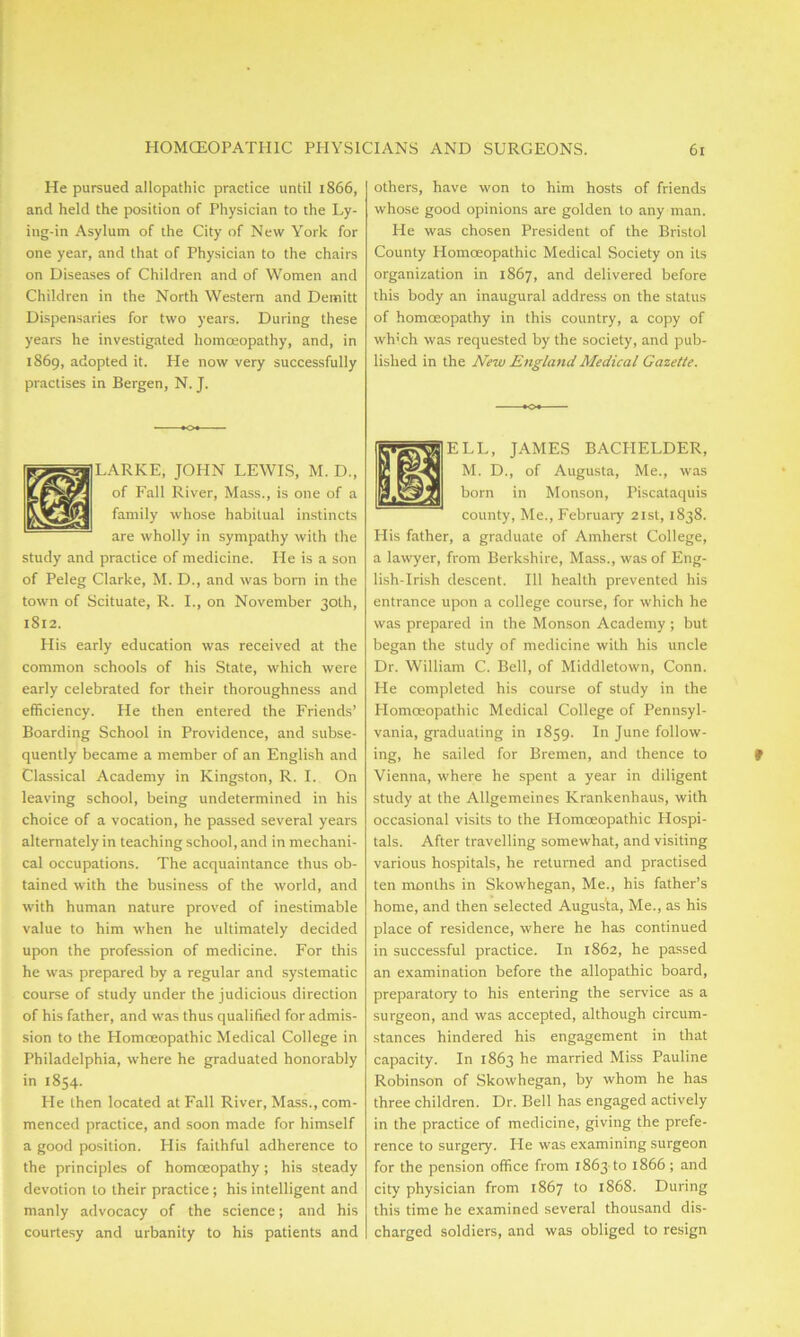 He pursued allopathic practice until 1866, and held the position of Physician to the Ly- ing-in Asylum of the City of New York for one year, and that of Physician to the chairs on Diseases of Children and of Women and Children in the North Western and Demitt Dispensaries for two years. During these years he investigated homoeopathy, and, in 1869, adopted it. He now very successfully practises in Bergen, N. J. LARKE, JOHN LEWIS, M. D., of Fall River, Mass., is one of a family whose habitual instincts are wholly in sympathy with the study and practice of medicine. He is a son of Peleg Clarke, M. D., and was bom in the town of Scituate, R. I., on November 30th, 1812. His early education was received at the common schools of his State, which were early celebrated for their thoroughness and efficiency. He then entered the Friends’ Boarding School in Providence, and subse- quently became a member of an English and Classical Academy in Kingston, R. I. On leaving school, being undetermined in his choice of a vocation, he passed several years alternately in teaching school, and in mechani- cal occupations. The acquaintance thus ob- tained with the business of the world, and with human nature proved of inestimable value to him when he ultimately decided upon the profession of medicine. For this he was prepared by a regular and systematic course of study under the judicious direction of his father, and was thus qualified for admis- sion to the Homoeopathic Medical College in Philadelphia, where he graduated honorably in 1854. He then located at Fall River, Mass., com- menced practice, and soon made for himself a good position. Flis faithful adherence to the principles of homoeopathy; his steady devotion to their practice; his intelligent and manly advocacy of the science; and his courtesy and urbanity to his patients and others, have won to him hosts of friends whose good opinions are golden to any man. Pie was chosen President of the Bristol County Homoeopathic Medical Society on its organization in 1867, and delivered before this body an inaugural address on the status of homoeopathy in this country, a copy of wh’ch was requested by the society, and pub- lished in the New England Medical Gazette. ELL, JAMES BACPIELDER, M. D., of Augusta, Me., was born in Monson, Piscataquis county, Me., February 21st, 1838. His father, a graduate of Amherst College, a lawyer, from Berkshire, Mass., was of Eng- lish-Irish descent. Ill health prevented his entrance upon a college course, for which he was prepared in the Monson Academy ; but began the study of medicine with his uncle Dr. William C. Bell, of Middletown, Conn. He completed his course of study in the Homoeopathic Medical College of Pennsyl- vania, graduating in 1859. In June follow- ing, he sailed for Bremen, and thence to Vienna, where he spent a year in diligent study at the Allgemeines Krankenhaus, with occasional visits to the Homoeopathic Hospi- tals. After travelling somewhat, and visiting various hospitals, he returned and practised ten months in Skowhegan, Me., his father’s home, and then selected Augusta, Me., as his place of residence, where he has continued in successful practice. In 1862, he passed an examination before the allopathic board, preparatory to his entering the service as a surgeon, and was accepted, although circum- stances hindered his engagement in that capacity. In 1863 he married Miss Pauline Robinson of Skowhegan, by whom he has three children. Dr. Bell has engaged actively in the practice of medicine, giving the prefe- rence to surgery. He was examining surgeon for the pension office from 1863 to 1866 ; and city physician from 1867 to 1868. During this time he examined several thousand dis- charged soldiers, and was obliged to resign