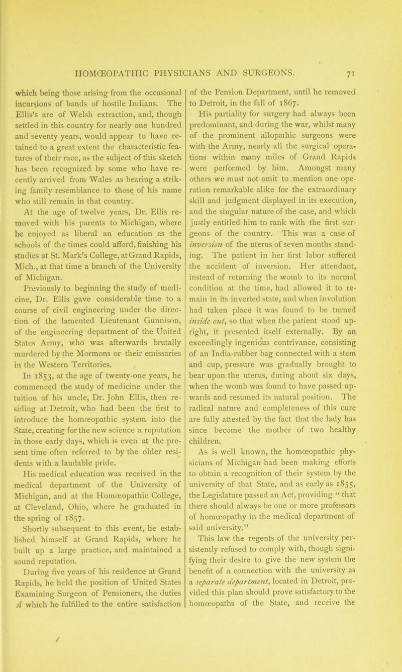 which being those arising from the occasional incursions of bands of hostile Indians. The Ellis’s are of Welsh extraction, and, though settled in this country for nearly one hundred and seventy years, would appear to have re- tained to a great extent the characteristic fea- tures of their race, as the subject of this sketch has been recognized by some who have re- cently arrived from Wales as bearing a strik- ing family resemblance to those of his name who still remain in that country. At the age of twelve years, Dr. Ellis re- moved with his parents to Michigan, where he enjoyed as liberal an education as the schools of the times could afford, finishing his studies at St. Mark’s College, at Grand Rapids, Mich., at that time a branch of the University of Michigan. Previously to beginning the study of medi- cine, Dr. Ellis gave considerable time to a course of civil engineering under the direc- tion of the lamented Lieutenant Gunnison, of the engineering department of the United States Army, who was afterwards brutally murdered by the Mormons or their emissaries in the Western Territories. In 1853, at the age of twenty-one years, he commenced the study of medicine under the tuition of his uncle, Dr. John Ellis, then re- siding at Detroit, who had been the first to introduce the homoeopathic system into the State, creating for the new science a reputation in those early days, which is even at the pre- sent time often referred to by the older resi- dents with a laudable pride. His medical education was received in the medical department of the University of Michigan, and at the Homoeopathic College, at Cleveland, Ohio, where he graduated in the spring of 1857. Shortly subsequent to this event, he estab- lished himself at Grand Rapids, where he built up a large practice, and maintained a sound reputation. During five years of his residence at Grand Rapids, he held the position of United States Examining Surgeon of Pensioners, the duties jf which he fulfilled to the entire satisfaction of the Pension Department, until he removed to Detroit, in the fall of 1867. His partiality for surgery had always been predominant, and during the war, whilst many of the prominent allopathic surgeons were with the Army, nearly all the surgical opera- tions within many miles of Grand Rapids were performed by him. Amongst many others we must not omit to mention one ope- ration remarkable alike for the extraordinary skill and judgment displayed in its execution, and the singular nature of the case, and which justly entitled him to rank with the first sur- geons of the country. This was a case of inversion of the uterus of seven months stand- ing. The patient in her first labor suffered the accident of inversion. Pier attendant, instead of returning the womb to its normal condition at the time, had allowed it to re- main in its inverted state, and when involution had taken place it was found to be turned inside out, so that when the patient stood up- right, it presented itself externally. By an exceedingly ingenious contrivance, consisting of an India-rubber bag connected with a stem and cup, pressure was gradually brought to bear upon the uterus, during about six days, when the womb was found to have passed up- wards and resumed its natural position. The radical nature and completeness of this cure are fully attested by the fact that the lady has since become the mother of two healthy children. As is well known, the homoeopathic phy- sicians of Michigan had been making efforts to obtain a recognition of their system by the university of that State, and as early as 1855, the Legislature passed an Act, providing “ that there should always be one or more professors of homoeopathy in the medical department of said university.” This law the regents of the university per- sistently refused to comply with, though signi- fying their desire to give the new system the benefit of a connection with the university as a separate department, located in Detroit, pro- vided this plan should prove satisfactory to the homoeopaths of the State, and receive the /