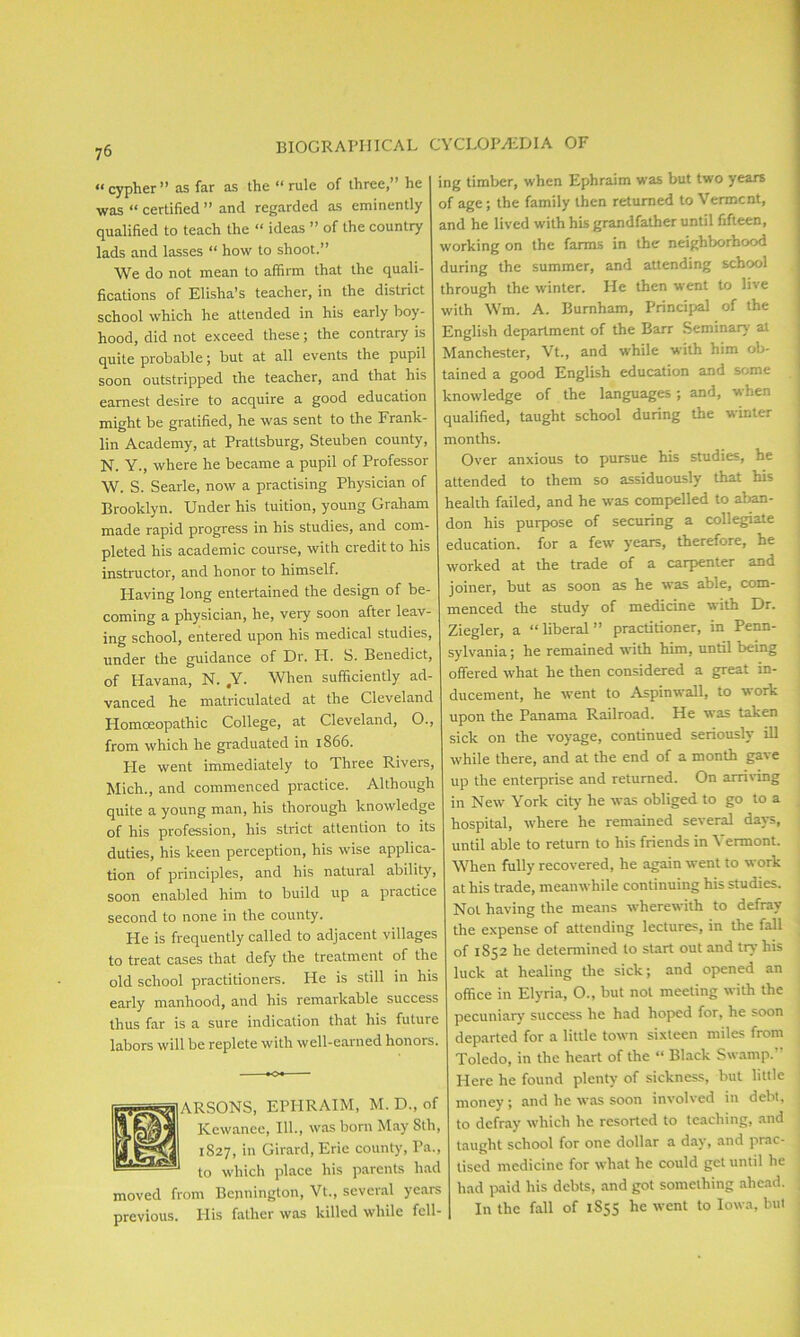 « cypher ” as far as the “ rule of three,” he was “ certified ” and regarded as eminently qualified to teach the “ ideas ” of the country lads and lasses “ how to shoot.” We do not mean to affirm that the quali- fications of Elisha’s teacher, in the district school which he attended in his early boy- hood, did not exceed these; the contrary is quite probable; but at all events the pupil soon outstripped the teacher, and that his earnest desire to acquire a good education might be gratified, he was sent to the Frank- lin Academy, at Prattsburg, Steuben county, N. Y., where he became a pupil of Professor W. S. Searle, now a practising Physician of Brooklyn. Under his tuition, young Graham made rapid progress in his studies, and com- pleted his academic course, with credit to his instructor, and honor to himself. Having long entertained the design of be- coming a physician, he, very soon after leav- ing school, entered upon his medical studies, under the guidance of Dr. PI. S. Benedict, of Havana, N. ,Y. When sufficiently ad- vanced he matriculated at the Cleveland Homoeopathic College, at Cleveland, O., from which he graduated in 1866. Pie went immediately to Three Rivers, Mich., and commenced practice. Although quite a young man, his thorough knowledge of his profession, his strict attention to its duties, his keen perception, his wise applica- tion of principles, and his natural ability, soon enabled him to build up a practice second to none in the county. He is frequently called to adjacent villages to treat cases that defy the treatment of the old school practitioners. He is still in his early manhood, and his remarkable success thus far is a sure indication that his future labors will be replete with well-earned honors. ARSONS, EPHRAIM, M. D., of Kewanee, 111., was born May 8th, 1827, in Girard, Erie county, Pa., to which place his parents had moved from Bennington, Vt., several years previous. IPis father was killed while fell- ing timber, when Ephraim was but two years of age; the family then returned to Vermont, and he lived with his grandfather until fifteen, working on the farms in the neighborhood during the summer, and attending school through the winter. He then went to live with Wm. A. Burnham, Principal of the English department of the Barr Seminary at Manchester, Vt., and while with him ob- tained a good English education and some knowledge of the languages; and, when qualified, taught school during the winter months. Over anxious to pursue his studies, he attended to them so assiduously that his health failed, and he was compelled to aban- don his purpose of securing a collegiate education, for a few years, therefore, he worked at the trade of a carpenter and joiner, but as soon as he was able, com- menced the study of medicine with Dr. Ziegler, a “liberal” practitioner, in Penn- sylvania ; he remained with him, until being offered what he then considered a great in- ducement, he went to Aspinwall, to work upon the Panama Railroad. He was taken sick on the voyage, continued seriously ill while there, and at the end of a month gave up the enterprise and returned. On arriving in New York city he was obliged to go to a hospital, where he remained several days, until able to return to his friends in \ ermont. When fully recovered, he again went to work at his trade, meanwhile continuing his studies. Not having the means wherewith to defray the expense of attending lectures, in the fall of 1852 he determined to start out and try his luck at healing the sick; and opened an office in Elyria, O., but not meeting with the pecuniary success he had hoped for, he soon departed for a little town sixteen miles from Toledo, in the heart of the “ Black Swamp.” Here he found plenty of sickness, but little money; and lie was soon involved in debt, to defray which he resorted to teaching, and taught school for one dollar a day, and prac- tised medicine for what he could get until he had paid his debts, and got something ahead. In the fall of 1855 he went to Iowa, but