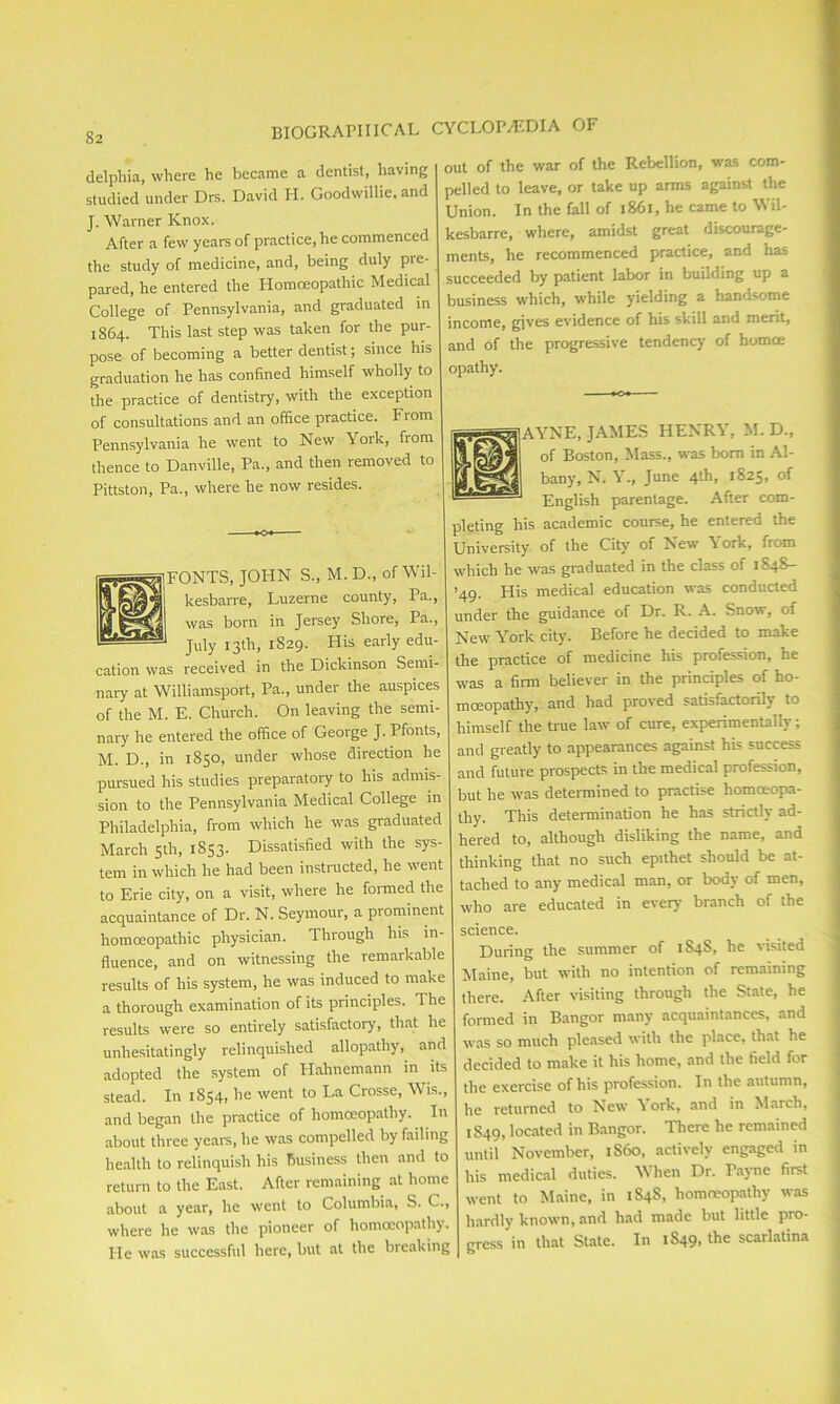 g2 biographical delphia, where he became a dentist, having studied under Drs. David H. Goodwillie. and J. Warner Knox. After a few years of practice, he commenced the study of medicine, and, being duly pre- pared, he entered the Homoeopathic Medical College of Pennsylvania, and graduated in 1864. This last step was taken for the pur- pose of becoming a better dentist; since his graduation he has confined himself wholly to the practice of dentistry, with the exception of consultations and an office practice. From Pennsylvania he went to New Yoik, fiom thence to Danville, Pa., and then removed to Pittston, Pa., where he now resides. FONTS, JOHN S., M. D., of Wil- kesbarre, Luzerne county, Pa., was born in Jersey Shore, Pa., (P July 13th, 1829. His early edu- cation was received in the Dickinson Semi- nary at Williamsport, Pa., under the auspices of the M. E. Church. On leaving the semi- nary he entered the office of George J. Pfonts, M. D., in 1850, under whose direction he pursued his studies preparatory to his admis- sion to the Pennsylvania Medical College in Philadelphia, from which he was graduated March 5th, 1853. Dissatisfied with the sys- tem in which he had been instructed, he went to Erie city, on a visit, where he formed the acquaintance of Dr. N. Seymour, a prominent homoeopathic physician. Through his in- fluence, and on witnessing the remarkable results of his system, he was induced to make a thorough examination of its principles. The results were so entirely satisfactory, that he unhesitatingly relinquished allopathy, and adopted the system of Hahnemann in its stead. In 1854, he went to La Crosse, Wis., and began the practice of homoeopathy. In about three years, he was compelled by failing health to relinquish his business then and to return to the East. After remaining at home about a year, he went to Columbia, S. C., where he was the pioneer of homoeopathy. He was successful here, but at the breaking CYCLOPAEDIA OF out of the war of the Rebellion, was com- pelled to leave, or take up arms against the Union. In the fall of 1861, he came to Wil- kesbarre, where, amidst great discourage- ments, he recommenced practice, and has succeeded by patient labor in building up a business which, while yielding a handsome income, gives evidence of his skill and merit, and of the progressive tendency of homce opathy. AYNE, JAMES HENRY, M. D., of Boston, Mass., was bom in Al- bany, N. Y., June 4th, 1825, of English parentage. After com- pleting his academic course, he entered the University of the City' of New \ork, from which he was graduated in the class of 1848- ’49. His medical education was conducted under the guidance of Dr. R. A. Snow, of New York city'. Before he decided to make the practice of medicine his profession, he was a firm believer in the principles of ho- moeopathy', and had proved satisfactorily to himself the true law of cure, experimentally; and greatly to appearances against his success and future prospects in the medical profession, but he was determined to practise homoeopa- thy. This determination he has strictly ad- hered to, although disliking the name, and thinking that no such epithet should be at- tached to any medical man, or body of men, who are educated in every branch of the science. During the summer of 1848, he visited Maine, but with no intention of remaining there. After visiting through the State, he formed in Bangor many acquaintances, and was so much pleased with the place, that he decided to make it his home, and the field for the exercise of his profession. In the autumn, he returned to New \ ork, and in March, 1S49, located in Bangor. There he remained until November, 1S60, actively engaged in his medical duties. When Dr. Payne first went to Maine, in 1S4S, homoeopathy was hardly known, and had made but little pro- gress in that State. In 1849, the scarlatina