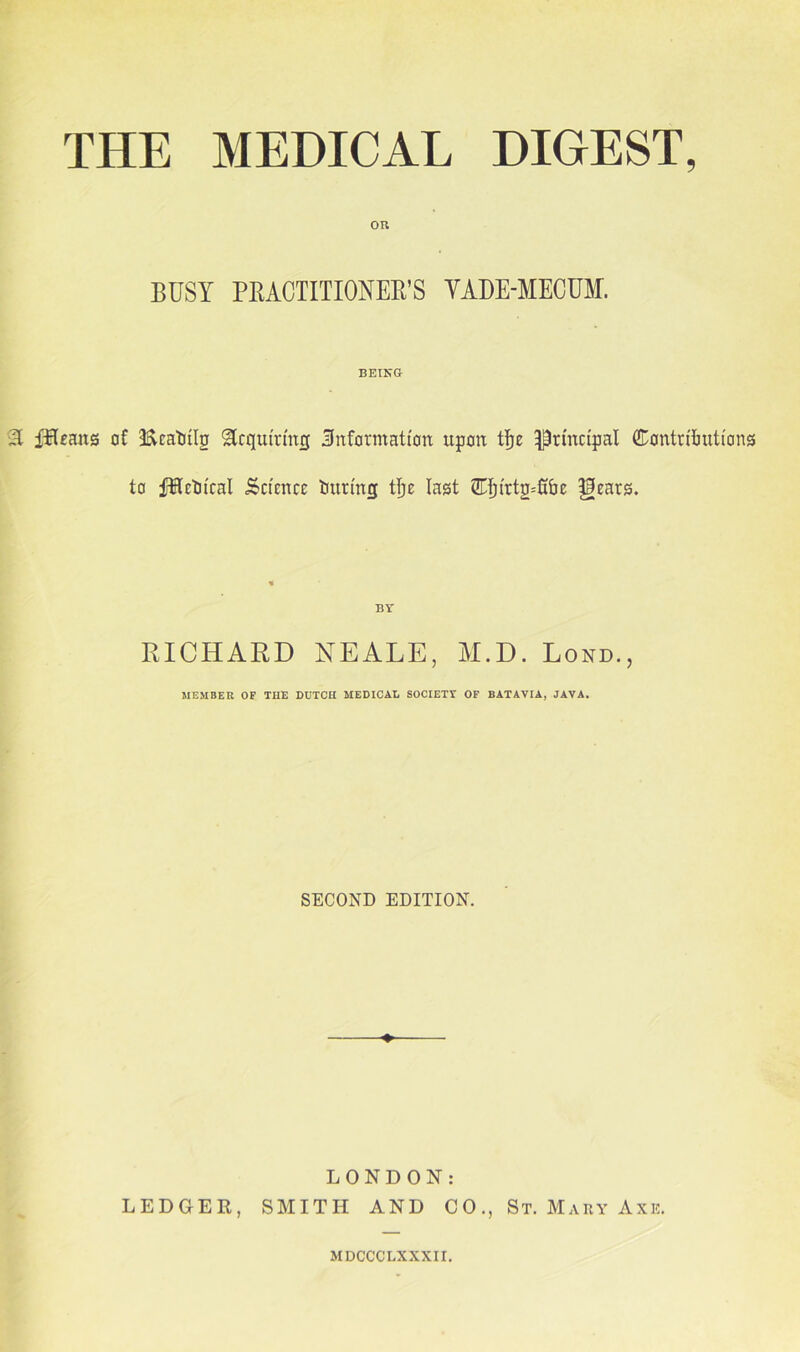 ou BUSY PRACTITIONER'S VADE-MECUM. BEING A fHeans of Ecatnlp Acquiring .information upon tije Principal ffiontrifmtions to fUrOical Science tntring tfje last 2Tljtrtg=fnje gears. BY RICHARD NEALE, M.D. Lond., MEMBER OF THE DUTCH MEDICAL SOCIETY OF BATAVIA, JAVA. SECOND EDITION. LONDON: LEDGER, SMITH AND CO., St. Mary Axe. MDCCCLXXXII.
