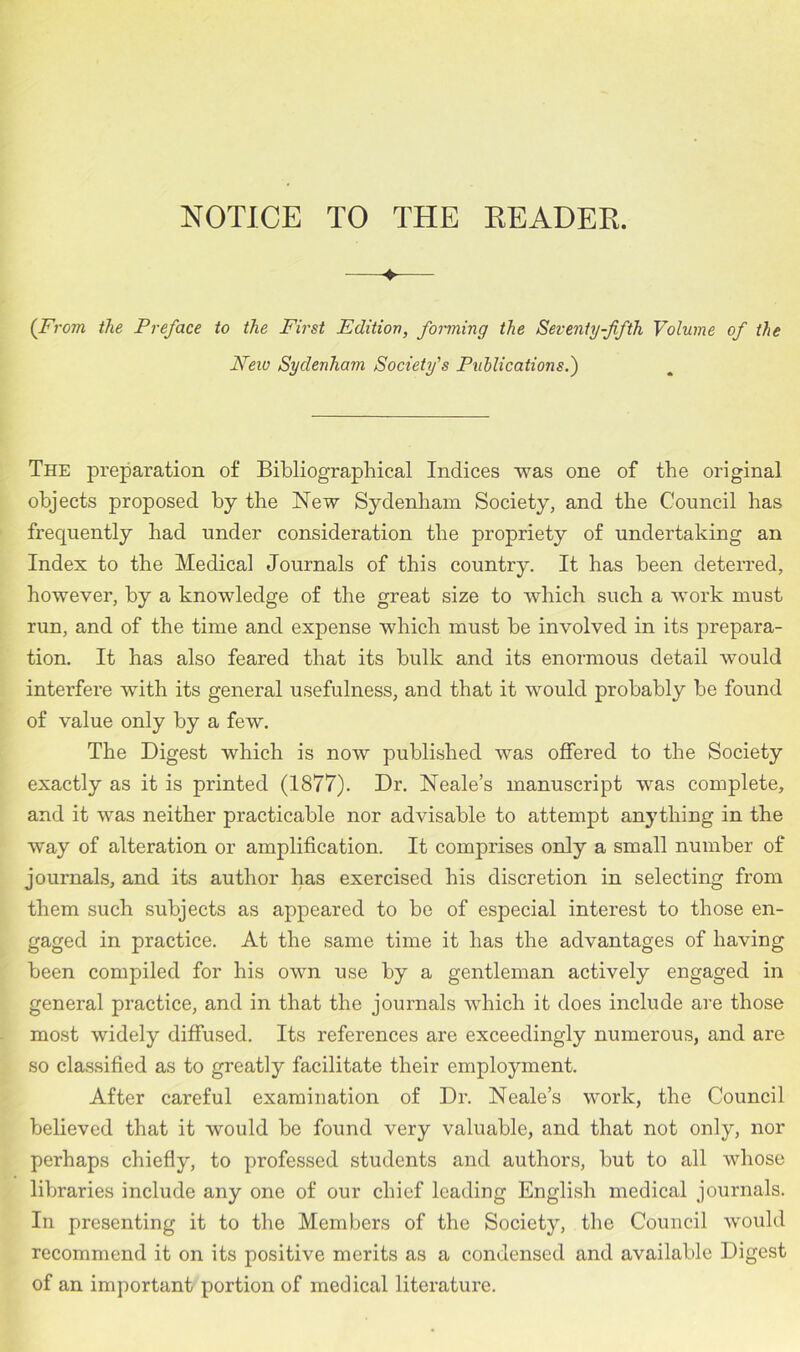 NOTICE TO THE READER. «• (From the Preface to the First Edition, forming the Seventy-fifth Volume of the New Sydenham Society's Publications.) The preparation of Bibliographical Indices was one of the original objects proposed by the New Sydenham Society, and the Council has frequently had under consideration the propriety of undertaking an Index to the Medical Journals of this country. It has been deterred, however, by a knowledge of the great size to which such a work must run, and of the time and expense which must be involved in its prepara- tion. It has also feared that its bulk and its enormous detail would interfere with its general usefulness, and that it would probably be found of value only by a few. The Digest which is now published was offered to the Society exactly as it is printed (1877). Dr. Neale’s manuscript was complete, and it was neither practicable nor advisable to attempt anything in the way of alteration or amplification. It comprises only a small number of journals, and its author has exercised his discretion in selecting from them such subjects as appeared to be of especial interest to those en- gaged in practice. At the same time it has the advantages of having been compiled for his own use by a gentleman actively engaged in general practice, and in that the journals which it does include are those most widely diffused. Its references are exceedingly numerous, and are so classified as to greatly facilitate their employment. After careful examination of Dr. Neale’s work, the Council believed that it would be found very valuable, and that not only, nor perhaps chiefly, to professed students and authors, but to all whose libraries include any one of our chief leading English medical journals. In presenting it to the Members of the Society, the Council would recommend it on its positive merits as a condensed and available Digest of an important portion of medical literature.