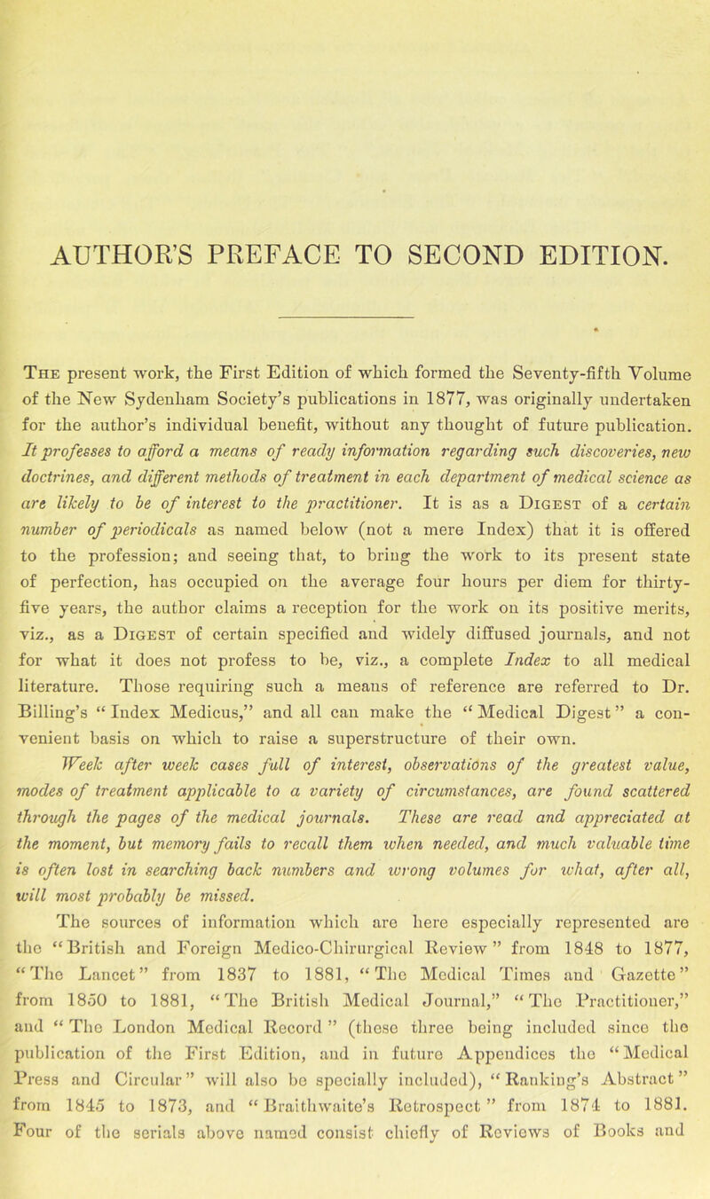 AUTHOR’S PREFACE TO SECOND EDITION. The present work, the First Edition of which formed the Seventy-fifth Volume of the New Sydenham Society’s publications in 1877, was originally undertaken for the author’s individual benefit, without any thought of future publication. It professes to afford a means of ready information regarding such discoveries, new doctrines, and different methods of treatment in each department of medical science as are likely to be of interest to the practitioner. It is as a Digest of a certain number of periodicals as named below (not a mere Index) that it is offered to the profession; and seeing that, to bring the work to its present state of perfection, has occupied on the average four hours per diem for thirty- five years, the author claims a reception for the work on its positive merits, viz., as a Digest of certain specified and widely diffused journals, and not for what it does not profess to be, viz., a complete Index to all medical literature. Those requiring such a means of reference are referred to Dr. Billing’s “ Index Medicus,” and all can make the “ Medical Digest ” a con- venient basis on which to raise a superstructure of their own. Week after week cases full of interest, observations of the greatest value, modes of treatment applicable to a variety of circumstances, are found scattered through the pages of the medical journals. These are read and appreciated at the moment, but memory fails to recall them when needed, and much valuable time is often lost in searching back numbers and wrong volumes for what, after all, will most probably be missed. The sources of information which are here especially represented are the “ British and Foreign Medico-Chirurgical Review” from 1848 to 1877, “The Lancet” from 1837 to 1881, “The Medical Times and Gazette” from 18.50 to 1881, “The British Medical Journal,” “The Practitioner,” and “ The London Medical Record ” (these three being included since the publication of the First Edition, and in future Appendices the “Medical Press and Circular” will also bo specially included), “Ranking’s Abstract” from 1845 to 1873, and “ Braithwaite’s Retrospect” from 1874 to 1881. Four of the serials above named consist chiefly of Reviews of Books and