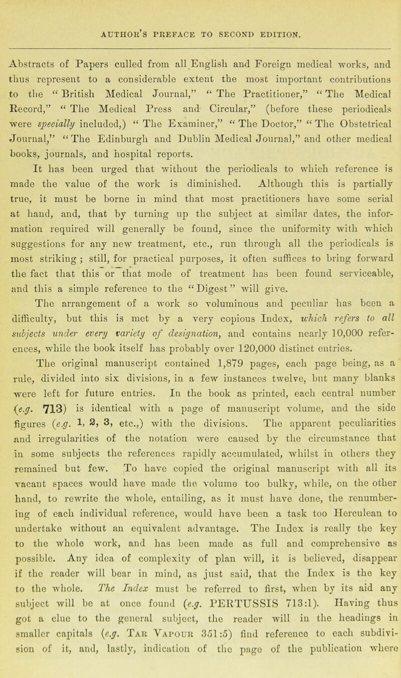 Abstracts of Papers culled from all English an-d Foreign medical works, and thus represent to a considerable extent the most important contributions to the “ British Medical Journal,” “ The Practitioner,” “ The Medical Record,” “ The Medical Press and Circular,” (before these periodicals were specially included,) “ The Examiner,” “ The Doctor,” “ The Obstetrical Journal,” “The Edinburgh and Dublin Medical Journal,” and other medical books, journals, and hospital reports. It has been urged that without the periodicals to which reference is made the value of the work is diminished. Although this is partially true, it must be borne in mind that most practitioners have some serial at hand, and, that by turning up the subject at similar dates, the infor- mation required will generally be found, since the uniformity with which suggestions for any new treatment, etc., run through all the periodicals is most striking ; still, for practical purposes, it often suffices to bring forward the fact that this or that mode of treatment has been found serviceable, and this a simple reference to the “ Digest ” will give. The arrangement of a work so voluminous and peculiar has been a difficulty, but this is met by a very copious Index, which refers to all subjects under every variety of designation, and contains nearly 10,000 refer- ences, while the book itself has probably over 120,000 distinct entries. The original manuscript contained 1,879 pages, each page being, as a rule, divided into six divisions, in a few instances twelve, but many blanks were left for future entries. In the book as printed, each central number {e.y. 713) is identical with a page of manuscript volume, and the side figures (e.y. 1> 2, 3, etc.,) with the divisions. The apparent peculiarities and irregularities of the notation were caused by the circumstance that in some subjects the references rapidly accumulated, whilst in others they remained but few. To have copied the original manuscript with all its vacant spaces would have made the volume too bulky, while, on the other hand, to rewrite the whole, entailing, as it must have done, the renumber- ing of each individual reference, would have been a task too Herculean to undertake without an equivalent advantage. The Index is really the key to the whole work, and has been made as full and comprehensive as possible. Any idea of complexity of plan will, it is believed, disappear if the reader will bear in mind, as just said, that the Index is the key to the whole. The Index must be referred to first, when by its aid any subject will be at once found {e.y. PERTUSSIS 713:1). Having thus got a clue to the general subject, the reader will in the headings in smaller capitals {e.y. Tar Vapour 351:5) find reference to each subdivi- sion of it, and, lastly, indication of the page of the publication where