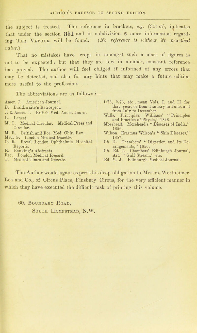 the subject is treated. The reference in brackets, e.g. (351:5), indicates that under the section 351 and in subdivision 5 more information regard- ing Tar Vapour will be found. (Vo rejerence is ivithout its •practical value.') That no mistakes have crept in amongst such a mass of figures is not to be expected; but that they are few in number, constant reference has proved. The author will feel obliged if informed of any errors that may be detected, and also for any hints that may make a future edition more useful to the profession. The abbreviations are as follows :— Amer. J. American Journal. B. Braithwaite’s Eetrospect. J. & Assoc. J. British Med. Assoc. Journ. L. Lancet. M. C. Medical Circular. Medical Press and Circular. M. E. British and For. Med. Chir. Eev. Med. G. London Medical Gazette. 0. E. Eoyal London Ophthalmic Hospital Eeports. E. Eanking’s Abstracts. Eec. London Medical Eecord. T. Medical Times and Gazette. 1/76, 2/76, etc., mean Vols. I. and II. for that year, or from January to June, and from July to December. 'Wills.’ Principles. Williams’ “ Principles and Practice of Physic,” 1848. Morehead. Morehead’s “Diseases of India,” 1856. Wilson. Erasmus Wilson’s “ Skin Diseases,” 1857. Ch. D. Chambers’ “Digestion and its De- rangements,” 1856. Ch. Ed. J. Chambers’ Edinburgh Journal, Art. “ Gulf Stream,” etc. Ed. M. J. Edinburgh Medical Journal. The Author would again express his deep obligation to Messrs. Wertheimer, Lea and Co., of Circus Place, Finsbury Circus, for the very efficient manner in which they have executed the difficult task of printing this volume. 60, Boundary Road, South Hampstead, N.W.