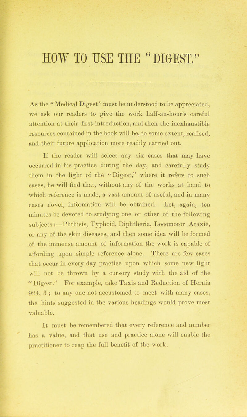 HOW TO USE THE “DIGEST.” As the “Medical Digest” must be understood to be appreciated, we ask our readers to give the work half-an-kour’s careful attention at their first introduction, and then the inexhaustible resources contained in the book will be, to some extent, realised, and their future application more readily carried out. If the reader will select any six cases that may have occurred in his practice during the day, and carefully study them in the light of the “ Digest,” where it refers to such cases, he will find that, without any of the works at hand to which reference is made, a vast amount of useful, and in many cases novel, information will be obtained. Let, again, ten minutes be devoted to studying one or other of the following subjects :—Phthisis, Typhoid, Diphtheria, Locomotor Ataxie, or any of the skin diseases, and then some idea will be formed of the immense amount of information the work is capable of affording upon simple reference alone. There are few oases that occur in every day practice upon which some new light will not be thrown by a cursory study with the aid of the “Digest.” For example, take Taxis and Reduction of Hernia 924, 3 ; to any one not accustomed to meet with many cases, the hints suggested in the various headings would prove most valuable. It must be remembered that every reference and number has a value, and that use and practice alone will enable the practitioner to reap the full beuefit of the work.