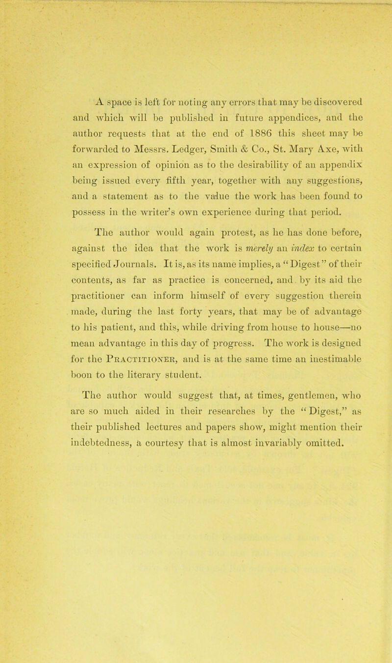 A space is left for noting any errors that may be discovered and which will he published in future appendices, and the author requests that at the end of 1886 this sheet may he forwarded to Messrs. Ledger, Smith & Co., St. Mary A.xe, with an expression of opinion as to the desirability of an appendix being issued every fifth year, together with any suggestions, and a statement as to the value the work has been found to possess in the writer’s own experience during that period. The author would again protest, as he has done before, against the idea that the work is vierely an index to certain specified Journals. It is, as its name implies, a “ Digest ” of their contents, as far as practice is concerned, and by its aid the practitioner can inform himself of every suggestion therein made, during the last forty years, that may he of advantage to his patient, and this, while driving from house to house—no mean advantage in this day of progress. The work is designed for the Practitioner, and is at the same time an inestimable boon to the literary student. The author would suggest that, at times, gentlemen, who are so much aided in their researches by the “ Digest,” as their published lectures and papers show, might mention their indebtedness, a courtesy that is almost invariably omitted.
