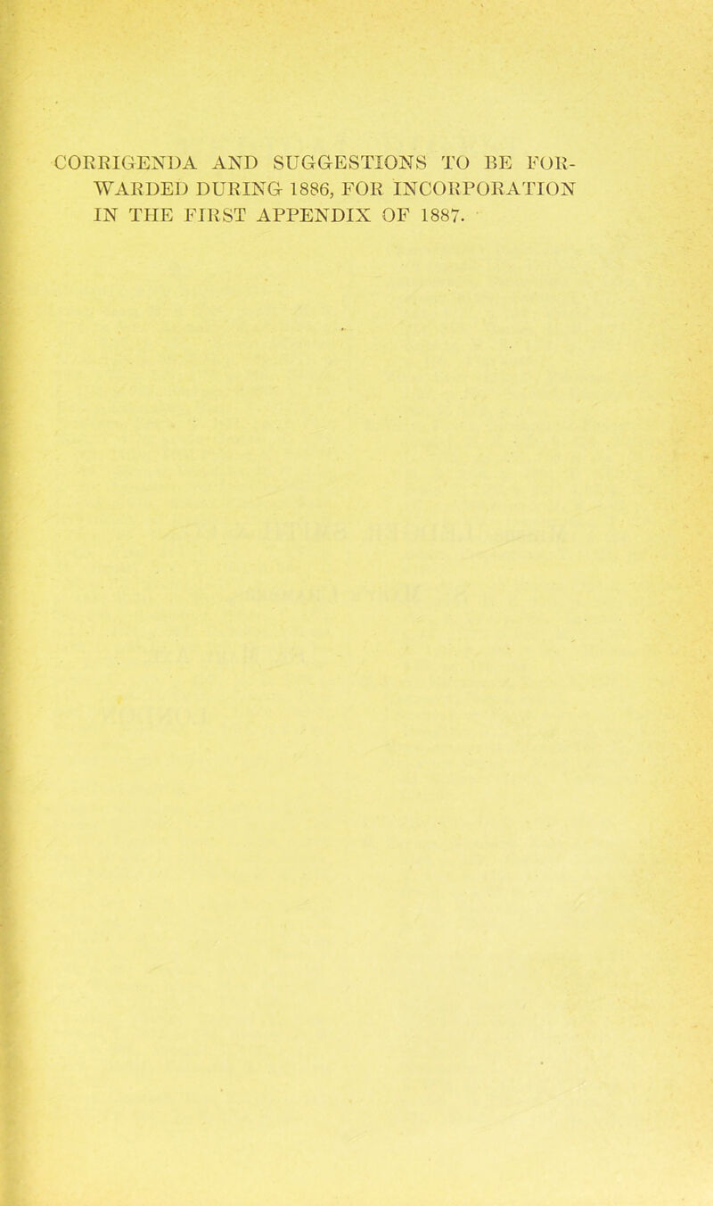 CORRIGENDA AND SUGGESTIONS TO BE FOR- WARDED DURING 1886, FOR INCORPORATION IN THE FIRST APPENDIX OF 1887.