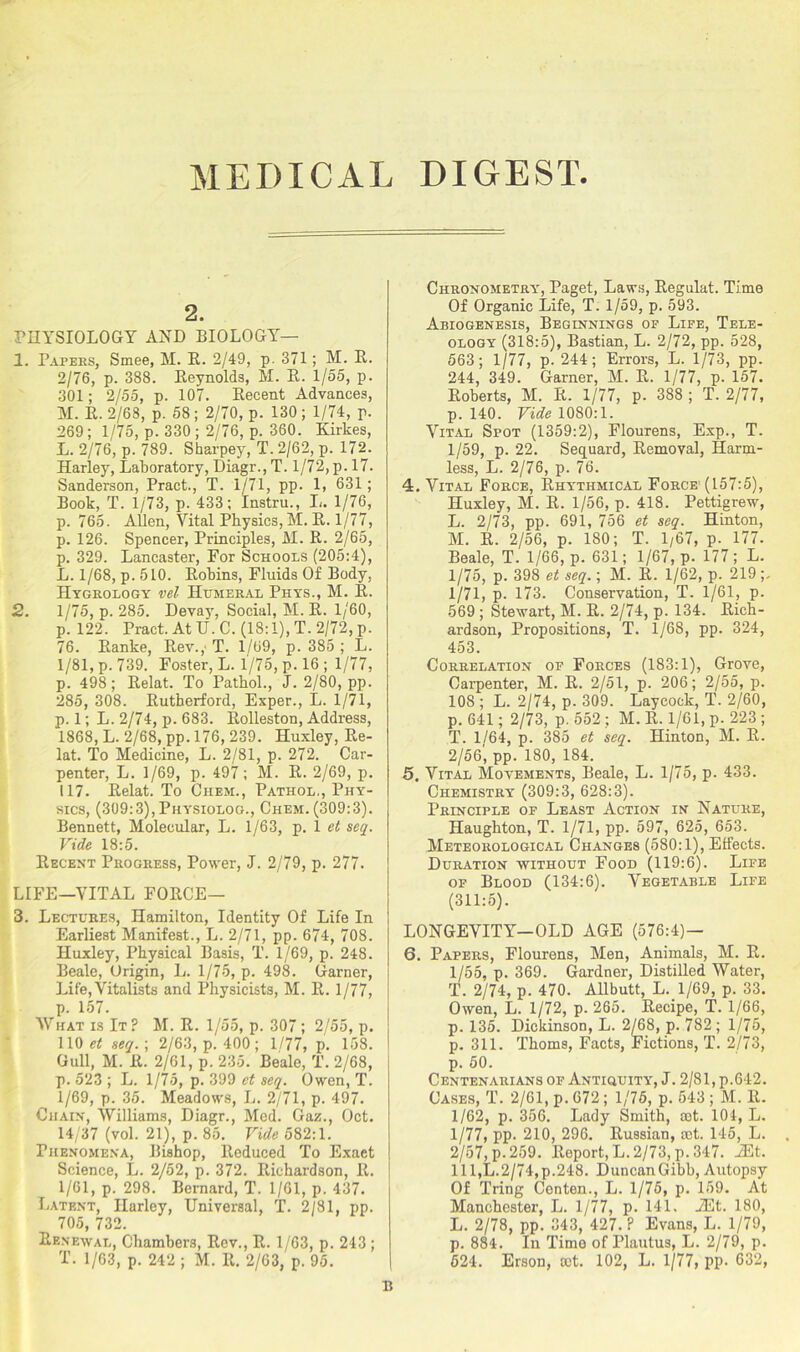 MEDICAL DIGEST 2. PHYSIOLOGY AND BIOLOGY— 1. Papers, Smee, M. R. 2/49, p 371; M. R. 2/76, p. 388. Reynolds, M. R. 1/55, p. 301; 2/55, p. 107. Recent Advances, M. R. 2/68, p. 58 ; 2/70, p. 130 ; 1/74, p. 269; 1/75, p. 330; 2/76, p. 360. Kirkes, L. 2/76, p. 789. Sharpey, T. 2/62, p. 172. Harley, Laboratory, Diagr., T. 1/72, p. 17. Sanderson, Pract., T. 1/71, pp. 1, 631; Book, T. 1/73, p. 433; Instru., L. 1/76, p. 765. Allen, Vital Physics, M. R. 1/77, p. 126. Spencer, Principles, M. R. 2/65, p. 329. Lancaster, For Schools (205:4), L. 1/68, p. 510. Robins, Fluids Of Body, Hydrology vel Humeral Phys., M. R. 2. 1/75, p.285. Deva5% Social, M. R. 1/60, p. 122. Pract. At U.C. (18:1), T. 2/72, p. 76. Ranke, Rev.,' T. 1/69, p. 385 ; L. 1/81, p. 739. Foster, L. 1/75, p. 16 ; 1/77, p. 498; Relat. To Pathol., J. 2/80, pp. 285, 308. Rutherford, Exper., L. 1/71, p. 1; L. 2/74, p. 683. Rolleston, Address, 1868, L. 2/68, pp. 176, 239. Huxley, Re- lat. To Medicine, L. 2/81, p. 272. Car- penter, L. 1/69, p. 497; M. R. 2/69, p. 117. Relat. To Chem., Pathol., Phy- sics, (309:3), Physiolog., Chem. (309:3). Bennett, Molecular, L. 1/63, p. 1 et seq. Vide 18:5. Recent Progress, Power, J. 2/79, p. 277. LIFE—VITAL FORCE— 3. Lectures, Hamilton, Identity Of Life In Earliest Manifest., L. 2/71, pp. 674, 708. Huxley, Physical Basis, T. 1/69, p. 248. Beale, Origin, L. 1/75, p. 498. Garner, Life,Vitalists and Physicists, M. R. 1/77, p. 157. What is It ? M. R. 1/55, p. 307 ; 2/55, p. 110 et seq.-, 2/63, p. 400; 1/77, p. 158. Gull, M. R. 2/61, p. 235. Beale, T. 2/68, p. 523 ; L. 1/75, p. 399 et seq. Owen, T. 1/69, p. 35. Meadows, L. 2/71, p. 497. Chain, Williams, Diagr., Med. Gaz., Oct. 14/37 (vol. 21), p. 85. Vide 582:1. Phenomena, Bishop, Reduced To Exaet Science, L. 2/52, p. 372. Richardson, R. 1/61, p. 298. Bernard, T. 1/61, p. 437. Latent, Harley, Universal, T. 2/81, pp. 705, 732. Renewal, Chambers, Rev., R. 1/63, p. 243 ; T. 1/63, p. 242 ; M. R. 2/63, p. 95. Chronometry, Paget, Laws, Regulat. Time Of Organic Life, T. 1/59, p. 593. Abiogenesis, Beginnings of Life, Tele- ology (318:5), Bastian, L. 2/72, pp. 528, 563; 1/77, p. 244; Errors, L. 1/73, pp. 244, 349. Garner, M. R. 1/77, p. 157. Roberts, M. R. 1/77, p. 388 ; T. 2/77, p. 140. Vide 1080:1. Vital Spot (1359:2), Flourens, Exp., T. 1/59, p. 22. Sequard, Removal, Harm- less, L. 2/76, p. 76. 4. Vital Force, Rhythmical Force (157:5), Huxley, M. R. 1/56, p. 418. Pettigrew, L. 2/73, pp. 691, 756 et seq. Hinton, M. R. 2/56, p. 180; T. 1/67, p. 177. Beale, T. 1/66, p. 631; 1/67, p. 177; L. 1/75, p. 398 et seq.; M. R. 1/62, p. 219;, 1/71, p. 173. Conservation, T. 1/61, p. 569 ; Stewart, M. R. 2/74, p. 134. Rich- ardson, Propositions, T. 1/68, pp. 324, 453. Correlation of Forces (183:1), Grove, Carpenter, M. R. 2/51, p. 206; 2/55, p. 108 ; L. 2/74, p. 309. Laycock, T. 2/60, p. 641; 2/73, p. 552; M. R. 1/61, p. 223 ; T. 1/64, p. 385 et seq. Hinton, M. R. 2/56', pp. 180, 184. 5. Vital Movements, Beale, L. 1/75, p. 433. Chemistry (309:3, 628:3). Principle of Least Action in Nature, Haughton, T. 1/71, pp. 597, 625, 653. Meteorological Changes (580:1), Effects. Duration without Food (119:6). Life of Blood (134:6). Vegetable Life (311:5). LONGEVITY-OLD AGE (576:4)- 6. Papers, Flourens, Men, Animals, M. R. 1/55, p. 369. Gardner, Distilled Water, T. 2/74, p. 470. Allbutt, L. 1/69, p. 33. Owen, L. 1/72, p. 265. Recipe, T. 1/66, p. 135. Dickinson, L. 2/68, p. 782 ; 1/75, p. 311. Thoms, Facts, Fictions, T. 2/73, p. 50. Centenarians of Antiquity, J. 2/81, p.642. Cases, T. 2/61, p. 672; 1/75, p. 543 ; M. R. 1/62, p. 356. Lady Smith, set. 104, L. 1/77, pp. 210, 296. Russian, set. 145, L. 2/57, p- 259. Report, L. 2/73, p. 347. vEt. Ill,L.2/74,p.248. DuncanGibb, Autopsy Of Tring Centen., L. 1/75, p. 159. At Manchester, L. 1/77, p. 141. JEt. 180, L. 2/78, pp. 343, 427.? Evans, L. 1/79, p. 884. In Time of Plautus, L. 2/79, p. 524. Erson, cot. 102, L. 1/77, pp- 632,