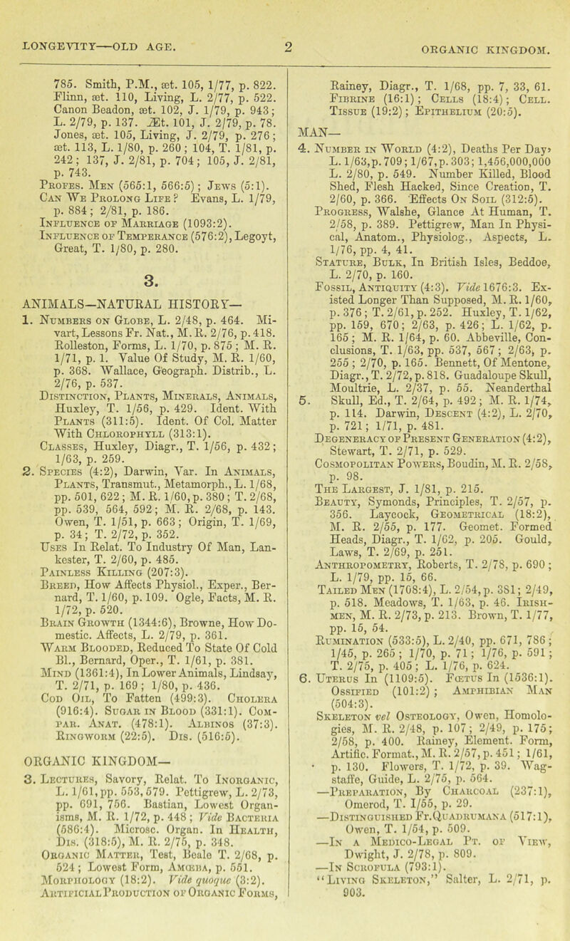 ORGANIC KINGDOM. 785. Smith, P.M., set. 105, 1/77, p. 822. Minn, ret. 110, Living, L. 2/77, p. 522. Canon Beadon, set. 102, J. 1/79, p. 943; L. 2/79, p. 137. 2Et. 101, J. 2/79, p. 78. Jones, aet. 105, Living, J. 2/79, p. 276; cet. 113, L. 1/80, p. 260 ; 104, T. 1/81, p. 242 ; 137, J. 2/81, p. 704; 105, J. 2/81, p. 743. Profes. Men (565:1, 566:5); Jews (5:1). Can ¥e Prolong Life ? Evans, L. 1/79, p. 884; 2/81, p. 186. Influence of Marriage (1093:2). Influence of Temperance (576:2), Legoyt, Great, T. 1/80, p. 280. 3. ANIMALS—NATURAL HISTORY— 1. Numbers on Globe, L. 2/48, p. 464. Mi- vart, Lessons Fr. Nat., M. R. 2/76, p. 418. Rolleston, Forms, L. 1/70, p. 875 ; M. R. 1/71, p. 1. Value Of Study, M. R. 1/60, p. 368. Wallace, Geograph. Histrib., L. 2/76, p. 537. Distinction, Plants, Minerals, Animals, Huxley, T. 1/56, p. 429. Ident. With Plants (311:5). Ident. Of Col. Matter With Chlorophyll (313:1). Classes, Huxley, Diagr., T. 1/56, p. 432; 1/63, p. 259. 2. Species (4:2), Darwin, Var. In Animals, Plants, Transmut., Metamorph., L. 1/68, pp. 501, 622 ; M. R. 1/60, p. 380 ; T. 2/68, pp. 539, 564, 592; M. R. 2/68, p. 143. Owen, T. 1/51, p. 663; Origin, T. 1/69, p. 34; T. 2/72, p. 352. Uses In Relat. To Industry Of Man, Lan- kester, T. 2/60, p. 485. Painless Killing (207:3). Breed, How Affects Physiol., Exper., Ber- nard, T. 1/60, p. 109. Ogle, Facts, M. R. 1/72, p. 520. Brain Growth (1344:6), Browne, How Do- mestic. Affects, L. 2/79, p. 361. Warm Blooded, Reduced To State Of Cold Bl., Bernard, Oper., T. 1/61, p. 381. Mind (1361:4), In Lower Animals, Lindsay, T. 2/71, p. 169 ; 1/80, p. 436. Cod Oil, To Fatten (499:3). Cholera (916:4). Sugar in Blood (331:1). Com- par. Anat. (478:1). Albinos (37:3). Ringworm (22:5). Dis. (516:5). ORGANIC KINGDOM— 3. Lectures, Savory, Relat. To Inorganic, L. 1/61, pp. 553,579. Pettigrew, L. 2/73, pp. 691, 756. Bastian, Lowest Organ- isms, M. R. 1/72, p. 448 ; Vide Bacteria (586:4). Microsc. Organ. In Health, Dis. (318:5), M. It. 2/75, p. 348. Oroanic Matter, Test, Beale T. 2/68, p. 624; Lowest Form, Amgsba, p. 551. Morphology (18:2). Vide quoquc (3:2). Artificial Production of Organic Forms, Rainey, Diagr., T. 1/68, pp. 7, 33, 61. Fibrine (16:1); Cells (18:4); Cell. Tissue (19:2); Epithelium (20:5). MAN- 'S:. Number in World (4:2), Deaths Per Day> L. 1/63,p. 709; 1/67,p. 303; 1,456,000,000 L. 2/80, p. 549. Number Killed, Blood Shed, Flesh Hacked, Since Creation, T. 2/60, p. 366. Effects On Soil (312:5). Progress, Walshe, Glance At Human, T. 2/58, p. 389. Pettigrew, Man In Physi- cal, Anatom., Physiolog., Aspects, L. 1/76, pp. 4, 41. Stature, Bulk, In British Isles, Beddoe, L. 2/70, p. 160. Fossil, Antiquity (4:3). Vide 1676:3. Ex- isted Longer Than Supposed, M. R. 1/60, p. 376 ; T. 2/61, p. 252. Huxley, T. 1/62, pp. 159, 670; 2/63, p. 426; L. 1/62, p. 165; M. R. 1/64, p. 60. Abbeville, Con- clusions, T. 1/63, pp. 537, 567; 2/63j p. 255 ; 2/70, p. 165. Bennett, Of Mentone, Diagr.,T. 2/72,p.818. Guadaloupe Skull, Moultrie, L. 2/37, p. 55. Neanderthal 5. Skull, Ed., T. 2/64, p. 492; M. R. 1/74, p. 114. Darwin, Descent (4:2), L. 2/70, p. 721; 1/71, p. 481. Degeneracy of Present Generation (4:2), Stewart, T. 2/71, p. 529. Cosmopolitan Powers, Boudin, M. R. 2/58, p. 98. The Largest, J. 1/81, p. 215. Beauty, Symonds, Principles, T. 2/57, p. 356. Laycock, Geometrical (18:2), M. R. 2/55, p. 177. Geomet. Formed Heads, Diagr., T. 1/62, p. 205. Gould, Laws, T. 2/69, p. 251. Anthropometry, Roberts, T. 2/78, p. 690 ; L. 1/79, pp. 15, 66. Tailed Men (1708:4), L. 2/54, p. 3S1; 2/49, p. 518. Meadows, T. 1/63, p. 46. Irish- men, M. R. 2/73, p. 213. Brown, T. 1/77, pp. 15, 54. Rumination (533:5), L. 2/40, pp. 671, 786 ; 1/45, p. 265 ; 1/70, p. 71; 1/76, p. 591 ; T. 2/75, p. 405; L. 1/76, p. 624. 6. Uterus In (1109:5). Fujtus In (1536:1). Ossified (101:2) ; Amphibian Man (504:3). Skeleton vel Osteology, Owen, Homolo- gies, M. R. 2/48, p. 107; 2/49, p. 175; 2/58, p. 400. Rainey, Element. Form, Artific. Format., M. R. 2/57, p. 451; 1/61, • p. 130. Flowers, T. 1/72, p. 39. Wag- staffe, Guide, L. 2/75, p. 564. —Preparation, By Charcoal (237:1), Omerod, T. 1/55, p. 29. —Distinguished Fr. Q u ad ru m an a (517:1), Owen, T. 1/54, p. 509. —In a Medico-Legal Pt. of View, Dwight, J. 2/78, p. 809. —In Scrofula (793:1). “Living Skeleton,” Salter, L. 2/71, p. 903.