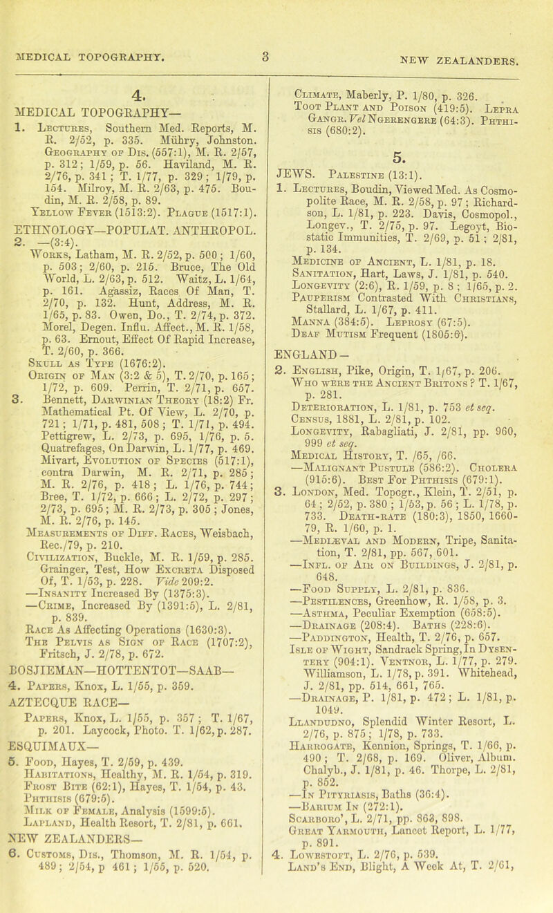 NEW ZEALANDERS. 4. MEDICAL TOPOGEAPHY— 1. Lectures, Southern Med. Eeports, M. E. 2/52, p. 335. Miihry, Johnston. Geography of Dis. (557:1), M. E. 2/57, p. 312; 1/59, p. 56. Hayiland, M. E. 2/76, p. 341 ; T. 1/77, p. 329 ; 1/79, p. 154. Milroy, M. E. 2/63, p. 475. Bou- din, M. E. 2/58, p. 89. Yellow Fever (1513:2). Plague (1517:1). ETHNOLOGY—POPULAT. ANTHEOPOL. 2. -(3:4). Works, Latham, M. E. 2/52, p. 500 ; 1/60, p. 503; 2/60, p. 215. Bruce, The Old World, L. 2/63, p. 512. Waitz, L. 1/64, p. 161. Agassiz, Eaces Of Man, T. 2/70, p. 132. Hunt, Address, M. E. 1/65, p. 83. Owen, Do., T. 2/74, p. 372. Morel, Degen. Influ. Affect.,M. E. 1/58, p. 63. Emout, Effect Of Eapid Increase, T. 2/60, p. 366. Skull as Type (1676:2). Origin op Man (3:2 & 5), T. 2/70, p. 165; 1/72, p. 609. Perrin, T. 2/71, p. 657. 3. Bennett, Darwinian Theory (18:2) Fr. Mathematical Pt. Of View, L. 2/70, p. 721; 1/71, p. 481, 508 ; T. 1/71, p. 494. Pettigrew, L. 2/73, p. 695, 1/76, p. 5. Quatrefages, On Darwin, L. 1/77, p. 469. Mivart, Evolution op Species (517:1), contra Darwin, M. E. 2/71, p. 285; M. E. 2/76, p. 418; L. 1/76, p. 744; Bree, T. 1/72, p. 666 ; L. 2/72, p. 297 ; 2/73, p. 695; M. E. 2/73, p. 305 ; Jones, M. E. 2/76, p. 145. Measurements of Diff. Eaces, Weisbach, Eec./79, p. 210. Civilization, Buckle, M. E. 1/59, p. 285. Grainger, Test, How Excreta Disposed Of, T. 1/53, p. 228. Vide 209:2. —Insanity Increased By (1375:3). —Crime, Increased By (1391:5), L. 2/81, p. 839. Eace As Affecting Operations (1630:3). The Pelvis as Sign of Eace (1707:2), Fritsch, J. 2/78, p. 672. BOSJIEMAN—HOTTENTOT—SAAB— 4. Papers, Knox, L. 1/55, p. 359. AZTECQUE Pace- Papers, Knox, L. 1/55, p. 357 ; T. 1/67, p. 201. Laycock, Photo. T. 1/62, p.287. ESQUIMAUX— 5. Food, Hayes, T. 2/59, p. 439. Haritationb, Healthy, M. E. 1/54, p. 319. Frost Bite (62:1), Hayes, T. 1/54, p. 43. Phthisis (679:6). Milk of Female, Analysis (1599:5). Lapland, Health Itesort, T. 2/81, p. 661. NEW ZEALANDEES— 6. Customs, Dis., Thomson, M. E. 1/54, p. 489; 2/54, p 461 ; 1/65, p. 520. Climate, Maberly, P. 1/80, p. 326. Toot Plant and Poison (419:5). Lepra Gangr. U^Ngerengere (64:3). Phthi- sis (680:2). 5. JEWS. Palestine (13:1). 1. Lectures, Boudin, Viewed Med. As Cosmo- polite Eace, M. E. 2/58, p. 97 ; Eichard- son, L. 1/81, p. 223. Davis, Cosmopol., Longev., T. 2/75, p. 97. Legoyt, Bio- static Immunities, T. 2/69, p. 51; 2/81, p. 134. Medicine of Ancient, L. 1/81, p. 18. Sanitation, Hart, Laws, J. 1/81, p. 540. Longevity (2:6), E. 1/59, p. 8 ; 1/65, p. 2. Pauperism Contrasted With Christians, Stallard, L. 1/67, p. 411. Manna (384:5). Leprosy (67:5). Deaf Mutism Frequent (1805:6). ENGLAND - 2. English, Pike, Origin, T. 1/67, p. 206. Who were the Ancient Britons ? T. 1/67, p. 281. Deterioration, L. 1/81, p. 753 etseq. Census, 1881, L. 2/81, p. 102. Longevity, Eahagliati, J. 2/81, pp. 960, 999 et seq. Medical History, T. /65, /66. —Malignant Pustule (586:2). Cholera (915:6). Best For Phthisis (679:1). 3. London, Med. Topcgr., Klein, T. 2/51, p. 64 ; 2/52, p. 380 ; 1/53, p. 56 ; L. 1/78, p. 733. Death-rate (180:3), 1S50, 1660- 79, E. 1/60, p. 1. —Mediaeval and Modern, Tripe, Sanita- tion, T. 2/81, pp. 567, 601. —Infl. of Air on Buildings, J. 2/81, p. 648. —Food Supply, L. 2/81, p. 836. —Pestilences, Greenliow, E. 1/58, p. 3. —Asthma, Peculiar Exemption (658:5). —Drainage (208:4). Baths (228:6). —Paddington, Health, T. 2/76, p. 657. Isle of Wight, Sandrack Spring, In Dysen- tery (904:1). Ventnor, L. 1/77, p. 279. Williamson, L. 1/78, p. 391. Whitehead, J. 2/81, pp. 514, 661, 765. —Drainage, P. 1/81, p. 472 ; L. 1/81, p. 104y. Llandudno, Splendid Winter Eesort, L. 2/76, p. 875; 1/78, p. 733. Harrogate, Kennion, Springs, T. 1/66, p. 490 ; T. 2/68, p. 169. Oliver, Album. Chalyb., J. 1/81, p. 46. Thorpe, L. 2/81, p. 852. —In Pityriasis, Baths (36:4). —Barium In (272:1). Scarboro’, L. 2/71, pp- 863, 898. Great Yarmouth, Lancet Eeport, L. 1/77, p. 891. 4. Lowestoft, L. 2/76, p. 539. Land’s End, Blight, A Week At, T. 2/61,