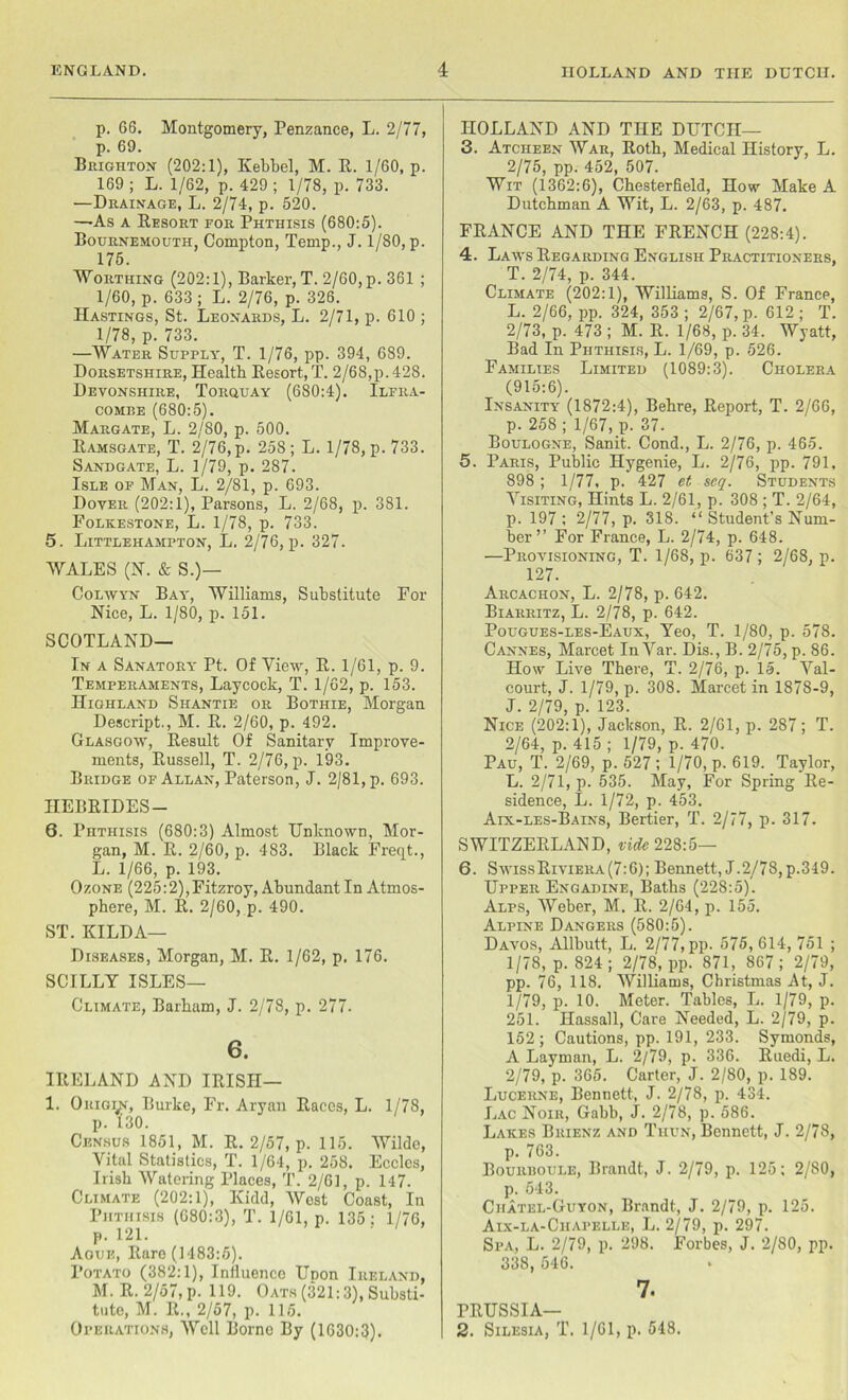 p. 66. Montgomery, Penzance, L. 2/77, p. 69. Brighton (202:1), Kebbel, M. R. 1/60, p. 169 ; L. 1/62, p. 429 ; 1/78, p. 733. —Drainage, L. 2/74, p. 520. —-As a Resort for Phthisis (680:5). Bournemouth, Compton, Temp., J. 1/80, p. 175. Worthing (202:1), Barker, T. 2/60, p. 361 ; 1/60, p. 633 ; L. 2/76, p. 326. Hastings, St. Leonards, L. 2/71, p. 610 ; 1/78, p. 733. —Water Supply, T. 1/76, pp. 394, 689. Dorsetshire, Health Resort, T. 2/68,p. 428. Devonshire, Torquay (680:4). Ilfra- combe (680:5). Margate, L. 2/80, p. 500. Ramsgate, T. 2/76, p. 258 ; L. 1/78, p. 733. Sandgate, L. 1/79, p. 287. Isle of Man, L. 2/81, p. 693. Dover (202:1), Parsons, L. 2/68, p. 381. Folkestone, L. 1/78, p. 733. 5. Littlehampton, L. 2/76, p. 327. WALES (N. & S.)— Colwyn Bay, Williams, Substitute For Nice, L. 1/80, p. 151. SCOTLAND— In a Sanatory Pt. Of View, R. 1/61, p. 9. Temperaments, Laycock, T. 1/62, p. 153. Highland Shantie or Bothie, Morgan Descript., M. R. 2/60, p. 492. Glasgow, Result Of Sanitary Improve- ments, Russell, T. 2/76, p. 193. Bridge of Allan, Paterson, J. 2/81, p. 693. HEBRIDES — 6. Phthisis (680:3) Almost Unknown, Mor- gan, M. R. 2/60, p. 483. Black Freqt., L. 1/66, p. 193. Ozone (225:2),Fitzroy, Abundant In Atmos- phere, M. R. 2/60, p. 490. ST. HILDA— Diseases, Morgan, M. R. 1/62, p. 176. SCILLY ISLES— Climate, Barham, J. 2/78, p. 277. 6. IRELAND AND IRISH— 1. Origin, Burke, Fr. Aryan Races, L. 1/78, p. L30. Census 1851, M. R. 2/57, p. 115. Wilde, Vital Statistics, T. 1/64, p. 258. Eccles, Irish Watering Places, T. 2/61, p. 147. Climate (202:1), Kidd, AVcst Coast, In Phthisis (680:3), T. 1/61, p. 135: 1/76, p. 121. Ague, Rare (1483:5). Potato (382:1), Influence Upon Ireland, M. R. 2/57, p. 119. Oats (321:3), Substi- tute, M. R., 2/57, p. 115. Operations, Well Borne By (1630:3). HOLLAND AND THE DUTCH— 3. Atciieen War, Roth, Medical History, L. 2/75, pp. 452, 507. Wit (1362:6), Chesterfield, How Make A Dutchman A Wit, L. 2/63, p. 487. FRANCE AND THE FRENCH (228:4). 4. Laws Regarding English Practitioners, T. 2/74, p. 344. Climate (202:1), Williams, S. Of France, L. 2/66, pp. 324, 353 ; 2/67, p. 612 ; T. 2/73, p. 473 ; M. R. 1/68, p. 34. Wyatt, Bad In Phthisis, L. 1/69, p. 526. Families Limited (1089:3). Cholera (915:6). Insanity (1872:4), Behre, Report, T. 2/66, p. 258; 1/67, p. 37. Boulogne, Sanit. Cond., L. 2/76, p. 465. 5. Paris, Public Hygenie, L. 2/76, pp. 791, 898 ; 1/77, p. 427 et seq. Students Visiting, Hints L. 2/61, p. 308 ; T. 2/64, p. 197 : 2/77, p. 318. “ Student’s Num- ber ” For France, L. 2/74, p. 648. —Provisioning, T. 1/68, p. 637 ; 2/68, p. 127. Arcachon, L. 2/78, p. 642. Biarritz, L. 2/78, p. 642. Pougues-les-Eaux, Yeo, T. 1/80, p. 578. Cannes, Marcet InVar. Dis., B. 2/75, p. 86. How Live There, T. 2/76, p. 15. Val- court, J. 1/79, p. 308. Marcet in 1878-9, J. 2/79, p. 123. Nice (202:1), Jackson, R. 2/61, p. 287; T. 2/64, p. 415 ; 1/79, p. 470. Pau, T. 2/69, p. 527 ; 1/70, p. 619. Taylor, L. 2/71, p. 535. May, For Spring Re- sidence, L. 1/72, p. 453. Aix-les-Bains, Bertier, T. 2/77, p. 317. SWITZERLAND, vide 228:5— 6. Swiss Riviera (7:6); Bennett, J.2/78, p.349. Upper Engadine, Baths (228:5). Alps, Weber, M. R. 2/64, p. 155. Alpine Dangers (580:5). Davos, Allbutt, L. 2/77, pp. 575, 614, 751 ; 1/78, p. 824; 2/78, pp. 871, 867; 2/79, pp. 76, 118. Williams, Christmas At, J. 1/79, p. 10. Meter. Tables, L. 1/79, p. 251. Hassall, Care Needed, L. 2/79, p. 152 ; Cautions, pp. 191, 233. Symonds, A Layman, L. 2/79, p. 336. Ruedi, L. 2/79, p. 365. Carter, J. 2/80, p. 189. Lucerne, Bennett, J. 2/78, p. 434. Lac Noir, Gabb, J. 2/78, p. 586. Lakes Brienz and Thun, Bennett, J. 2/78, p. 763. Bourboule, Brandt, J. 2/79, p. 125; 2/80, p. 543. Chatel-Guyon, Brandt, J. 2/79, p. 125. Aix-la-Ciiapelle, L. 2/79, p. 297. Spa, L. 2/79, p. 298. Forbes, J. 2/80, pp. 338, 546. 7. PRUSSIA— 2. Silesia, T. 1/61, p. 548.