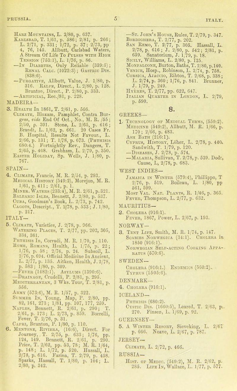 ITALY. Harz Mountains, L. 2/80, p. 637. Karlsbad, T. 1/61, p. 586; 2/81, p. 266; L. 2/71, p. 331; 1/72, p. 37; 2/73, pp 4, 76, 145. Allbutt, Carlsbad Waters, A Stream Of Life To Pulses with High Tension (753:1), L. 1/76, p. 86. —In Diabetes, Only Reliable (339:5); Renal Calc. (1022:3); Gastric Dis. (838:6). —Purgative, Allbutt, Value, J. 1/80, p. 316. Ralfe, Direct., L. 2/80, p. 128. Rrunton, Direct., P. 2/80, p. 333. —Artificial, Rec./81, p. 228. MADEIRA— 3. Health In 1861, T. 2/61, p. 566. Climate, Bloxam, Pamphlet, Contra Bur- gess, vide End Of Oct., No., M. R. /55; 2/50, p. 301. Stone, L. 2/65, p. 616; Brandt, L. 1/62, p. 661. 20 Cases Fr. B. Hospital, Results Not Favour., L. 2/66, p. 131; T. 1/78, p. 673. (Phthisis 680:4.) Fortnightly Rev., Dangers, T. 2/65, p. 408. Grabham, L. 2/79, p. 350. Easter Holiday, Sp. Wells, J. 1/80, p. 767. SPAIN— 4. Climate, Francis, M. R. 2/54, p. 293. Medical History (549:2), Morejon, M. R. 1/61, p. 411; 2/61, p. 1. Miner. Waters (233:4), M. R. 2/61, p.321. Balearic Isles, Bennett, J. 2/80, p. 537. Cuba, Goodman’s Book, L. 2/73, p. 742. Cagots, Descript., T. 2/78, p. 533 ; J. 1/80, p. 217. ITALY— 5. Climate, Varieties, J. 2/78, p. 966. Watering Places, T. 2/77, pp. 202, 305, 334, 361. Phthisis In, Corradi, M. R. 1/70, p. 110. Rome, Romans, Health, L. 1/75, p. 22; 1/76, p. 58 ; 2/76, p. 24. Subsoil, L. 2/76, p. 694. Official Medicine In Ancient, L. 2/77, p. 135. Aitken, Health, J. 2/78, p. 583 ; 1/80, p. 309. —Fever (1482:1). Asylums (1390:6). —Drainage, Crudelli, P. 2/81, p. 295. Mediterranean, 3 Wks. Tour, T. 2/81, p. 556. Army (573:6), M. R. 1/57, p. 322. Summer In, Young, Map, P. 2/80, pp. _ 82, 161, 273 ; 1/81, pp. 107, 177, 259. Naples, Bennett, R. 2/61, p. 290; T. 2/61, p. 173 ; L. 2/73, p. 859. Borrelli, Fever, T. 2/76, p. 31. Capri, Brunton, P. 1/80, p. 110. 6. Mentone, Riviera, (16:6), Direct. For Journey, . T. 2/75, p. 633; 1/76, pp. 124, 149. Bennett, R. 2/61, p. 290. Price, T. 2/62, pp. 53, 78; M. R. 1/64, p. 148; L. 1/72, p. 520. Ilassall, L. 2/78, p. 616. Farina, T. 2/79, p. 458. Sparks, Ilassall, T. 1/80, p. 104; L. 2/80, p. 342. *> —St. John’s House, Rules, T. 2/79, p. 347. Bordighera, T. 2/77, p. 202. San Remo, T. 2/77, p. 305. Hassall, L. 2/78, p. 616 ; J. 2/80, p. 542; 2/81, p. 659. Sanatorium, J. 1/79, p. 18. Sicily, Williams, L. 2/80, p. 125. Monfalcone, Burton, Baths, T. 2/80, p.140. Venice, Hosp., Robinson, L. 2/74, p. 758. Corsica, Ajaccio, Ribton, T. 2/68, p. 338; L. 2/74, p. 360; 1/76, p. 841. Brunner, J. 1/79, p. 249. Hyeres, T. 2/77, pp. 622, 647. Italian Quarter in London, L. 2/79, p. 590. 8. GREEKS— 1. Technology of Medical Terms, (550:2). Medicine (549:2), Allbutt, M. R. 1/66, p. 170; 2/66, p. 483. Ash Bath (216:1). Cyprus, History, Loher, L. 2/78, p. 440., Sandwith, T. 1/79, p. 120. —Diseases, J. 2/78, p. 574. —Malaria, Sullivan, T. 2/78, p. 539. Dode, Cause, L, 2/78, p. 683. WEST INDIES— Jamaica in Winter (579:4), Pbillippo, T 2/76, p. 519. Boileau, L. 1/80, pp 561, 599. Most Val. Nat. Plants, R. 1/46, p. 365. Fever, Thompson, L. 2/77, p. 632. MAURITIUS- 2. Cholera (916:1). Fever, 1867, Power, L. 2/67, p. 193. NORWAY- 3. Tent Life, Smith, M. R. 1/74, p. 147. Scabies Noravegica (34:1). Cholera in 1850 (916:1). Norwegian Self-acting Cooking Appa- ratus (570:6). SWEDEN— Cholera (916:1.) Endemics (560:2).. Typhus (1505:6). DENMARK— 4. Cholera (916:1). ICELAND— Phthisis (680:2). Cystic Dis. (1660:5), Leareii, T. 2/63, p.- 270. Finsen, L. 1/69, p. 92. GUERNSEY— 5. A Winter Resort, Sieveking, L. 2/67 p. 666. Neave, L. 2/67, p. 787. JERSEY— Climate, L. 2/72, p. 466. RUSSIA— Hist, of Medic. (549:2), M. R. 2/62, p. 285. Life In, Wallace, L. 1/77, p. 577-