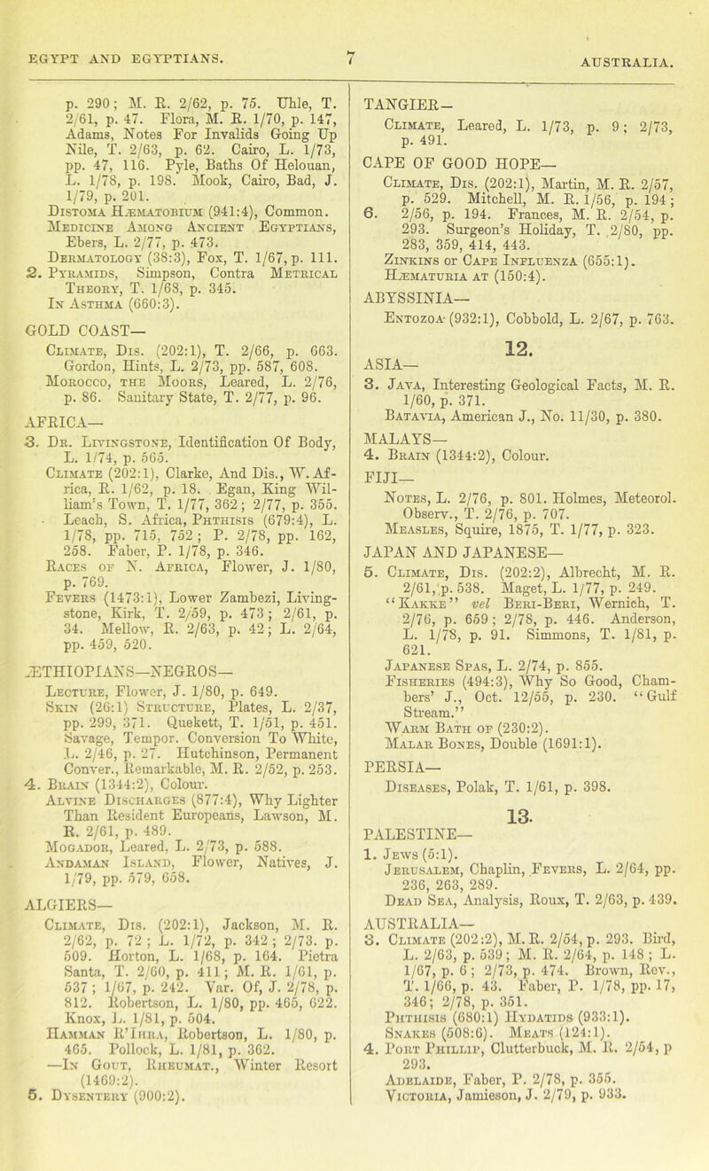 EGYPT AND EGYPTIANS. AUSTRALIA. p. 290; M. E. 2/62, p. 75. Uhle, T. 2/61, p. 47. Flora, M. E. 1/70, p. 147, Adams, Notes For Invalids Going Up Nile, T. 2/63, p. 62. Cairo, L. 1/73, pp. 47, 116. Pyle, Batts Of Helouan, L. 1/78, p. 198. Mook, Cairo, Bad, J. 1/79, p. 201. Distoma Hjematobium (941:4), Common. Medicine Among Ancient Egyptians, Ebers, L. 2/77, p. 473. Dermatology (38:3), Fox, T. 1/67, p. 111. 2. Pyramids, Simpson, Contra Metrical Theory, T. 1/68, p. 345. In Asthma (660:3). GOLD COAST- CLIMATE, Dis. (202:1), T. 2/66, p. 663. Gordon, Hints, L. 2/73, pp. 587, 608. Morocco, the Moors, Beared, L. 2/76, p. 86. Sanitary State, T. 2/77, p. 96. AFEICA— 3. Dr. Livingstone, Identification Of Body, L. 1/74, p. 565. Climate (202:1), Clarke, And Dis., W. Af- rica, E. 1/62, p. 18. Egan, King Wil- liam's Town, T. 1/77, 362; 2/77, p. 355. Leach, S. Africa, Phthisis (679:4), L. 1/78, pp. 715, 752 ; P. 2/78, pp. 162, 258. Faber, P. 1/78, p. 346. Eaces of N. Africa, Flower, J. 1/80, p. 769. Fevers (1473:1), Lower Zambezi, Living- stone, Kirk, T. 2/59, p. 473 ; 2/61, p. 34. Mellow, E. 2/63, p. 42; L. 2/64, pp. 459, 520. ..ETHIOPIANS—NEGEOS— Lectlre, Flower, J. 1/80, p. 649. Skin (26:1) Structure, Plates, L. 2/37, pp. 299, 371. Quekett, T. 1/51, p. 451. Savage, Tempor. Conversion To White, L. 2/46, p. 27. Hutchinson, Permanent Conver., llemarkable, M. E. 2/52, p. 253. 4. Brain (1344:2), Colour. Alvine Discharges (877:4), Why Lighter Than Eesident Europeans, Lawson, M. K. 2/61, p. 489. Mogador, Leared, L. 2/73, p. 588. Andaman Island, Flower, Natives, J. 1/79, pp. 579, 658. ALGIEES— Climate, Dis. (202:1), Jackson, M. E. 2/62, p. 72 ; L. 1/72, p. 342 ; 2/73. p. 509. Horton, L. 1/68, p. 164. Pietra Santa, T. 2/60, p. 411; M. E. 1/61, p. 537 ; 1/67, p. 242. Var. Of, J. 2/78, p. 812. Eobertson, L. 1/80, pp. 465, 622. Knox, L. 1/81, p. 504. Hamman E’Ihra, Eobertson, L. 1/80, p. 465. Pollock, L. 1/81, p. 302. —In Gout, Eheumat., Winter Eesort (1469:2). 5. Dysentery (900:2). TANGIEE— Climate, Leared, L. 1/73, p. 9; 2/73, p. 491. CAPE OF GOOD HOPE— Climate, Dis. (202:1), Martin, M. E. 2/57, p. 529. Mitchell, M. E. 1/56, p. 194; 6. 2/56, p. 194. Frances, M. E. 2/54, p. 293. Surgeon’s Holiday, T. 2/80, pp. 283, 359, 414, 443. Zinkins or Cape Influenza (655:1). HiEMATURIA AT (150:4). ABYSSINIA— Entozoa- (932:1), Cobbold, L. 2/67, p. 763. 12. ASIA— 3. Java, Interesting Geological Facts, M. E. 1/60, p. 371. Batavia, American J., No. 11/30, p. 380. MALAYS— 4. Brain (1344:2), Colour. FIJI— Notes, L. 2/76, p. 801. Holmes, Meteorol. Observ., T. 2/76, p. 707. Measles, Squire, 1875, T. 1/77, p. 323. JAPAN AND JAPANESE— 5. Climate, Dis. (202:2), Albrecht, M. E. 2/61, p. 538. Maget, L. 1/77, p. 249. “Kakke” vel Beri-Beri, Wernieh, T. 2/76, p. 659; 2/78, p. 446. Anderson, L. 1/78, p. 91. Simmons, T. 1/81, p. 621. Japanese Spas, L. 2/74, p. 855. Fisheries (494:3), Why So Good, Cham- bers’ J., Oct. 12/55, p. 230. “Gulf Stream.” Warm Bath of (230:2). Malar Bones, Double (1691:1). PEESIA— Diseases, Polak, T. 1/61, p. 398. 13. PALESTINE— 1. Jews (5:1). Jerusalem, Chaplin, Fevers, L. 2/64, pp. 236 263 289. Dead Sea, Analysis, Eoux, T. 2/63, p. 439. AUSTEALIA— 3. Climate (202:2), M. E. 2/54, p. 293. Bird, L. 2/63, p. 539; M. E. 2/64, p. 148 ; L. 1/67, p. 6 ; 2/73, p. 474. Brown, Eov., T. 1/66, p. 43. Faber, P. 1/78, pp. 17, 346; 2/78, p. 351. Phthisis (680:1) Hydatids (933:1). Snakes (508:6). Meats (124:1). 4. Port Phillip, Clutterbuck, M. E. 2/54, p 293. Adelaide, Faber, P. 2/78, p. 355. Victoria, Jamieson, J. 2/79, p. 933.