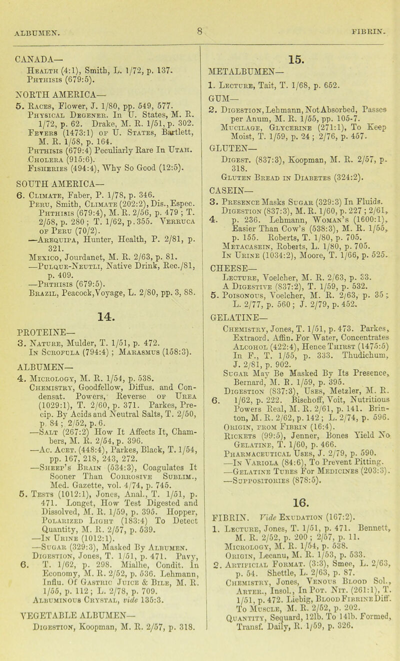 albumen. CANADA— Health (4:1), Smith, L. 1/72, p. 137- Phthisis (679:5). NORTH AMERICA— 5. Races, Flower, J. 1/80, pp. 549, 577. Physical Degenek. In U. States, M. R. 1/72, p. 62. Drake, M. R. 1/51, p. 302. Fevers (1473:1) of U. States, Bartlett, M. R. 1/58, p. 164. Phthisis (679:4) Peculiarly Rare In Utah. Cholera (915:6). Fisheries (494:4), Why So Good (12:5). SOUTH AMERICA— 6. Climate, Faber, P. 1/78, p. 346. Peru, Smith, Climate (202:2), Dis.,Espec. Phthisis (679:4), M. R. 2/56, p. 479 ; T. 2/58, p. 280; T. 1/62, p. 355. Verruca of Peru (70/2). —Arequipa, Hunter, Health, P. 2/81, p. 321. Mexico, Jourdanet, M. R. 2/63, p. 81. —Pulgue-Neutli, Native Drink, Rec./81, p. 409. —Phthisis (679:5). Brazil, Peacock,Voyage, L. 2/80, pp. 3, 88. 14. PROTEINE— 3. Nature, Mulder, T. 1/51, p. 472. In Scrofula (794:4) ; Marasmus (158:3). ALBUMEN— 4. Micrology, M. R. 1/54, p. 538. Chemistry^, Goodfellow, Diffus. and Con- densat. Powers, Reverse of Urea (1029:1), T. 2/60, p. 371. Parkes, Pre- cip. By Acids and Neutral Salts, T. 2/50, p. 84 ; 2/52, p. 6. —Salt (267:2) How It Affects It, Cham- bers, M. R. 2/54, p. 396. —Ac. Acet. (448:4), Parkes, Black, T. 1/54, pp. 167, 218, 243, 272. —Sheep’s Brain (534:3), Coagulates It Sooner Than Corrosive Sublim., Med. Gazette, vol. 4/74, p. 745. 5. Tests (1012:1), Jones, Anal., T. 1/51, p. 471. Longet, How Test Digested and Dissolved, M. R. 1/59, p. 395. Hopper, Polarized Light (183:4) To Detect Quantity, M. R. 2/57, p. 539. —In Urine (1012:1). —Sugar (329:3), Masked By Albumen. Digestion, Jones, T. 1/51, p. 471. Pavy, 6. T. 1/62, p. 298. Mialhe, Condit. In Economy, M. R. 2/52, p. 536. Lehmann, Influ. Of Gastric Juice & Bile, M. R. 1/55, p. 112; L. 2/78, p. 709. Albuminous Crystal, vide 135:3. VEGETABLE ALBUMEN— Digestion, Koopman, M. R. 2/57, p. 318. 15. METALBUMEN— 1. Lecture, Tait, T. 1/68, p. 652. GUM— 2. Digestion, Lehmann, Not Absorbed, Passes per Anum, M. R. 1/55, pp. 105-7. Mucilage, Glycerine (271:1), To Keep Moist, T. 1/59, p. 24 ; 2/76, p. 457- GLUTEN- DIGEST. (837:3), Koopman, M. R. 2/57, p. 318. Gluten Bread in Diabetes (324:2). CASEIN— 3. Presence Masks Sugar (329:3) In Fluids. Digestion (837:3), M. R. 1/60, p. 227 ; 2/61, 4. p. 236. Lehmann, Woman’s (1600:1), Easier Than Cow’s (538:3), M. R. 1/55, p. 155. Roberts, T. 1/80, p. 705. Metacasein, Roberts, L. 1/80, p. 705. In Urine (1034:2), Moore, T. 1/66, p. 525. CHEESE— Lecture, Voelcher, M. R. 2/63, p. 33. A Digestive (837:2), T. 1/59, p. 532. 5. Poisonous, Voelcher, M. R. 2/63, p. 35; L. 2/77, p. 560; J. 2/79, p.452. GELATINE- CHEMISTRY, Jones, T. 1/51, p. 473. Parkes, Extraord. Affin. For Water, Concentrates Alcohol (422:4), Hence Thirst (1475:5) In F., T. 1/55, p. 333. Thudichum, J. 2/81, p. 902. Sugar May Be Masked By Its Presence, Bernard, M. R. 1/59, p. 395. Digestion (837:3), Uses, Metzler, M. R. 6. 1/62, p. 222. Bischoff, Voit, Nutritious Powers Real, M. R. 2/61, p. 141. Brin- ton, M. R. 2/62, p. 142 ; L. 2/74, p. 596. Origin, from Fibrin (16:4). Rickets (99:5), Jenner, Bones Arield No Gelatine, T. 1/60, p. 466. Pharmaceutical Uses, J. 2/79, p. 590. —In Variola (84:6), To Prevent Pitting. —Gelatine Tubes For Medicines (203:3). —Suppositories (878:5). 16. FIBRIN. Vide Exudation (167:2). 1. Lecture, Jones, T. 1/51, p. 471. Bennett, M. R. 2/52, p. 200; 2/57, p. 11. Micrology, M. R. 1/54, p. 538. Origin, Lecanu, M. R. 1/53, p. 533. 2. Artificial Format. (3:3), Smee, L. 2/63, p. 54. Shettle, L. 2/63, p. 87. Chemistry, Jones, Venous Blood Sol., Arter., Insol., In Pot. Nit. (261:1), T. 1/51, p. 472. Liebig, Blood FiBRiNEDiff. To Muscle, M. R. 2/52, p. 202. Quantity, Sequard, 121b. To 141b. Formed, Transf. Daily, R. 1/59, p. 326.