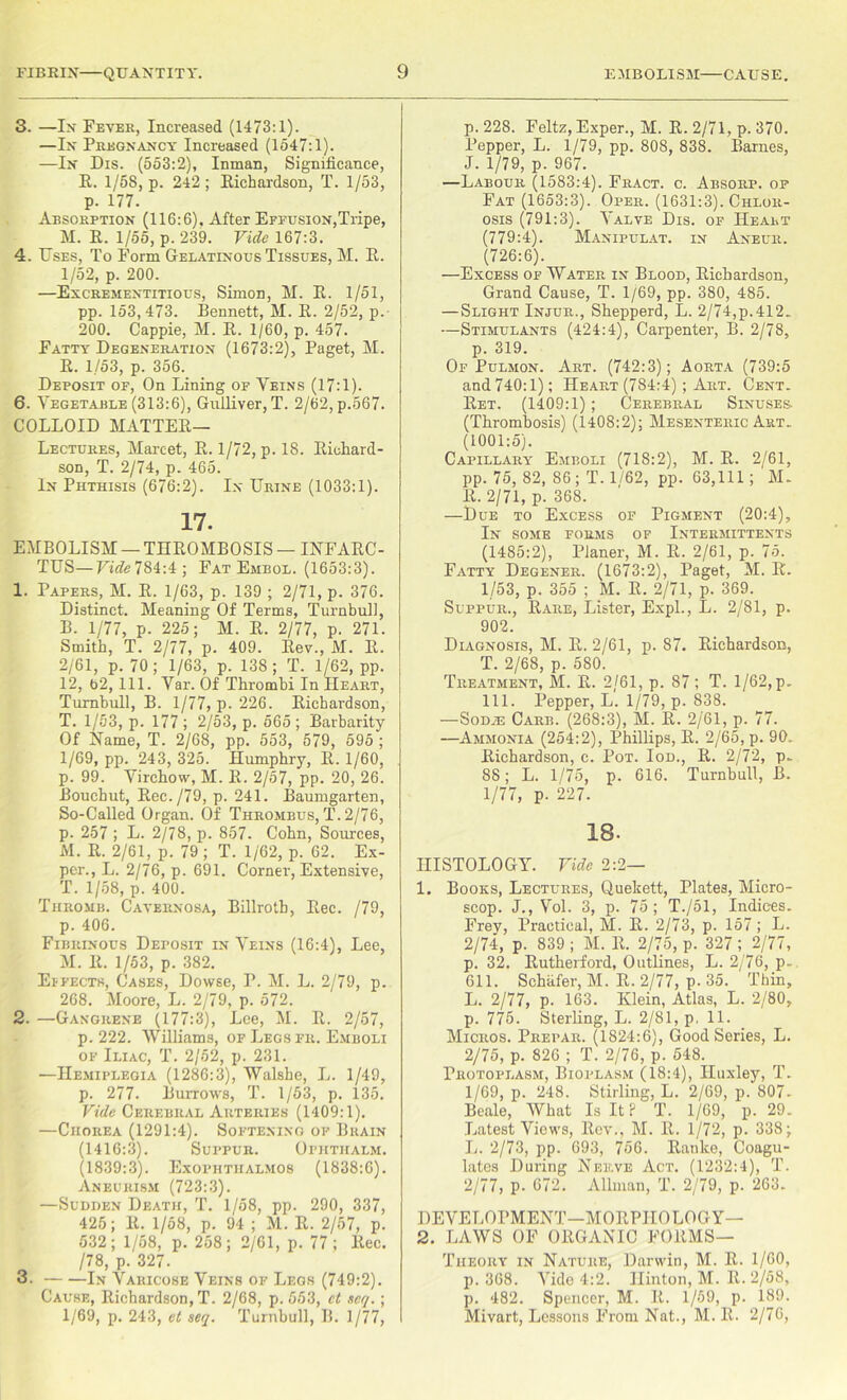 3. —In Fever, Increased (1473:1). —In Pregnancy Increased (1547:1). —In Dis. (553:2), Inman, Significance, R. 1/58, p. 242; Richardson, T. 1/53, p. 177. Absorption (116:6), After Effusion,Tripe, M. R. 1/55, p. 239. Vide 167:3. 4. Uses, To Form Gelatinous Tissues, M. R. 1/52, p. 200. —Excrementitious, Simon, M. R. 1/51, pp. 153,473. Bennett, M. R. 2/52, p. 200. Cappie, M. R. 1/60, p. 457. Fatty Degeneration (1673:2), Paget, M. R. 1/53, p. 356. Deposit of, On Lining of Veins (17:1). 6. Vegetable (313:6), Gulliver, T. 2/62, p.567. COLLOID Matter- Lectures, Marcet, R. 1/72, p. 18. Richard- son, T. 2/74, p. 465. In Phthisis (676:2). In Urine (1033:1). 17. EMBOLISM — THROMBOSIS — INFARC- TUS—Vide 784:4; Fat Embol. (1653:3). 1. Papers, M. R. 1/63, p. 139 ; 2/71, p. 376. Distinct. Meaning Of Terms, Turnbull, B. 1/77, p. 225; M. R. 2/77, p. 271. Smith, T. 2/77, p. 409. Rev., M. R. 2/61, p. 70; 1/63, p. 138; T. 1/62, pp. 12, b2, 111. Var. Of Thrombi In Heart, Turnbull, B. 1/77, p. 226. Richardson, T. 1/53, p. 177 ; 2/53, p. 565 ; Barbarity Of Name, T. 2/68, pp. 553, 579, 595 ; 1/69, pp. 243, 325. Humphry, R. 1/60, p. 99. Virchow, M. R. 2/57, pp. 20, 26. Bouchut, Rec./79, p. 241. Baumgarten, So-Called Organ. Of Thrombus, T. 2/76, p. 257 ; L. 2/78, p. 857. Cohn, Sources, M. R. 2/61, p. 79 ; T. 1/62, p. 62. Ex- pcr., L. 2/76, p. 691. Corner, Extensive, T. 1/58, p. 400. Thromb. Cavernosa, Billroth, Rec. /79, p. 406. Fibrinous Deposit in Veins (16:4), Lee, M. R. 1/53, p. 382. Effects, Cases, Dowse, I\ M. L. 2/79, p. 268. Moore, L. 2/79, p. 572. 2. —Gangrene (177:3), Lee, M. R. 2/57, p. 222. Williams, of Legs fr. Emboli of Iliac, T. 2/52, p. 231. —Hemiplegia (1286:3), Walshe, L. 1/49, p. 277. Burrows, T. 1/53, p. 135. Vide Cerebral Arteries (1409:1). —Chorea (1291:4). Softening of Brain (1416:3). Suppur. Ophtiialm. (1839:3). Exophthalmos (1838:6). Aneurism (723:3). —Sudden Death, T. 1/58, pp. 290, 337, 425; R. 1/58, p. 94 ; M. R. 2/57, p. 532; 1/58, p. 258 ; 2/61, p. 77; Rec. /78, p. 327. 3. In Varicose Veins of Legs (749:2). Cause, Richardson, T. 2/68, p.553, ct scq.; 1/69, p. 243, ct seq. Turnbull, B. 1/77, p. 228. Feltz, Exper., M. R. 2/71, p. 370. Pepper, L. 1/79, pp. 808, 838. Barnes, J. 1/79, p. 967. —Labour (1583:4). Fract. c. Absorp. of Fat (1653:3). Oper. (1631:3). Chlor- osis (791:3). Valve Dis. of Heart (779:4). Manipulat. in Aneur. (726:6). —Excess of Water in Blood, Richardson, Grand Cause, T. 1/69, pp. 380, 485. —Slight Injur., Shepperd, L. 2/74,p.412. —Stimulants (424:4), Carpenter, B. 2/78, p. 319. Of Pulmon. Art. (742:3); Aorta (739:5 and 740:1); Heart (784:4) ; Art. Cent. Ret. (1409:1); Cerebral Sinuses- (Thrombosis) (1408:2); Mesenteric Art. (1001:5). Capillary Emboli (718:2), M. R. 2/61, pp. 75, 82, 86; T. 1/62, pp. 63,111; M. R. 2/71, p. 368. —Due to Excess of Pigment (20:4), In some forms of Intermittents (1485:2), Planer, M. R. 2/61, p. 75. Fatty Degener. (1673:2), Paget, M. R. 1/53, p. 355 ; M. R. 2/71, p. 369. Suppur., Rare, Lister, Expl., L. 2/81, p. 902. Diagnosis, M. R. 2/61, p. 87. Richardson, T. 2/68, p. 580. Treatment, M. R. 2/61, p. 87; T. 1/62, p. 111. Pepper, L. 1/79, p. 838. —SoDH5 Carb. (268:3), M. R. 2/61, p. 77. —Ammonia (254:2), Phillips, R. 2/65, p. 90. Richardson, c. Pot. Iod., R. 2/72, p. 88; L. 1/75, p. 616. Turnbull, B. 1/77, p. 227. 18. HISTOLOGY. Vide 2:2— 1. Books, Lectures, Quekett, Plates, Micro- scop. J., Vol. 3, p. 75; T./51, Indices. Frey, Practical, M. R. 2/73, p. 157 ; L. 2/74, p. 839 ; M. R. 2/75, p. 327; 2/77, p. 32. Rutherford, Outlines, L. 2/76, p.. 611. Schafer, M. R. 2/77, p. 35. ‘ Thin, L. 2/77, p. 163. Klein, Atlas, L. 2/80, p. 775. Sterling, L. 2/81, p. 11. Micros. Prefar. (1824:6), Good Series, L. 2/75, p. 826 ; T. 2/76, p. 548. Protoplasm, Bioplasm (18:4), Huxley, T. 1/69, p. 248. Stirling, L. 2/69, p. 807- Beale, What Is It? T. 1/69, p. 29. Latest Views, Rev., M. R. 1/72, p. 338; L. 2/73, pp. 693, 756. Ranke, Coagu- lates During Nerve Act. (1232:4), T. 2/77, p. 672. Allman, T. 2/79, p. 263. DEVELOPMENT—MORPHOLOGY— 2. LAWS OF ORGANIC FORMS— Theory in Nature, Darwin, M. R. 1/60, p. 368. Vide 4:2. Hinton, M. R. 2/58, p. 482. Spencer, M. It. 1/59, p. 189. Mivart, Lessons From Nat., M. R. 2/76,