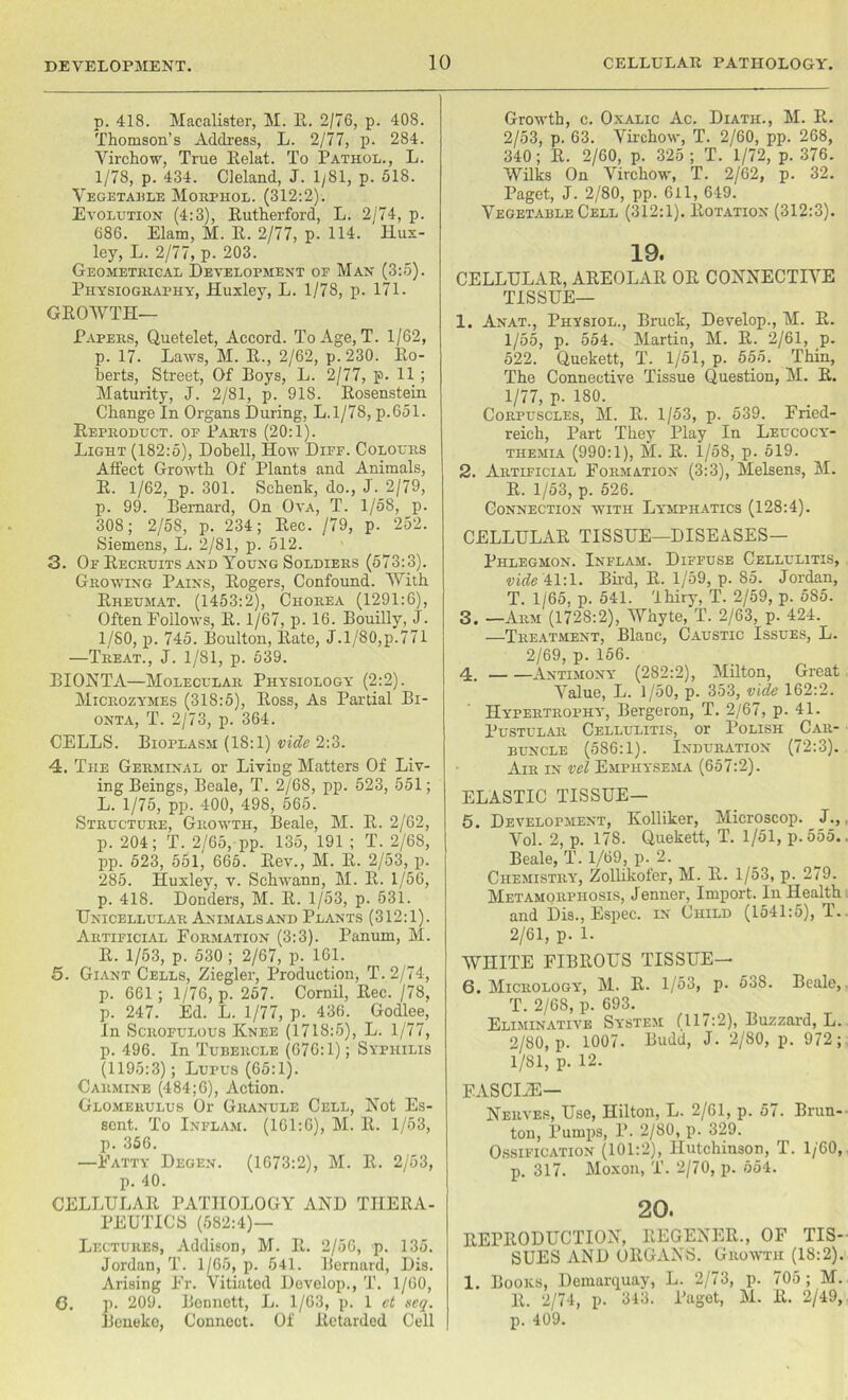 p. 418. Maealister, M. R. 2/76, p. 408. Thomson’s Address, L. 2/77, p. 284. Virchow, True Relat. To Pathol., L. 1/78, p. 434. Cleland, J. 1/81, p. 518. Vegetable Morphol. (312:2). Evolution (4:3), Rutherford, L. 2/74, p. 686. Elam, M. R. 2/77, p. 114. Hux- ley, L. 2/77, p. 203. Geometrical Development op Man (3:5). Physiography, Huxley, L. 1/78, p. 171. GROWTH- PAPERS, Quetelet, Accord. To Age, T. 1/62, p. 17. Laws, M. R., 2/62, p.230. Ro- berts, Street, Of Roys, L. 2/77, p. 11 ; Maturity, J. 2/81, p. 918. Rosenstein Change In Organs During, L.l/78, p.651. Reproduct, op Parts (20:1). Light (182:5), Dobell, How Diff. Colours Affect Growth Of Plants and Animals, R. 1/62, p. 301. Schenk, do., J. 2/79, p. 99. Bernard, On Ova, T. 1/58, p. 308; 2/58, p. 234; Rec. /79, p. 252. Siemens, L. 2/81, p. 512. 3. Of Recruits and Young Soldiers (573:3). Growing Pains, Rogers, Confound. With Rheumat. (1453:2), Chorea (1291:6), Often Follows, R. 1/67, p. 16. Bouilly, J. 1/80, p. 745. Boulton, Rate, J.l/80,p.771 —Treat., J. 1/81, p. 539. BIONTA—Molecular Physiology (2:2). Microzymes (318:5), Ross, As Partial Bi- onta, T. 2/73, p. 364. CELLS. Bioplasm (18:1) vide 2:3. 4. The Germinal or Living Matters Of Liv- ing Beings, Beale, T. 2/68, pp. 523, 551; L. 1/75, pp. 400, 498, 565. Structure, Growth, Beale, M. R. 2/62, p. 204; T. 2/65, pp. 135, 191 ; T. 2/68, pp. 523, 551, 665. Rev., M. R. 2/53, p. 285. Huxley, v. Schwann, M. R. 1/56, p. 418. Donders, M. R. 1/53, p. 531. Unicellular Animals and Plants (312:1). Artificial Formation (3:3). Panum, M. R. 1/53, p. 530; 2/67, p. 161. 5. Giant Cells, Ziegler, Production, T. 2/74, p. 661 ; 1/76, p. 257. Cornil, Rec. /78, p. 247. Ed. L. 1/77, p. 436. Godlee, In Scrofulous Knee (1718:5), L. 1/77, p. 496. In Tubercle (676:1); Syphilis (1195:3); Lupus (65:1). Carmine (484;6), Action. Glomerulus Or Granule Cell, Not Es- scnt. To Inflam. (161:6), M. It. 1/53, p. 356. —Fatty Degen. (1673:2), M. R. 2/53, p. 40. CELLULAR PATHOLOGY AND THERA- PEUTICS (582:4)— Lectures, Addison, M. R. 2/56, p. 135. Jordan,!’. 1/65, p. 541. Bernard, Dis. Arising Fr. Vitiated Develop., T. 1/60, G. p. 209. Bennett, L. 1/63, p. 1 et scq. Bcneko, Connect. Of Retarded Cell Growth, c. Oxalic Ac. Diath., M. R. 2/53, p. 63. Virchow, T. 2/60, pp. 268, 340; R. 2/60, p. 325; T. 1/72, p. 376. Wilks On Virchow, T. 2/62, p. 32. Paget, J. 2/80, pp. 6il, 649. Vegetable Cell (312:1). Rotation (312:3). 19. CELLULAR, AREOLAR OR CONNECTIVE TISSUE— 1. Anat., Physiol., Brack, Develop., M. R. 1/55, p. 554. Martin, M. R. 2/61, p. 522. Quekett, T. 1/51, p. 555. Thin, The Connective Tissue Question, M. R. 1/77, r- 180. Corpuscles, M. R. 1/53, p. 539. Fried- reich, Part They Play In Leucocy- themia (990:1), M. R. 1/58, p. 519. 2. Artificial Formation (3:3), Melsens, M. R. 1/53, p. 526. Connection with Lymphatics (128:4). CELLULAR TISSUE—DISEASES— Phlegmon. Inflam. Diffuse Cellulitis, vide 41:1. Bird, R. 1/59, p. 85. Jordan, T. 1/65, p. 541. Ihiry, T. 2/59, p. 585. 3. —Arm (1728:2), Whyte, T. 2/63, p. 424. —Treatment, Blanc, Caustic Issues, L. 2/69, p. 156. 4. Antimony (282:2), Milton, Great Value, L. 1/50, p. 353, vide 162:2. Hypertrophy, Bergeron, T. 2/67, p. 41. Pustular Cellulitis, or Polish Car- buncle (586:1). Induration (72:3). Air in vel Emphysema (657:2). ELASTIC TISSUE— 5. Development, Kolliker, Microscop. J., Vol. 2, p. 178. Quekett, T. 1/51, p.555. Beale, T. 1/69, p. 2. Chemistry, Zollikofer, M. R. 1/53, p. 279. Metamorphosis, Jenner, Import. In Health and Dis., Espec. in Child (1541:5), T. 2/61, p. 1. WHITE FIBROUS TISSUE— 6. Micrology, M. R. 1/53, p. 538. Beale, T. 2/68, p. 693. Eliminative System (117:2), Buzzard, L. 2/80, p. 1007. Budd, J. 2/80, p. 972; 1/81, p. 12. EASCLZE— Nerves, Use, Hilton, L. 2/61, p. 57. Brun- tou, Pumps, P. 2/80, p. 329. Ossification (101:2), Hutchinson, T. 1/60, p. 317. Moxon, T. 2/70, p. 554. 20. REPRODUCTION, REGENER., OF TIS- SUES AND ORGANS. Growth (18:2). 1. Books, Denial-quay, L. 2/73, p. 705 ; M. R. 2/74, p. 343. Paget, M. R. 2/49, p. 409.