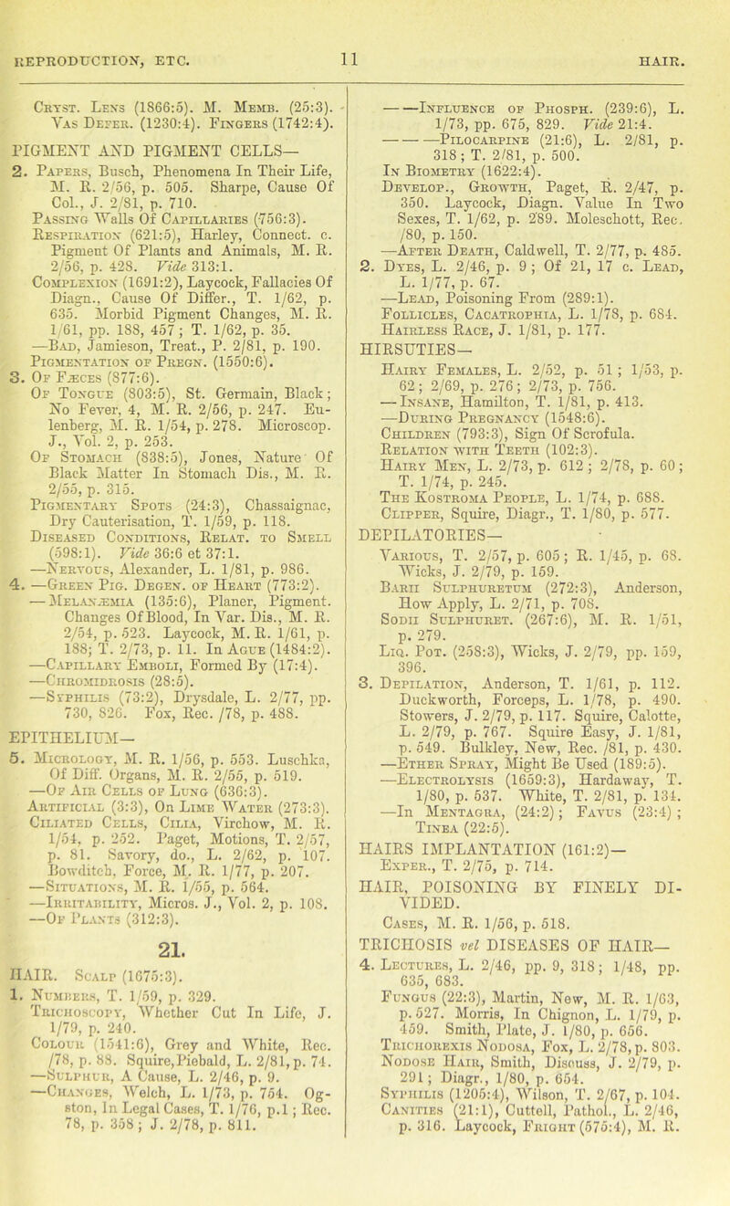 Cryst. Lens (1866:5). M. Memb. (25:3). • Vas Defer. (1230:4). Fingers (1742:4). PIGMENT AND PIGMENT CELLS— 2. Papers, Busch, Phenomena In Their Life, M. R. 2/56, p. 505. Sharpe, Cause Of Col., J. 2/81, p. 710. Passing Walls Of Capillaries (756:3). Respiration (621:5), Harley, Connect, c. Pigment Of Plants and Animals, M. It. 2/56, p. 428. Vide 313:1. Complexion (1691:2), Laycock, Fallacies Of Diagn., Cause Of Differ., T. 1/62, p. 635. Morbid Pigment Changes, M. It. 1/61, pp. 188, 457 ; T. 1/62, p. 35. —Bad, Jamieson, Treat., P. 2/81, p. 190. Pigmentation of Pregn. (1550:6). 3. Of Faxes (877:6). Of Tongue (803:5), St. Germain, Black; No Fever, 4, M. R. 2/56, p. 247. Eu- lenberg, M. R. 1/54, p. 278. Microscop. J., Yol. 2, p. 253. Of Stomach (838:5), Jones, Nature Of Black Matter In Stomach Dis., M. R. 2/55, p. 315. Pigmentary Spots (24:3), Chassaignac, Dry Cauterisation, T. 1/59, p. 118. Diseased Conditions, Relat. to Smell (598:1). Vide 36:6 et 37:1. —Nervous, Alexander, L. 1/81, p. 986. 4. —Green Pig. Deoen. of Heart (773:2). — Melaxasmia (135:6), Planer, Pigment. Changes OfBlood, In Yar. Dis., M. R. 2/54, p. 523. Laycock, M. R. 1/61, p. 188; T. 2/73, p. 11. In Ague (1484:2). —Capillary Emboli, Formed By (17:4). —Chromidrosis (28:5). —Svphilis (73:2), Drysdale, L. 2/77, pp. 730, 826. Fox, llec. /78, p. 488. EPITHELIUM— 5. Micrology, M. R. 1/56, p. 553. Luschka, Of Diff. Organs, M. R. 2/55, p. 519. —Of Air Cells of Lung (636:3). Artificial (3:3), On Lime Water (273:3). Ciliated Cells, Cilia, Virchow, M. R. 1/54, p. 252. Paget, Motions, T. 2/57, p. 81. Savory, do., L. 2/62, p. 107. Bowditch, Force, M. R. 1/77, p. 207. —Situations, M. R. 1/55, p. 564. —Irritability, Micros. J., Vol. 2, p. 108. —Of Plants (312:3). 21. HAIR. Scalp (1675:3). 1. Numbers, T. 1/59, p. 329. Trichoscopy, Whether Cut In Life, J. 1/79, p. 240. Colour (1541:6), Grey and White, llec. /78, p. 88. Squire,Piebald, L. 2/81,p. 74. —Sulphur, A Cause, L. 2/46, p. 9. —Changes, Welch, L. 1/73, p. 754. Og- ston, In Legal Cases, T. 1/76, p.l; Rec. 78, p. 358 ; J. 2/78, p. 811. Influence of Phosph. (239:6), L. 1/73, pp. 675, 829. Vide 21:4. Pilocarpine (21:6), L. 2/81, p. 318 ; T. 2/81, p. 500. In Biometry (1622:4). Develop., Growth, Paget, R. 2/47, p. 350. Laycock, Diagn. Value In Two Sexes, T. 1/62, p. 2'89. Moleschott, Rec. /80, p. 150. -—After Death, Caldwell, T. 2/77, p. 485. 2. Dyes, L. 2/46, p. 9 ; Of 21, 17 c. Lead, L. 1/77, p. 67. —Lead, Poisoning From (289:1). Follicles, Cacatrophia, L. 1/78, p. 6S4. Hairless Race, J. 1/81, p. 177. HIRSUTIES— Hairy Females, L. 2/52, p. 51 ; 1/53, p. 62; 2/69, p. 276; 2/73, p. 756. — Insane, Hamilton, T. 1/81, p. 413. -—During Pregnancy (1548:6). Children (793:3), Sign Of Scrofula. Relation with Teeth (102:3). Hairy Men, L. 2/73, p. 612 ; 2/78, p. 60 ; T. 1/74, p. 245. The Kostroma People, L. 1/74, p. 688. Clipper, Squire, Diagr., T. 1/80, p. 577. DEPILATORIES— Various, T. 2/57, p. 605; R. 1/45, p. 68. Wicks, J. 2/79, p. 159. Barii Sulphuretum (272:3), Anderson, How Apply, L. 2/71, p. 708. Sodii Sulphuret. (267:6), M. R. 1/51, p. 279. Liq. Pot. (258:3), Wicks, J. 2/79, pp. 159, 396. 3. Depilation, Anderson, T. 1/61, p. 112. Duckworth, Forceps, L. 1/78, p. 490. Stowers, J. 2/79, p. 117. Squire, Calotte, L. 2/79, p. 767. Squire Easy, J. 1/81, p. 549. Bulkley, New, Rec. /81, p. 430. —Ether Spray, Might Be Used (189:5). —Electrolysis (1659:3), Hardawav, T. 1/80, p. 537. White, T. 2/81, p“ 134. —In Mentagra, (24:2); Favus (23:4); Tinea (22:5). HAIRS IMPLANTATION (161:2) — Exper., T. 2/75, p. 714. HAIR, POISONING BY FINELY DI- VIDED. Cases, M. R. 1/56, p. 518. TRICHOSIS vel DISEASES OF HAIR— 4. Lectures, L. 2/46, pp. 9, 318; 1/48, pp. 635, 683. Fungus (22:3), Martin, New, M. R. 1/63, p.527. Morris, In Chignon, L. 1/79, p. 459. Smith, Plate, J. 1/80, p. 656. Trichorexis Nodosa, Fox, L. 2/78, p. 803. Nodose Hair, Smith, Discuss, J. 2/79, p. 291; Diagr., 1/80, p. 654. Syphilis (1205:4), Wilson, T. 2/67, p. 104. Canities (21:1), Cuttell, Pathol., L. 2/46, p. 316. Laycock, Fright (575:4), M. R.