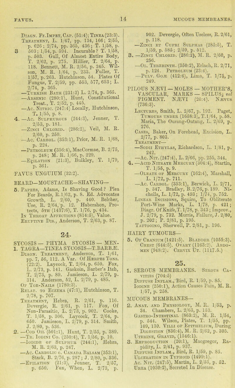 Diagn. Fr. Impet, Cap. (51:4); Tinea(23:3). Treatment, L. 1/67, pp. 134, 166; 2/55, p. 626 ; 2/74, pp. 365, 436; T. 1/58, p. 3 503; 1/54, p. 594. Incurable? T. 1/58, p. 503. Gull, Of Almost Entire Body, T. 2/62, p. 275. Hillier, T. 2/64, p. 118. Bennett, M. E. 2/56, p. 245. Wil- son, M. E. 1/64, p. 233. Fuller, T. 1/57, p.263. Hutchinson, 54. Plates Of Fungus, T. 2/59, pp. 553, 577, 653; L. 2/74, p. 365. —Turkish Bath (231:3) L. 2/74, p. 365. —Arsenic (280:1), Hunt, Constitutional Treat., T. 2/52, p. 445. —Ac. Nitric. (247:4) Locally, Hutchinson, T. 1/55, p. 8. 4. —Ac. Sulphurous (244:3), Jenner, T. 2/53, p. 181. —Zinci Chlorid. (286:2), Yeil, M. E. 2/60, p. 250. —Ac. Carbol. (353:1), Prior, M. E. 1/68, p. 224. —Petroleum (356:4), MacCormac, B. 2/75, p. 248; M. E. 1/66, p. 229. —Epilation (21:3), Bulkley, T. 1/79, p. 361. FAVUS UNGUIUM (32:2). BEAED-MOUSTACIIE-SHAVING— 5. Papers, Adams, Is Shaving Good? Plea For Beards, B.l/62, p. 8. Ed. Advocates Growth, L. 2/60, p. 440. Belcher, Use, E. 2/64, p. 12. Hahershon, Pro- tects, 5th (1437:6), T. 1/76, p. 434. In Throat Aefections (814:5), Value. Eruptive Dis., Anderson, T. 2/63, p. 87. 24- SYCOSIS — PHYMA SYCOSIS — MEN- 1. TAGBA—TINEA SYCOSIS—T.BAEB2E. Diagn. Treatment, Anderson, T. 1/61, pp. 7, 66, 112. A Var. Of Herpes Tons. (22:2). Laycock, T. 2/64, p. 650. Fox, L. 2/73, p. 141. Gaskoin, Barber’s Itch, T. 2/73, p. 89. Jamieson, L. 2/79, p. 314. Anderson, 62, L. 2/79, p. 485. Of Toe-Nails (1780:3). Eelat. to Eczema (47:1), Hutchinson, T. 2/78, p. 707. Treatment, Ilebra, E. 2/61, p. 116. Devergie, E. 2/61, p. 117. Fox, Of Non-Parasitic, L. 2/73, p. 902. Cooke, T. 1/68, p. 306. Laycock, T. 2/64,_ p. 650. Jamieson, L. 2/79, p. 314. Smith, J. 2/80, p. 536. 2. —Con Oil (501:1), Hunt, T. 2/55, p. 389. —Tr. Ioeini Co. (250:4), T. 1/56, p. 10. —Iodide of Sulphur (244:1), Hebrn, M. E. 2/63, p. 247. —Ac. Carbolic c. Canada Balsam (353:1), Stark, B. 2/76, p. 287 ; J. 2/80, p. 536. —Epilation (21:3), Jenner, T. 2/67, p. 650. Fox, When, L. 2/73, p. 902. Devergie, Often Useless, E. 2/61, p. 118. —Zinci et Cupri Sulphas (285:5), T. 1/59, p. 585; 2/59, p. 512. 3. —Zinci Chlorid. (286:2), M. E. 2/60, p. 256. —Ol. Terebinth. (350:2), Erlach, E. 2/71, p. 124. Petroleum (23:4). —Pulv. Go.h (412:6), Lima, T. 1/75, p. 249. PILOUS NiEVI — MOLES — MOTHEE’S, VASCULAE, MAEKS — SPILUSj vel PIGMENT. NiEVI (20:4). Kasvus (736:3). Lectures, Smith, L. 2/67, p. 192. Paget, Tumours under (1658:3), T.l/64, p.58. Maria, The Ourang-Outang, L. 2/69, p. 276. Cases, Baker, On Forehead, Excision, L. 2/77, p. 803. Treatment— —Sodii Ethylas, Bichardson, L. 1/81, p. 242. —Ac. Nit. (247:4), L. 2/66, pp. 255, 344. 4. —Acid Nitrate Mercury (304:4), Startin, T. 1/55, p. 9. —Oleate of Mercury (162:4), Marshall, L. 1/72, p. 711. —Ac. Carbol. (353:1), Berwick, L. 2/71, p.347. Bradley, B. 2/76, p. 189. Ni- cholls, L. 1/72, p. 493; 1/74, p. 752. Linear Incisions, Squire, To Obliterate Port-Wine Marks, L. 1/78, p. 421; Diagr. Of Knife, T. 1/78, p. 343; Improv., J. 2/79, p. 732. Morris, Failure, J. 2/80, p. 202; P. 2/81, p. 195. Tattooing, Sherwell, P. 2/81, p. 196. IIAIEY TUMOUES— 5. Of Cranium (1421:5). Bladder (1055:3). Chest (644:5). Ovary (1163:2). Abdo- men (948:2). Cervix Ut. (1117.5.) 25. 1. SEEOUS MEMBEANES. Serous Ca- vities (704:5) Diffuse Inflam., Bird, E. 1/59, p. S5. Iodine (250:1), Action Causes Pain, M. E. 1/57, p. 258. MUCOUS MEMBEANES— 2. Anat. and Physiology, M. E. 1/53, p. 34. Chambers, L. 2/63, p. 153. Gastro-Intestinal (863:2), M. E. 1/54, p. 544. Wilson, Plates, T. 1/55, pp. 109, 130. Villi of Epithelium, During Digestion (836:4), M. E. 2/62, p. 305. Uterine, Gravid, (1546:1). 3. Eeproduction (20:1), Macgregor, Ea- pidity, L. 2/41, p. 937. Diffuse Inflam., Bird, K. 1/59, p. 85. Ulceration in Typhoid (1499:1). Ac. Nit. (247:5), Martin, L. 2/53, p. 52. Urea (1030:2), Secreted In Disease.