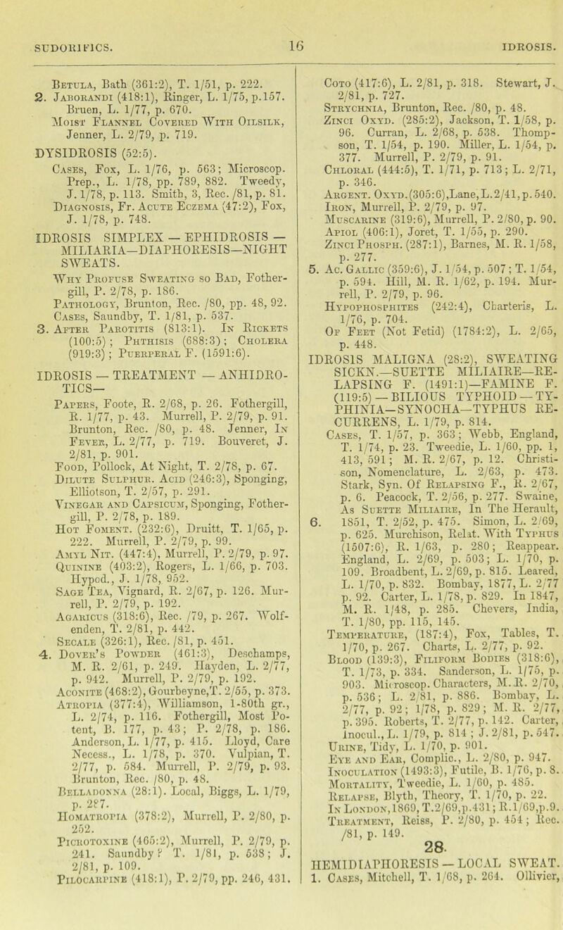 Betula, Bath (361:2), T. 1/51, p. 222. 2. Jaborandi (418:1), Ringer, L. 1/75, p.157. Bruen, L. 1/77, p. 670. Moist Flannel Covered With Oilsilk, Jenner, L. 2/79, p. 719. DYSIDROSIS (52:5). Cases, Fox, L. 1/76, p. 563; Microscop. Rrep., L. 1/78, pp. 789, 882. Tweedy, J. 1/78, p. 113. Smith, 3, Rec. /SI, p. 81. Diagnosis, Fr. Acute Eczema (47:2), Fox, J. 1/78, p. 748. IDROSIS SIMPLEX — EPIIIDROSIS — MILIARIA-DIAPHORESIS—NIGHT SWEATS. Why Profuse Sweating so Bad, Fother- gill, P. 2/78, p. 186. Pathology, Brunton, Rec. /SO, pp. 48, 92. Cases, Saundby, T. 1/81, p. 537. 3. After Parotitis (813:1). In Rickets (100:5); Phthisis (688:3); Cholera (919:3); Puerperal F. (1591:6). IDROSIS — TREATMENT — ANHIDRO- TICS— Papers, Foote, R. 2/68, p. 26. Fothergill, R. 1/77, p. 43. Murrell, P. 2/79, p. 91. Brunton, Rec. /80, p. 48. Jenner, In Fever, L. 2/77, p. 719. Bouveret, J. 2/81, p. 901. Food, Pollock, At Night, T. 2/78, p. 67. Dilute Sulphur. Acid (246:3), Sponging, Elliolson, T. 2/57, p. 291. Vinegar and Capsicum, Sponging, Fother- gill, P. 2/78, p. 189. Hot Foment. (232:6), Druitt, T. 1/65, p. 222. Murrell, P. 2/79, p. 99. Amyl Nit. (447:4), Murrell, P. 2/79, p. 97. Quinine (403:2), Rogers, L. 1/66, p. 703. Ilypod., J. 1/78, 952. Sage Tea, Vignard, R. 2/67, p. 126. Mur- rell, P. 2/79, p. 192. Agaricus (318:6), Rec. /79, p. 267. Wolf- enden, T. 2/81, p. 442. Secale (326:1), Rec. /81, p. 451. 4. Dover’s Powder (461:3), Deschamps, M. R. 2/61, p. 249. Hayden, L. 2/77, p. 942. Murrell, P. 2/79, p. 192. Aconite (468:2), Gourbeyne.T. 2/55, p. 373. Atropia (377:4), Williamson, l-80th gr., L. 2/74, p. 116. Fothergill, Most Po- tent, B. 177, p. 43; P. 2/78, p. 186. Anderson, L. 1/77, p. 415. Lloyd, Care Necess., L. 1/78, p. 370. Vulpian, T. 2/77, p. 584. Murrell, P. 2/79, p. 93. Brunton, Rec. /80, p. 48. Belladonna (28:1). Local, Biggs, L. 1/79, p. 287. HoMATiioriA (378:2), Murrell, T. 2/80, p. 252. Picrotoxine (465:2), Murrell, P. 2/79, p. 241. Saundby 8 T. 1/81, p. 538; J. 2/81, p. 109. Pilocarpine (418:1), T. 2/79, pp. 246, 431. Coto (417:6), L. 2/81, p. 318. Stewart, J. 2/81, p. 727. Strychnia, Brunton, Rec. /80, p. 48. Zinci Oxyd. (285:2), Jackson, T. 1/58, p. 96. Curran, L. 2/68, p. 538. Thomp- son, T. 1/54, p. 190. Miller, L. 1/54, p. 377. Murrell, P. 2/79, p. 91. Chloral (444:5), T. 1/71, p. 713; L. 2/71, p. 346. Argent. Oxyd.(305:6),Lane,L.2/41,p. 540. Iron, Murrell, P. 2/79, p. 97. Muscarine (319:6), Murrell, P. 2/80, p. 90. Apiol (406:1), Joret, T. 1/55, p. 290. Zinci Phospii. (287:1), Barnes, M. R. 1/58, p. 277. 5. Ac. Gallic (359:6), J. 1/54, p. 507; T. 1/54, p. 594. Hill, M. R. 1/62, p. 194. Mur- rell, P. 2/79, p. 96. Hypophosphites (242:4), Cbarteris, L. 1/76, p. 704. Of Feet (Not Fetid) (1784:2), L. 2/65, p. 448. IDROSIS MALIGNA (28:2), SWEATING SICKN.—SUETTE MILIAIRE—RE- LAPSING F. (1491:1)—FAMINE F. (119:5) —BILIOUS TYPHOID — TY- PHINIA—SYNOCIIA—TYPHUS RE- CURRENS, L. 1/79, p. 814. Cases, T. 1/57, p. 363; Webb, England, T. 1/74, n. 23. Tweedie, L. 1/60, pp. 1, 413,591; M. R. 2/67, p. 12. Christi- son, Nomenclature, L. 2/63, p. 473. Stark, Syn. Of Relapsing F., R. 2/67, p. 6. Peacock, T. 2/56, p. 277. Swaine, As Suette Miliaire, In The Herault, 6. 1851, T. 2/52, p. 475. Simon, L. 2/69, p. 625. Murchison, Relit. With Typhus (1507:6), R. 1/63, p. 280; Reappear. England, L. 2/69, p. 503; L. 1/70, p. 109. Broadbent, L. 2/69, p. 815. Beared, L. 1/70, p. 832. Bombay, 1877, L. 2/77 p. 92. Carter, L. 1/78, p. 829. In 1847, M. R. 1/48, p. 285. Chevers, India, T. 1/80, pp. 115, 145. Temperature, (187:4), Fox, Tables, T. 1/70, p. 267. Charts, L. 2/77, p. 92. Blood (139:3), Filiform Bodies (318:6), T. 1/73, p. 334. Sanderson, L. 1/75, p. 903. Microscop. Characters, M.R. 2/70, p.536; L. 2/81, p.886. Bombay, L. 2/77, p. 92; 1/78, p. 829 ; M. R. 2/77, p. 395. Roberts, T. 2/77, p. 142. Carter, Inocul., L. 1/79, p. 814; J. 2/81, p.547. Urine, Tidy, L. 1/70, p. 901. Eye and Ear, Complic., L. 2/80, p. 947. Inoculation (1493:3), Futile, B. 1/76, p. 8. Mortality, Tweedie, L. 1/60, p. 485. Relapse, Blyth, Theory, T. 1/70, p. 22. In London,I860, T.2/69,p.431; ll.l/69,p.9. Treatment, Reiss, P. 2/80, p. 454; Rec. /SI, p. 149. 28. IIEMIDIAPHORESIS — LOCAL SWEAT. 1. Cases, Mitchell, T. 1/68, p. 264. Ollivier,