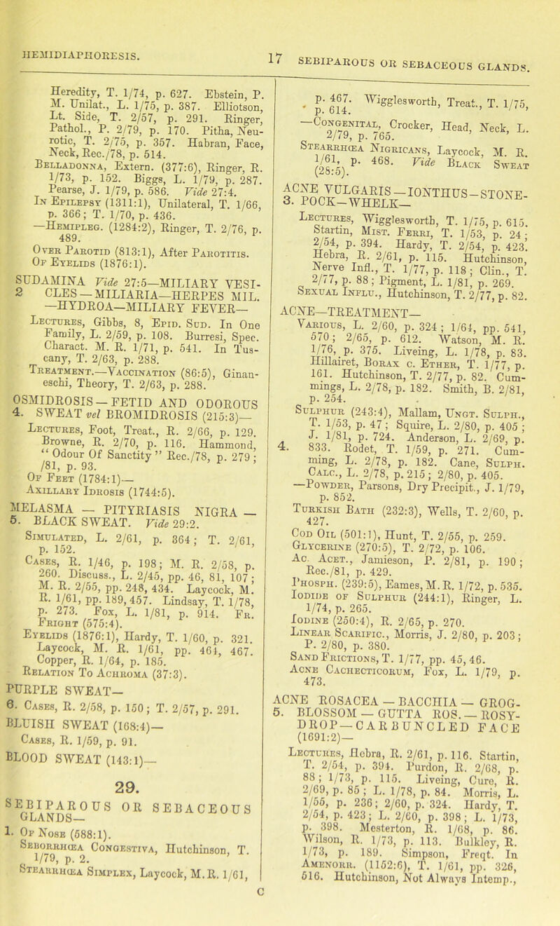 1IEH1DIAPK0RES1S. Heredity, T. 1/74, p. 627. Ebstein, P. H. Unilat., L. 1/75, p. 387. Elliotson, Lt. Side, T. 2/57, p. 291. Ringer, Pathol., P. 2/79, p. 170. Pitha, Neu- rotic, T. 2/75, p. 357. Habran, Face, Neck, Rec./78, p. 514. Belladonna, Extern. (377:6), Ringer, R. 1/73, p. 152. Biggs, L. 1/79, p. 287. Pearse, J. 1/79, p. 586. Vide 27:4. In Epilepsy (1311:1), Unilateral, T. 1/66, P. 366; T. 1/70, p. 436. —Hemipleg. (1284:2), Ringer, T. 2/76, p. 489. Over Parotid (813:1), After Parotitis. Or Eyelids (1876:1). SUDAMINA Vide 27:5—MILIARY VESI- CLES — MILIARIA—HERPES MIL. —HYDROA—MILIARY FEVER— Lectures, Gibbs, 8, Epid. Sud. In One Family, L. 2/59, p. 108. Burresi, Spec. Charact. M. R. 1/71, p. 541. In Tus- cany, T. 2/63, p. 288. Treatment.—Vaccination (86:5), Ginan- eschi, Theory, T. 2/63, p. 288. OSMIDROSIS —FETID AND ODOROUS 4. SWEAT vel BROMIDROSIS (215:3)— Lectures, Foot, Treat., R. 2/66, p. 129. Browne, R. 2//0, p. 116. Hammond, “ Odour Of Sanctity” Rec./78, p. 279; /81, p. 93. Op Feet (1784:1)— Axillary Idrosis (1744:5). MELASMA — PITYRIASIS NIGRA — 5. BLACK SWEAT. Vide 29:2. Simulated, L. 2/61, p. 364 ; T. 2/61 p. 152. 1 ’ Cases, R. 1/46, p. 198; M. R. 2/58, p. 260 Discuss., L. 2/45, pp. 46, 81, 107; m ' PP- 248, 434. Laycock, M. R. 1/61, pp. 189,457. Lindsay, T. 1/78, p. 273. Fox, L. 1/81, p. 914. Fr. Fright (575:4). Eyelids (1876:1), Hardy, T. 1/60, p. 321 Laycock, M. R. 1/61, pp. 464, 467. Copper, R. 1/64, p. 185. Relation To Achroma (37:3). PURPLE SWEAT— 6. Cases, R. 2/58, p. 150; T. 2/57, p. 291. BLUISH SWEAT (168:4)— Cases, R. 1/59, p. 91. BLOOD SWEAT (143:1) 29. SEBIPAROUS OR SEBACEOUS 1- Of Nose (588:1). Seborrhiea Congestiva, Hutchinson, T. . V79, p. 2. Steakrihea Simplex, Laycock, M.R. 1/61, . P- Aggies worth, Treat., T. 1/75, -Congenial Crocker, Head, Neck, L. 2/79, p. 765. Stearrhiea Nigricans, Laycock, M. R. (28-5) e Black Sweat a?ocI-w^ilsk-iooth'7s-stone- Lectures, Wigglesworth, T. 1/75, p. 615. Startm, Mist. Ferri, T. 1/53, p. 24- P-J?94- Hardy, T. 2/54, p. 423’. Hebra, R. 2/61, p. 115. Hutchinson Nerve InfL, T. 1/77, p. 118; Clin., T. 2//7, p. 88; Pigment, L. 1/81, p. 269. Sexual Influ., Hutchinson, T. 2/77, p. 82. ACNE—TREATMENT- VARIOUS, L. 2/60, p. 324 ; 1/64, pp. 541, 570 ; 2/65, p. 612. Watson, M. R. H/<b.P- 375. Liveing, L. 1/78, p. 83. Hulairet, Borax c. Ether, T. 1/77, p. 161. Hutchinson, T. 2/77, p. 82.' Cum- mings, L. 2/78, p. 182. Smith, B. 2/81, p. 254. . Sulphur (243:4), Mallam, Ungt. Sulph., 1/53, p. 47; Squire, L. 2/80, p. 405 ; J. 1/81, p. 724. Anderson, L. 2/69, p. 4. 833. Rodet, T. 1/59, p. 271. Cum- mmg, L. 2/78, p. 182. Cane, Sulph. Calc., L. 2/78, p. 215 ; 2/80, p. 405. —Iowder, Parsons, Dry Preeipit., J. 1/79, p. 852. Turkish Bath (232:3), Wells, T. 2/60, p. 427. Cod Oil (501:1), Hunt, T. 2/55, p. 259. Glycerine (270:5), T. 2/72, p. 106. Ac. Acet., Jamieson, P. 2/81, p. 190; Rec./81, p. 429. I’hosph. (239:5), Fames, M.R. 1/72, p. 535. Iodide of Sulphur (244:1), Ringer, L. 1/74, p. 265. Iodine (250:4), R. 2/65, p. 270. Linear Scarific., Morris, J. 2/80, p. 203; P. 2/80, p. 380. Sand Frictions, T. 1/77, pp. 45, 46. Acne Cachecticorum, Fox, L. 1/79, p. 473. ’ 1 ACNE ROSACEA — BACCIIIA — GROG- S' BLOSSOM — GUTTA ROS. — ROSY- DROP—C ARB UNCLED FACE (1691:2) — Leotures, Hebra, R. 2/61, p. 116. Startin, P. 2/54, p. 394. Purdon, R. 2/68, p. 88; 1/73, p. 115. Liveing, Cure, R. 2/69, p. 85 ; L. 1/78, p. 84. Morris, L. 1/55, p. 236; 2/60, p. 324. Hardy, T. 2/54, p. 423; L. 2/60, p. 398; L. 1/73, p. 398. Mesterton, R. 1/68, p. 86. Wilson, R. 1/73, p. 113. Bulkley, R. 1/73, p. 189. Simpson, Freqt. In Amenorii. (1152:6), T. 1/61, pp. 326, 516. Hutchinson, Not Always Intemp., C