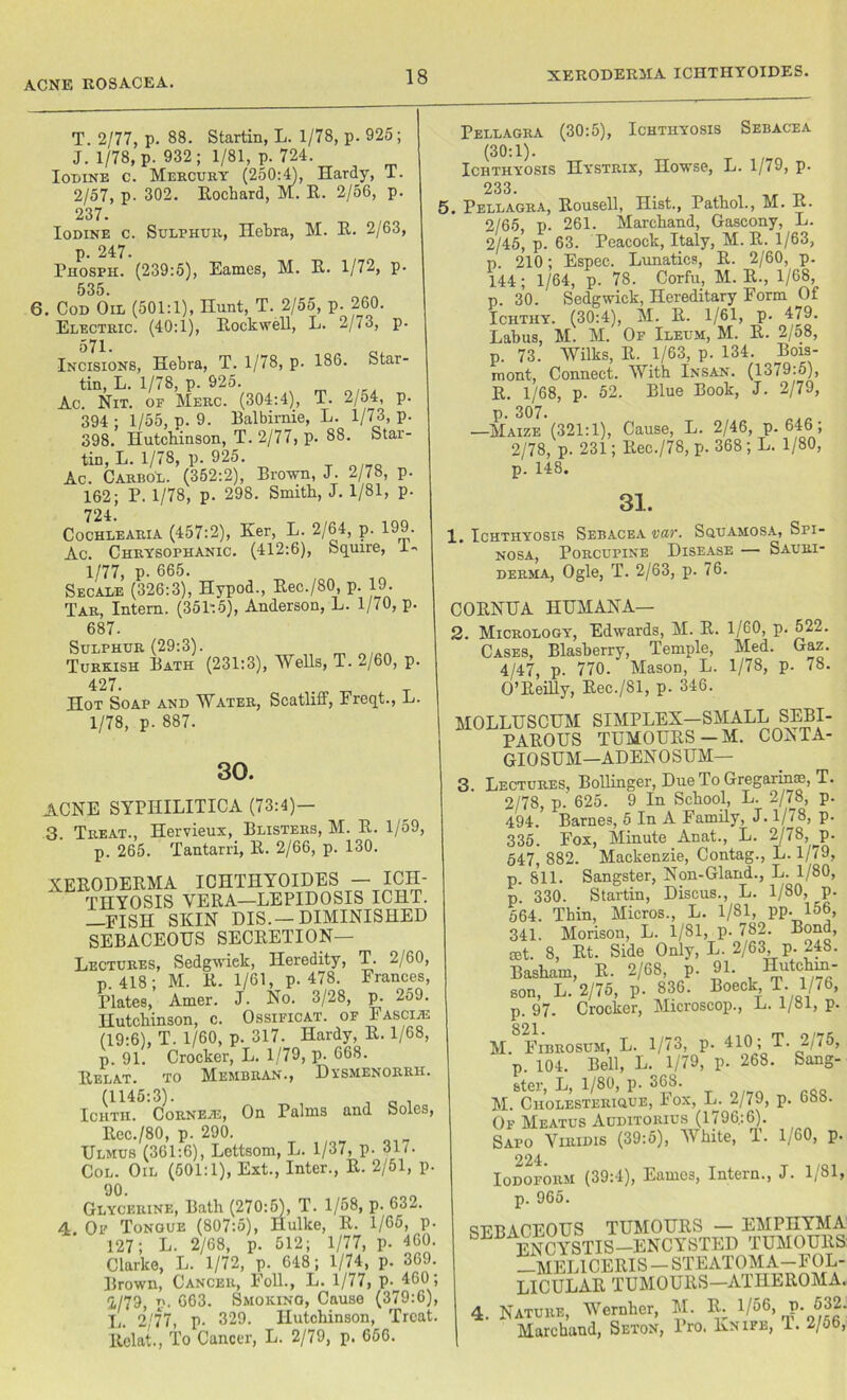 ACNE ROSACEA. T. 2/77, p. 88. Startin, L. 1/78, p. 925; J. 1/78, p. 932; 1/81, p. 724 Iodine c. Mercury (250:4), Hardy, 1. 2/57, p. 302. Eochard, M. E. 2/56, p. 237. Iodine c. Sulphur, Hebra, M. E. 2/63, p. 247. Phosfh. (239:5), Eames, M. E. 1/72, p. 535. 6. Cod Oil (501:1), Hunt, T. 2/55, p. 260. Electric. (40:1), EockweE, L. 2/73, p. 571. Incisions, Hebra, T. 1/78, p. 186. Star- tin, L. 1/78, p. 925. Ac. Nit. of Merc. (304:4), T. 2/54, p. 394 ; 1/55, p. 9. Balbirnie, L. 1/73, p. 398. Hutcbinson, T. 2/77, p. 88. Star- tin, L. 1/78, p. 925. Ac. Carbol. (352:2), Brown, J. 2/78, p. 162; P. 1/78, p. 298. Smith, J. 1/81, p. 724. Cochlearia (457:2), Ker, L. 2/64, p. 199. Ac. Chrysophanic. (412:6), Squire, 1- 1/77, p. 665. Secale (326:3), Hypod., Eec./80 p 19. Tar, Intern. (351:5), Anderson, L. 1/70, p. 687. Sulphur (29:3). Turkish Bath (231:3), Wells, T. 2/60, p. 427. Hot Soap and Water, Scatliff, Freqt., L. 1/78, p. 887. Pellagra (30:5), Ichthyosis Sebacea (30:1). Ichthyosis Hystrix, Howse, L. 1/79, p. 233. 5. Pellagra, Eousell, Hist., Pathol., M. E. 2/65, p. 261. Marchand, Gascony, L. 2/45’ p. 63. Peacock, Italy, M. E. 1/63, p. 210; Espec. Lunatics, E. 2/60, p. 144; 1/64, p. 78. Corfu, M. E., 1/68, p. 30. Sedgwick, Hereditary Form Of Ichthy. (30:4), M. E. 1/61, p. 479. Labus, M. M. Of Ileum, M. E. 2/o8, p. 73. Wilks, E. 1/63, p. 134. Bois- mont, Connect. With Insan. (1379:5), E. 1/68, p. 52. Blue Book, J. 2/79, p. 307. —Maize (321:1), Cause, L. 2/46, p.646; 2/78, p. 231; Eec./78, p. 368; L. 1/80, p. 148. 30. ACNE SYPHILITICA (73:4)- 3. Treat., Hervieux, Blisters, M. E. 1/59, p. 265. Tantarri, E. 2/66, p. 130. 31. 1. Ichthyosis Sebacea var. Squamosa, Sri- nosa, Porcupine Disease — Sauri- derma, Ogle, T. 2/63, p. 76. COENUA HUMANA— 2. Micrology, Edwards, M. E. 1/60, p. 522. Cases, Blasberry, Temple, Med. Gaz. 4/47, p. 770. Mason, L. 1/78, p. 78. O’Eeilly, Eec./81, p. 346. XEEODEEMA ICHTHYOIDES - ICH- THYOSIS YEEA—LEPIDOSIS ICHT. —FISH SKIN DIS.—DIMINISHED SEBACEOUS SECEETION— Lectures, Sedgwiek, Heredity, T. 2/60, p.418; M. E. 1/61, p.478. Frances, Plates, Amer. J. No. 3/28, p. 259. Hutchinson, c. Ossificat. of Fascia (19:6), T. 1/60, p. 317. Hardy, E. 1/68, p. 91. Crocker, L. 1/79, p. 668. Eelat. to Membran., Dxsmenorrh. (1145:3). , _ . Ichth. Corneje, On Palms and Soles, Eec./80, p. 290. Ulmus (361:6), Lettsom, L. 1/37, p. 317. Col. Oil (501:1), Ext., Inter., E. 2/51, p. 90- Glycerine, Bath (270:5), T. 1/58, p. 63 — 4. Of Tongue (807:5), Hulke, E. 1/65, p. 127; L. 2/68, p. 512; 1/77, p. 460. Clarke, L. 1/72, p. 648; 1/74, p. 369. Brown, Cancer, Foil., L. 1/77, p.^460 ; i/79) p. 663. Smoking, Cause (379:6), L. 2/77, p- 329. Hutchinson, Treat. Eelat., To Cancer, L. 2/79, p. 656. MOLLUSCUM SIMPLEX—SMALL SEBI- PAEOUS TUMOUES—M. CONTA- GIOSUM—ADENOSUM— 3. Lectures, Bollinger, Due To Gregarims, T. 2/78, p. 625. 9 In School, L. 2/78, p. 494. Barnes, 5 In A Family, J. 1/78, p. 335. Fox, Minute Anat., L. 2/78, p. 547, 882. Mackenzie, Contag., L. 1/79, p. 811. Sangster, Non-Gland., L. 1/80, p. 330. Startin, Discus., L. 1/80, p. 564. Thin, Micros., L. 1/81, pp. 156, 341. Morison, L. 1/81, p- 782. Bond, set. 8, Et. Side Only, L. 2/63 p. 248. Basham, E. 2/68, p. 91. Hutchin- son, L. 2/75, p. 836. Boeck T. 1/76, p. 97. Crocker, Microscop., L. 1/81, p. 821 M. Fibrosum, L. 1/73, p. 410; T. 2/75, p. 104. Bell, L. 1/79, p. 268. Sang- ster, L, 1/80, p. 368. M. Cholesterique, Fox, L. 2/79, p. 688. Of Meatus Auditorius (1796:6). Sapo Viridis (39:5), White, T. 1/60, p. 224. Iodoform (39:4), Eames, Intern., J. 1/81, p. 965. SEBACEOUS TUMOUES — EMPHYMA ENCOTIS—ENCYSTED TUMOUES: —MEL1CEEIS - STEATOM A-FOL- LICULAE TUMOUES—ATHEROMA. 4. Nature, Wernher, M. E; 1/56, p. 532- Marchand, Seton, Pro. Knife, 1. 2/56,