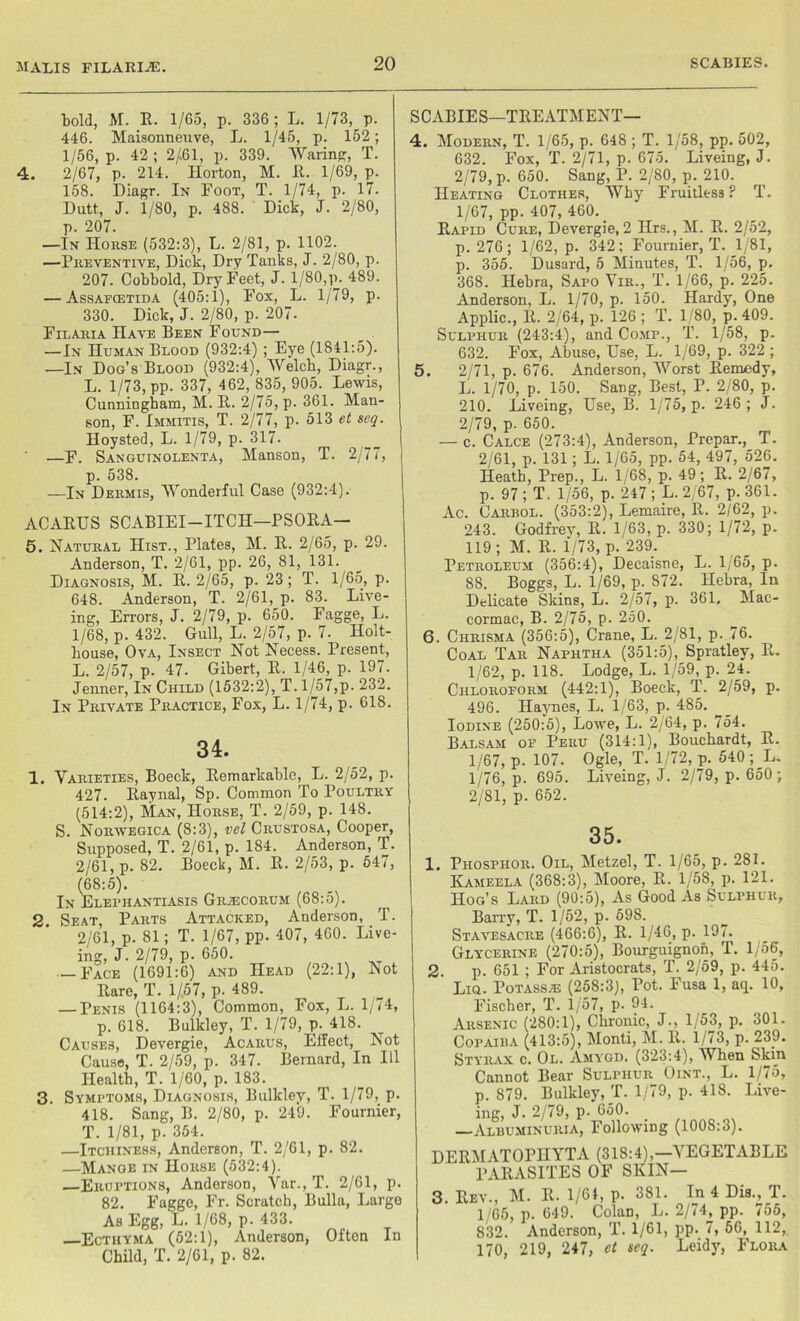 malis filarije. bold, M. B. 1/65, p. 336 ; L. 1/73, p. 446. Maisonneuve, L. 1/45, p. 152; 1/56, p. 42 ; 2/61, p. 339. Waring, T. 4. 2/67, p. 214. Horton, M. E. 1/69, p. 158. Diagr. In Foot, T. 1/74, p. 17. Dutt, J. 1/80, p. 488. Dick, J. 2/80, p. 207. —In Horse (532:3), L. 2/81, p. 1102. —Preventive, Dick, Dry Tanks, J. 2/80, p. 207. Cobbold, Dry Feet, J. 1/80,p. 489. — Assafcetida (405:1), Fox, L. 1/79, p. 330. Dick, J. 2/80, p. 207- Filaria Have Been Found— —In Human Blood (932:4) ; Eye (1841:5). —In Dog’s Blood (932:4), Welch, Diagr., L. 1/73, pp. 337, 462,835,905. Lewis, Cunningham, M. E. 2/75, p. 361. Man- son, F. Immitis, T. 2/77, p. 513 et seq. Hoysted, L. 1/79, p. 317. —F. Sanguinolenta, Manson, T. 2/77, p. 538. —In Dermis, Wonderful Case (932:4). ACAEUS SCABIEI—ITCH—PSOEA— 5. Natural Hist., Plates, M. E. 2/65, p. 29. Anderson, T. 2/61, pp. 26, 81, 131. Diagnosis, M. E. 2/65, p. 23; T. 1/65, p. 648. Anderson, T. 2/61, p. 83. Live- ing, Errors, J. 2/79, p. 650. Fagge, L. 1/68, p. 432. Gull, L. 2/57, p. 7. Holt- house, Ova, Insect Not Necess. Present, L. 2/57, p. 47. Gibert, E. 1/46, p. 197. Jenner, In Child (1532:2), T. 1/57,p. 232. In Private Practice, Fox, L. 1/74, p. 618. 34. 1. Varieties, Boeck, Eemarkable, L. 2/52, p. 427. Eaynal, Sp. Common To Poultry (514:2), Man, Horse, T. 2/59, p. 148. S. Norwegica (8:3), vel Crustosa, Cooper, Supposed, T. 2/61, p. 184. Anderson, T. 2/61, p. 82. Boeck, M. E. 2/53, p. 547, (68:5). In Eleriiantiasis Gr^ecorum (68:5). 2 Seat, Parts Attacked, Anderson, T. 2/61, p. 81; T. 1/67, pp. 407, 460. Live- ing, J. 2/79, p. 650. — Face (1691:6) and Head (22:1), JSot Bare, T. 1/57, p. 489. — Penis (1164:3), Common, Fox, L. 1/74, p. 618. Bulkley, T. 1/79, p. 418. Causes, Devergie, Acarus, Effect, Not Cause, T. 2/59, p. 347. Bernard, In 111 Health, T. 1/60, p. 183. 3. Symptoms, Diagnosis, Bulkley, T. 1/79, p. 418. Sang, B. 2/80, p. 249. Fournier, T. 1/81, p. 354. —Itciiiness, Anderson, T. 2/61, p. 82. —Mange in Horse (532:4). —Eruptions, Anderson, Var., T. 2/61, p. 82. Fagge, Fr. Scratch, Bulla, Large As Egg, L. 1/68, p. 433. Ecthyma (52:1), Anderson, Often In Child, T. 2/61, p. 82. SCABIES—TEEATMENT— 4. Modern, T. 1/65, p. 648 ; T. 1/58, pp. 502, 632. Fox, T. 2/71, p. 675. Liveing, J. 2/79, p. 650. Sang, P. 2/80, p. 210. Heating Clothes, Why Fruitless? T. 1/67, pp. 407, 460. Eapid Cure, Devergie, 2 Hrs., M. E. 2/52, p. 276; 1/62, p. 342; Fournier, T. 1/81, p. 355. Dusard, 5 Minutes, T. 1/56, p. 368. Hehra, Sapo Vir., T. 1/66, p. 225. Anderson, L. 1/70, p. 150. Hardy, One Applic., II. 2/64, p. 126 ; T. 1/80, p. 409. Sulphur (243:4), and Comp., T. 1/58, p. 632. Fox, Abuse, Use, L. 1/69, p. 322 ; 5. 2/71, p. 676. Anderson, Worst Eemedy, L. 1/70, p. 150. Sang, Best, P. 2/80, p. 210. Liveing, Use, B. 1/75, p. 246; J. 2/79, p- 650. — c. Calce (273:4), Anderson, Prepar., T. 2/61, p. 131; L. 1/65, pp. 54, 497, 526. Heath, Prep., L. 1/68, p. 49; E. 2/67, p. 97 ; T. 1/56, p. 247 ; L. 2,67, p. 361. Ac. Carrol. (353:2), Lemaire, E. 2/62, p. 243. Godfrey, E. 1/63, p. 330; 1/72, p. 119; M. E. 1/73, p. 239. Petroleum (356:4), Decaisne, L. 1/65, p. 88. Boggs, L. 1/69, p. 872. Hehra, In Delicate Skins, L. 2/57, p. 361. Mac- cormac, B. 2/75, p. 250. 6. Chrisma (356:5), Crane, L. 2/81, p. 76. Coal Tar Naphtha (351:5), Spratley, E. 1/62, p. 118. Lodge, L. 1/59, p. 2_4. Chloroform (442:1), Boeck, T. 2/59, p. 496. Haynes, L. 1/63, p. 485. Iodine (250:5), Lowe, L. 2/64, p. 754. Balsam of Peru (314:1), Bouchardt, E. 1/67, p. 107. Ogle, T. 1/72, p. 540; L. 1/76, p. 695. Liveing, J. 2/79, p. 650 ; 2/81, p. 652. 35. 1. Phosphor. Oil, Metzel, T. 1/65, p. 281. Kameela (368:3), Moore, E. 1/58, p. 121. Hog’s Lard (90:5), As Good As Sulphur, Barry, T. 1/52, p. 59S. Stavesacre (466:6), E. 1/46, p. 197. Glycerine (270:5), Bourguignon, T. 1/56, 2. p. 651 ; For Aristocrats, T. 2/59, p. 445. Liq. Potass A3 (258:3), Pot. Fusa 1, aip 10, Fischer, T. 1/57, p. 94. Arsenic (280:1), Chronic, J., 1/53, p. 301. Copaira (413:5), Monti, M. E. 1/73, p. 239. Styrax c. Ol. Amygd. (323:4), When Skin Cannot Bear Sulphur Oint., L. 1/75, p. 879. Bulkley, T. 1/79, p. 418. Live- ing, J. 2/79, p. 650. —Albuminuria, Following (1008:3). DEEMATOPHYTA (318:4),—VEGETABLE l’AEASITES OF SKIN— 3. Eev., M. E. 1/64, p. 381. In 4 Dis., T. 1/65, p. 649. Colan, L. 2/74^ pp. 755, 832. Anderson, T. 1/61, pp. 7, 56, 112, 170, 219, 247, et seq. Leidy, Flora