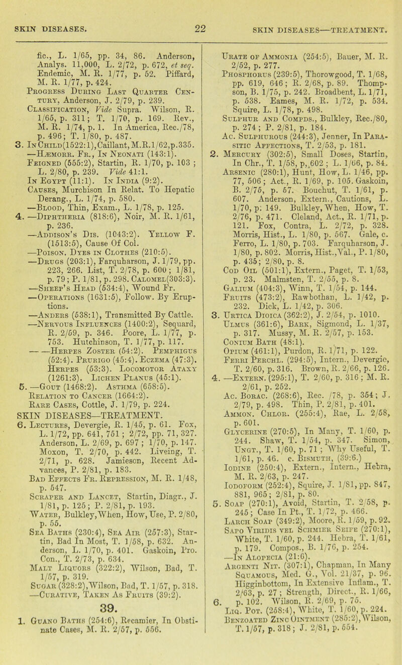 fic., L. 1/65, pp. 34, 86. Anderson, Analys. 11,000, L. 2/72, p. 672, et seq. Endemic, M. R. 1/77, p. 52. Piffard, M. R. 1/77, p. 424. Progress During Last Quarter Cen- tury, Anderson, J. 2/79, p. 239. Classification, Vide Supra. Wilson, R. 1/65, p. 311; T. 1/70, p. 169. Rev., M. R. 1/74, p. 1. In America, Rec./78, p. 496; T. 1/80, p. 487. 3. lNCHiLD(1522:l),Caillant,M.R.1/62,p.335. —Hjemorr. Fr., In Neonati (143:1). Feigned (555:2), Startin, R. 1/70, p. 103 ; L. 2/80, p. 239. Vide 41:1. In Egypt (11:1). In India (9:2). Causes, Murchison In Relat. To Hepatic Derang., L. 1/74, p. 580. —Blood, Thin, Exam., L. 1/78, p. 125. 4. —Diphtheria (818:6), Noir, M. R. 1/61, p. 236. —Addison’s Dis. (1043:2). Yellow F. (1513:5), Cause Of Col. —Poison. Dyes in Clothes (210:5). —Drugs (203:1), Farquharson, J. 1/79, pp. 223, 266. List, T. 2/78, p. 600; 1/81, p. 79 ; P. 1/81, p. 298. Calomel(303:3). —Sheep’s Head (534:4), Wound Fr. —Operations (1631:5), Follow. By Erup- tions. —Anders (538:1), Transmitted By Cattle. —Nervous Influences (1400:2), Sequard, R. 2/59, p. 346. Poore, L. 1/77, p. 753. Hutchinson, T. 1/77, p. 117. Herpes Zoster (54:2). Pemphigus (52:4). Prurigo (45:4). Eczema (47:3). Herpes (53:3). Locomotor Ataxy (1261:3). Lichen Planus (45:1). 5. —Gout (1468:2). Asthma (658:5). Relation to Cancer (1664:2). Rare Cases, Cottle, J. 1/79, p. 224. SKIN DISEASES—TREATMENT. 6. Lectures, Devergie, R. 1/45, p. 61. Eox, L.1/72, pp. 641, 751 ; 2/72, pp. 71, 327. Anderson, L. 2/69, p. 697 ; 1/70, p. 147. Moxon, T. 2/70, p. 442. Liveing, T. 2/71, p. 628. Jamieson, Recent Ad- vances, P. 2/81, p. 183. Bad Effects Fr. Repression, M. R. 1/48, p. 547. Scraper and Lancet, Startin, Diagr., J. 1/81, p. 125; P. 2/81, p. 193. Water, Bulkley,When, How, Use, P. 2/80, p. 55. Sea Baths (230:4), Sea Air (257:3), Star- tin, Bad In Most, T. 1/58, p. 632. An- derson, L. 1/70, p. 401. Gaskoin, Pro. Con., T. 2/73, p. 634. Malt Liquors (322:2), Wilson, Bad, T. 1/57, p. 319. Sugar (328:2),Wilson, Bad, T. 1/57, p. 318. —Curative, Taken As Fruits (39:2). 39. 1. Guano Baths (254:6), Recamier, In Obsti- nate Cases, M. R. 2/57, p. 556. Urate of Ammonia (254:5), Bauer, M. R. 2/52, p. 277. Phosphorus (239:5), Thorowgood, T. 1/68, pp. 619, 646; R. 2/68, p. 89. Thomp- son, B. 1/75, p. 242. Broadbent, L. 1/71, p. 538. Eames, M. R. 1/72, p. 534. Squire, L. 1/78, p. 498. Sulphur and Compds., Bulkley, Rec./80, p. 274; P. 2/81, p. 184. Ac. Sulphurous (244:3), Jenner, In Para- sitic Affections, T. 2/53, p. 181. 2. Mercury (302:5), Small Doses, Startin, In Chr., T. 1/58, p,„602 ; L. 1/06, p. 84. Arsenic (280:1), Hunt, How, L. 1/46, pp. 77, 506 ; Act., R. 1/69, p. 105. Gaskoin, B. 2/75, p. 57. Bouchut, T. 1/61, p. 607. Anderson, Extern., Cautions, L. 1/70, p: 149. Bulkley, When, How, T. 2/76, p. 471. Cleland, Act., R. 1/71, p. 121. Fox, Contra, L. 2/72, p. 328. Morris, Hist., L. 1/80, p. 567. Gale, c. Ferro, L. 1/80, p. 703. Farquharson, J. 1/80, p. 802. Morris, Hist.,Val., P. 1/80, p. 435; 2/80, p. 8. Cod Oil (501:1), Extern., Paget, T. 1/53, p. 23. Malmsten, T. 2/55, p. 8. Galium (404:3), Winn, T. 1/54, p. 144. Fruits (473:2), Rawbothan, L. 1/42, p. 232. Dick, L. 1/42, p. 306. 3. Urtica Dioica (362:2), J. 2/54, p. 1010. Ulmus (361:6), Baric, Sigmond, L. 1/37, p. 317. Mussy, M. R. 2/57, p. 153. Conium Bath (48:1). Opium (461:1), Purdon, R. 1/71, p. 122. Ferri Perchl. (294:5), Intern., Devergie, T. 2/60, p. 316. Brown, R. 2/66, p. 126. 4. —Extern. (295:1), T. 2/60, p. 316 : M. R. 2/61, p. 252. Ac. Borac. (268:6), Rec. /78, p. 354; J. 2/79, p. 498. Thin, P. 2/81, p. 401. Ammon. Chlor. (255:4), Rae, L. 2/58, p. 601. Glycerine (270:5), In Many, T. 1/60, p. 244. Shaw, T. 1/54, p. 347- Simon, Ungt., T. 1/60, p. 71 ; Why Useful, T. 1/61, p. 46. c. Bismuth, (39:6.) Iodine (250:4), Extern., Intern., Hebra, M. R. 2/63, p. 247. _ Iodoform (252:4), Squire, J. 1/S 1, pp. 847, 881, 965; 2/81, p. 80. 5. Soap (270:1), Avoid, Startin, T. 2/58, p. 245 ; Case In Pt., T. 1/72, p. 466. Larch Soap (349:2), Moore, R. 1/59, p. 92. Safo Yiridis vel Schmier Seife (270:1), White, T. 1/60, p. 244. Hebra, _T. 1/61, p. 179. Compos., B. 1/76, p. 254. —In Alopecia (21:6). Argenti Nit. (307:1), Chapman, In Many Squamous, Med. G., Vol. 21/37, p. 96. Higginbottom, In Extensive Inllam., T. 2/63, p. 27 ; Strength, Direct., R. 1/66, 6. p. 102. Wilson, R. 2/69, p. 75. Liq. Pot. (258:4), White, T. 1/60, p. 224. Benzoated Zinc Ointment (285:2),Wilson, T. 1/57, p. 318; J. 2/81, p. 664.