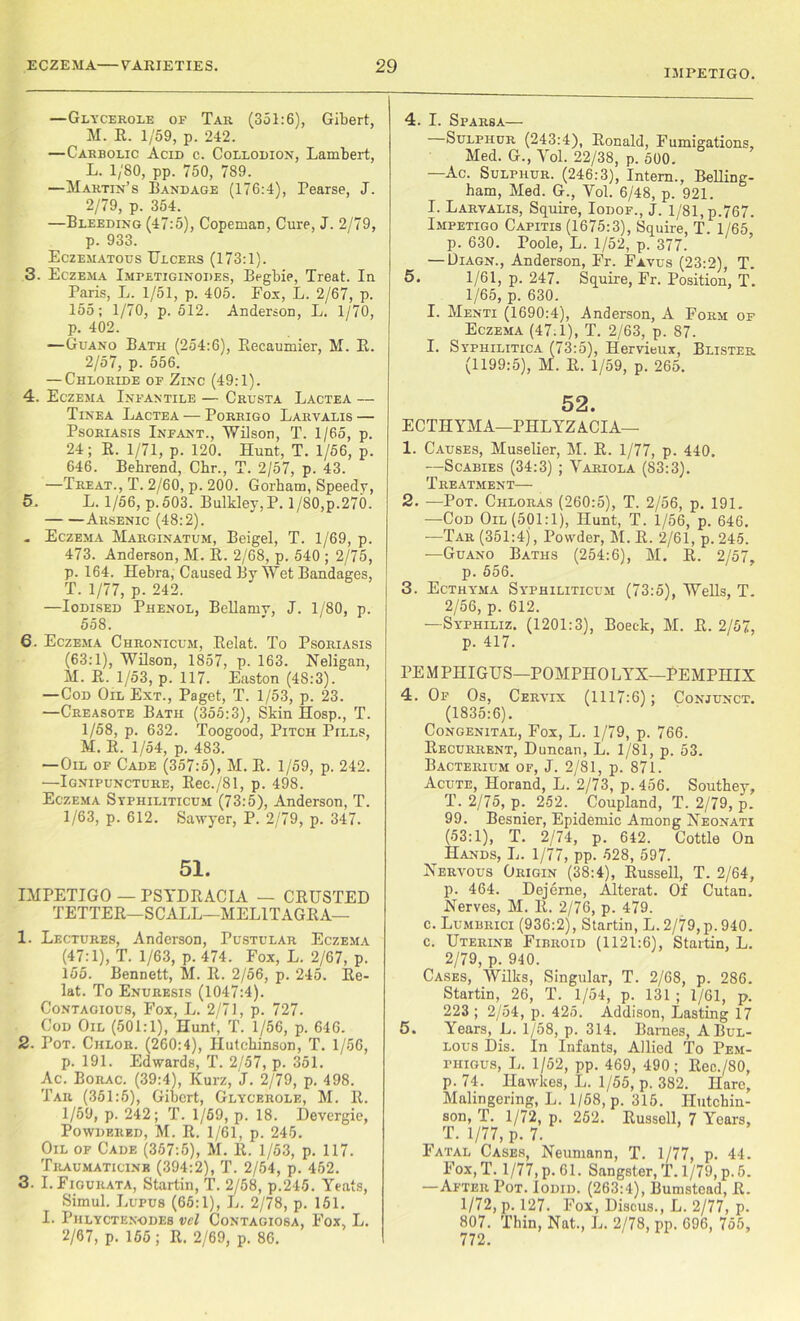IMPETIGO. —Glycerole of Tar (351:6), Gibert, M. R. 1/59, p. 242. —Carbolic Acid c. Collodion, Lambert, L. 1/80, pp. 750, 789. —Martin’s Bandage (176:4), Pearse, J. 2/79, p. 354. —Bleeding (47:5), Copeman, Cure, J. 2/79, p. 933. Eczematous Ulcers (173:1). 3. Eczema Imbetiginodes, Begbie, Treat. In Paris, L. 1/51, p. 405. Fox, L. 2/67, p. 155; 1/70, p. 512. Anderson, L. 1/70, p. 402. —Guano Bath (254:6), Beeaumier, M. R. 2/57, p. 556. — Chloride of Zinc (49:1). 4. Eczema Infantile — Crusta Lactea — Tinea Lactea — Porrigo Larvalis — Psoriasis Infant., Wilson, T. 1/65, p. 24; B. 1/71, p. 120. Hunt, T. 1/56, p. 646. Behrend, Chr., T. 2/57, p. 43. —Treat., T. 2/60, p. 200. Gorham, Speedy, 5. L. 1/56, p. 503. Bulkley,P. 1/80,p.270. Arsenic (48:2). - Eczema Marginatum, Beigel, T. 1/69, p. 473. Anderson, M. B. 2/68, p. 540 ; 2/75, p. 164. Hebra, Caused By Wet Bandages, T. 1/77, p. 242. —Iodised Phenol, Bellamy, J. 1/80, p. 558. 6. Eczema Chronicum, Belat. To Psoriasis (63:1), Wilson, 1857, p. 163. Neligan, M. B. 1/53, p. 117. Easton (48:3). —Cod Oil Ext., Paget, T. 1/53, p. 23. —Creasote Bath (355:3), Skin Hosp., T. 1/58, p. 632. Toogood, Pitch Pills, M. B. 1/54, p. 483. —Oil of Cade (357:5), M. B. 1/59, p. 242. —Ignipuncture, Rec./81, p. 498. Eczema Syphiliticum (73:5), Anderson, T. 1/63, p. 612. Sawyer, P. 2/79, p. 347. 51. IMPETIGO — PSYDBACIA — CRUSTED TETTER—SCALE—MELlTAGItA— 1. Lectures, Anderson, Pustular Eczema (47:1), T. 1/63, p. 474. Fox, L. 2/67, p. 155. Bennett, M. B. 2/56, p. 245. Re- lat. To Enuresis (1047:4). Contagious, Fox, L. 2/71, p. 727. Cod Oil (501:1), Hunt, T. 1/56, p. 646. 2. Pot. Chlor. (260:4), Hutchinson, T. 1/56, p. 191. Edwards, T. 2/57, p. 351. Ac. Borac. (39:4), Kurz, J. 2/79, p. 498. Tar (351:5), Gibert, Glycerole, M. R. 1/59, p. 242; T. 1/59, p. 18. Devergie, Powdered, M. R. 1/61, p. 245. Oil of Cade (357:5), M. B. 1/53, p. 117. Traumaticink (394:2), T. 2/54, p. 452. 3. I. Fiourata, Startin, T. 2/58, p.245. Yeats, Simul. Lupus (65:1), L. 2/78, p. 151. I. Phlyctenodes vel Contagiosa, Fox, L. 2/67, p. 155; R. 2/69, p. 86. 4. I. Sparsa— Sulphur (243:4), Ronald, Fumigations, Med. G., Yol. 22/38, p. 500. —Ac. Sulphur. (246:3), Intern., Belling- ham, Med. G., Vol. 6/48, p. 921. I. Larvalis, Squire, Iodof., J. 1/81, p.767. Impetigo Capitis (1675:3), Squire, T. 1/65, p. 630. Poole, L. 1/52, p. 377. — Diagn., Anderson, Fr. Favus (23:2), T. 5. 1/61, p. 247. Squire, Fr. Position, T. 1/65, p. 630. I. Menti (1690:4), Anderson, A Form of Eczema (47.1), T. 2/63, p. 87. I. Syphilitica (73:5), Hervieux, Blister (1199:5), M. B. 1/59, p. 265. 52. ECTHYMA—PIILYZACIA— 1. Causes, Muselier, M. B. 1/77, p. 440. —Scabies (34:3) ; Variola (83:3). Treatment— 2. —Pot. Chloras (260:5), T. 2/56, p. 191. —Cod Oil (501:1), Hunt, T. 1/56, p. 646. —Tar (351:4), Powder, M. B. 2/61, p.245. —Guano Baths (254:6), M. B. 2/57, p. 556. 3. Ecthyma Syphiliticum (73:5), Wells, T. 2/56, p. 612. — Syphiliz. (1201:3), Boeek, M. B. 2/57, p. 417. PE M PIIIGUS—POMPHO LYX—PEMPIIIX 4. Of Os, Cervix (1117:6) ; Conjunct. (1835:6). Congenital, Fox, L. 1/79, p. 766. Recurrent, Duncan, L. 1/81, p. 53. Bacterium of, J. 2/81, p. 871. Acute, Horand, L. 2/73, p. 456. Southey, T. 2/75, p. 252. Coupland, T. 2/79, p. 99. Besnier, Epidemic Among Neonati (53:1), T. 2/74, p. 642. Cottle On Hands, L. 1/77, pp. 528, 597. Nervous Origin (38:4), Bussell, T. 2/64, p. 464. Dejerne, Alterat. Of Cutan. Nerves, M. B. 2/76, p. 479. c. Lumbrici (936:2), Startin, L. 2/79,p. 940. c. Uterine Fibroid (1121:6), Startin, L. 2/79, p. 940. Cases, Wilks, Singular, T. 2/68, p. 286. Startin, 26, T. 1/54, p. 131 ; 1/61, p. 223; 2/54, p. 425. Addison, Lasting 17 5. Years, L. 1/58, p. 314. Barnes, A Bul- lous Dis. In Infants, Allied To Pem- phigus, L. 1/52, pp. 469, 490; llec./80, p. 74. Hawkes, L. 1/55, p. 382. Hare, Malingering, L. 1/58, p. 315. Hutchin- son, T. 1/72, p. 252. Bussell, 7 Years, T. 1/77, p. 7. Fatal Cases, Neumann, T. 1/77, p. 44. Fox, T. 1/77, p. 61. Sangster, T. 1/79, p.5. —After Pot. Iodid. (263:4), Bumstead, B. 1/72, p. 127. Fox, Discus., L. 2/77, p. 807. Thin, Nat., L. 2/78, pp. 696, 755,