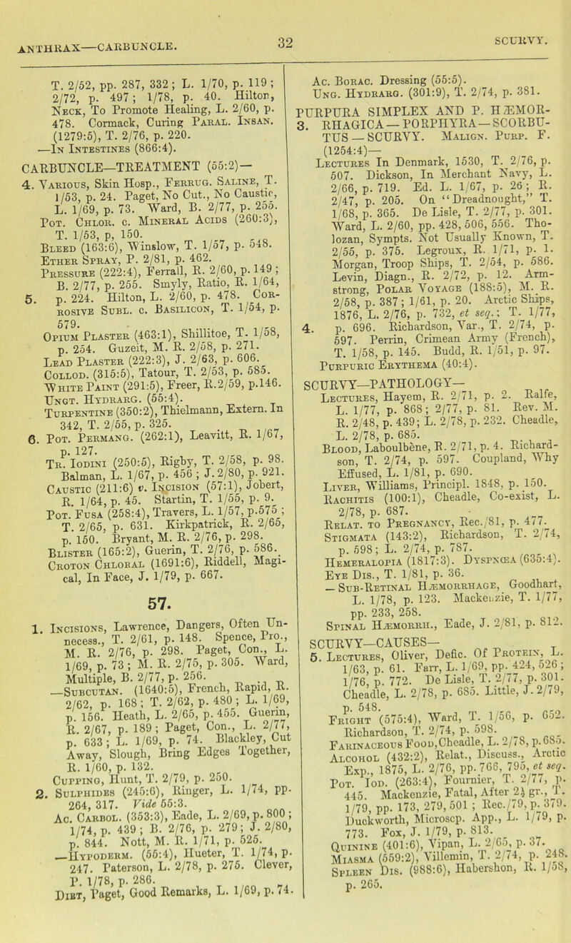 ANTH RAX CARBUNCLE. 5. T. 2/52, pp. 287, 332 ; L. 1/70, p. 119 ; 2/72, p. 497 ; 1/78, p. 40. Hilton, Neck, To Promote Healing, L. 2/60, p. 478. Cormack, Curing Paral. Insan. (1279:5), T. 2/76, p. 220. —In Intestines (866:4). CARBUNCLE—TREATMENT (55:2) — 4. Various, Skin Hosp., Ferrug. Saline, T. 1/53, p. 24. Paget, No Cut., No Caustic, L. 1/69, p. 73. Ward, B. 2/77, p. 255. Pot. Chlor. c. Mineral Acids (260:3;, T. 1/53, p, 150. Bleed (163:6), Winslow, T. 1/57, p- 548. Ether Spray, P. 2/81, p. 462. Pressure (222:4), Ferrall, R. 2/60, p. 149 , B. 2/77, p. 255. Smyly, Ratio, R. 1/64, p. 224. Hilton, L. 2/60, p. 478. Cor- rosive Subl. c. Basilicon, T. 1/54, p. 579. Opium Plaster (463:1), Shillitoe, T. 1/58, p. 254. Guzeit, M. R. 2/58, p. 2/1. Lead Plaster (222:3), J. 2/63, p. 606.^ Collod. (315:5), Tatour, T. 2/53, p. 58o. White Paint (291:5), Freer, R.2/59, p.146. Ungt. Hydrarg. (55:4). Turpentine (350:2), Thielmann, Extern. In 342, T. 2/55, p. 325. 6. Pot. Permang. (262:1), Leavitt, R. 1/67, 127 Tr. Iodini (250:5), Rigby, T. 2/58, p. 98. Balman, L. 1/67, p. 456 ; J. 2/80, p. 921. Caustic (211:6) v. Incision (57:1), Jobert, R. 1/64, p. 45. Startin, T. 1/55, p. 9. Pot. Fusa (258:4), Travers, L. 1/57, p.57o_; T. 2/65, p. 631. Kirkpatrick, R. 2/6o, p. 150. Bryant, M. R. 2/76, p. 298. Blister (165:2), Guerin, T. 2/76, p. 586._ Croton Chloral (1691:6), Riddell, Magi- cal, In Face, J. 1/79, p. 667. 57. 1 Incisions, Lawrence, Dangers, Often I n necess., T. 2/61, p. 148. Spence, Pro., M. R. 2/76, p. 298. Paget, Con., L. 1/69, p. 73 ; M. R. 2/75, p. 305. Ward, Multiple, B. 2/77, p. 256. .—Subcutan. (1640:5), French, Rapid, R- 2/62, p. 168; T. 2/62, p. 480; L. 1/69, p. 156. Heath, L. 2/05, p. 455. Guerin, R. 2/67, p. 189; Paget, Con , L. 2/77, p. 633 ; L. 1/69, p. 74. Blackley, Cut Away, Slough, Bring Edges Together, R. 1/60, p. 132. Cupping, Hunt, T. 2/79, p. 250. 2. Sulphides (245:6), Ringer, L. 1/74, pp. 264, 317. Vide 55:3. Ac. Cakbol. (353:3), Eade, L. 2/69, p. 800 ; 1/74, p. 439 ; B. 2/76, p. 279; J. 2/80, p. 844. Nott, M. 11. 1/71, p. 525. HYroDERM. (56:4), Hueter, T. 1/74, p. 247. Paterson, L. 2/78, p. 275. Clever, P. 1/78, p. 280. Diet, Paget, Good Remarks, L. 1/69, p. (4. Ac. Borac. Dressing (55:5). Ung. Hvdrarg. (301:9), T. 2/74, p. 381. PURPURA SIMPLEX AND P. H/EMOR- 3. RHAGICA — PORPHYRA—SCORBU- TUS—SCURVY. Malign. Purp. F. (1254:4)— Lectures In Denmark, 1530, T. 2/76, p. 507. Dickson, In Merchant Navy, L. 2/66, p. 719. Ed. L. 1/67, p. 26 ; It. 2/47, p. 205. On “Dreadnought,” T. 1/68, p. 365. De Lisle, T. 2/77, p. 301. Ward, L. 2/60, pp. 428, 506, 556. Tho- lozan, Sympts. Not Usually Known, T. 2/55, p. 375. Legroux, R. 1/71, P- 1- Morgan, Troop Ships, T. 2/54, p. 586. Levin, Diagn., R. 2/72, p. 12. Arm- strong, Polar Voyage (188:5), M. K. 2/58, p. 387 ; 1/61, p. 20. Arctic Ships, 1876, L. 2/76, p. 732, et seq.\ T. 1/77, 4. p. 696. Richardson, Var., T. 2/74, p. 597. Perrin, Crimean Army (French), T. 1/58, p. 145. Budd, R. 1/51, p. 97. Purpuric Erythema (40:4). SCURVY—PATHOLOGY- LECTURES, Hayem, R. 2/71, p. 2. Ralfe, L. 1/77, p- 868; 2/77, p. 81. Rev. M. R. 2/48, p. 439; L. 2/78, p. 232. Cheadle, L. 2/78, p. 685. Blood, Laboulbene, R. 2/71, p. 4. Richard- son, T. 2/74, p. 597. Coupland, U hy Effused, L. 1/81, p. 690. Liver, Williams, Principl. 1848, p. 150. Rachitis (100:1), Cheadle, Co-exist, L. 2/78, p. 687. Relat. to Pregnancy, Rec./81, p. 4(7. Stigmata (143:2), Richardson, T. 2 74, p. 698; L. 2/74, p. 787. Hemeralopia (1817:3). Dyspncea (635:4). Eye Dis., T. 1/81, p. 36. — Sub-Retinal Haemorrhage, Goodhart, L. 1/78, p. 123. Mackenzie, T. 1/77, pp. 233, 258. Spinal Haemorrii., Eade, J. 2/81, p. 81'-. SCURVY—CAUSES— 5. Lectures, Oliver, Defic. Of Protein, L. 1/63, p. 61. Farr, L. 1/69, pp. 424, 526 ; 1/76, p. 772. De Lisle, T. 2/77, p. 301. Cheadle, L. 2/78, p. 685. Little, J. 2/79, Fright (575:4), Ward, 1. 1,56, p. 65_. Richardson, T. 2/74, p. 598. Farinaceous Food,Cheadle, L. 2/(8, p. boo. Alcohol (432:2), Relat., Discuss., Arctic Exp., 1875, L. 2/76, pp. 766, 79o, ef seq. Pot. Iod. (263:4), Fournier, T. 2/77, p. 445. Mackenzie, Fatal, rVfter 2\ gr., 1. 1/79, pp. 173, 279,501 ; Rec./79, p.379. Duckworth, Microscp. App., L. 1/(9, p. 773. Fox, J. 1/79, p. 813. Quinine (401:6), \ipan, L. -, 6o, p. 67. Miasma (559:2), ViUemin, T. 2/74, p. 248. Spleen Dis. (988:6), Habershon, R. 1/58,