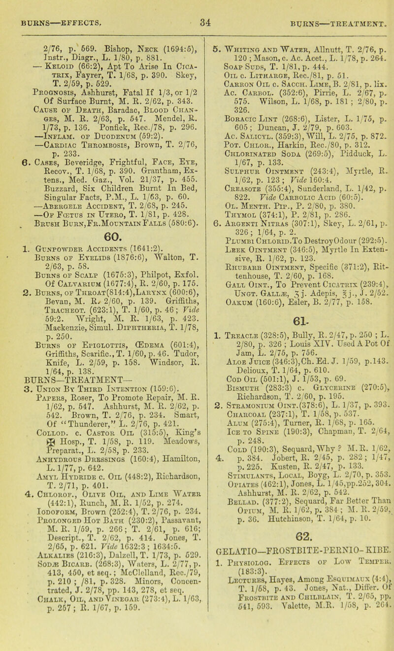 2/76, p. 669. Bishop, Neck (1694:5), Instr., Diagr., L. 1/80, p. 881. — Keloid (66:2), Apt To Arise la Cica- trix, Fayrer, T. 1/68, p. 390. Skey, T. 2/59, p. 629. Prognosis, Ashhurst, Fatal If 1/3, or 1/2 Of Surface Burnt, M. R. 2/62, p. 343. Cause of Death, Baradac, Blood Chan- ges, M. R. 2/63, p. 547. Mendel, R. 1/73, p. 136. Ponfick, Rec./78, p. 296. —Inflam, of Duodenum (59:2). —Cardiac Thrombosis, Brown, T. 2/76, p. 233. 6, Cases, Beveridge, Frightful, Face, Eye, Recov., T. 1/68, p. 390. Grantham, Ex- tens., Med. Gaz., Yol. 21/37, p. 455. Buzzard, Six Children Burnt In Bed, Singular Facts, P.M., L. 1/63, p. 60. —Abergele Accident, T. 2/68, p. 245. —Of Fcetus in Utero, T. 1/81, p. 428. Brush Burn,Fr.MountainFalls (580:6). 60. 1. Gunpowder Accidents (1641:2). Burns of Eyelids (1876:6), Walton, T. 2/63, p. 58. Burns of Scalp (1675:3), Philpot, Exfol. Of Calvarium (1677:4), R. 2/60, p. 175. 2. Burns, of Throat(814:4),Larynx (600:6), Bevan, M. R. 2/60, p. 139. Griffiths, Tracheot. (623:1), T. 1/60, p. 46; Vide 59:2. Wright, M. R. 1/63, p. 423. Mackenzie, Simul. Diphtheria, T. 1/78, p. 250. Burns of Epiglottis, (Edema (601:4), Griffiths, Scarific.,T. 1/60, p. 46. Tudor, Knife, L. 2/59, p. 158. Windsor, R. 1/64, p. 138. BURNS—TREATMENT— 3. Union By Third Intention (159:6). Papers, Roser, To Promote Repair, M. R. 1/62, p. 547. Ashhurst, M. R. 2/62, p. 542. Brown, T. 2/76, p. 234. Smart, Of “Thunderer,” L. 2/76, p. 421. Collod. c. Castor Oil (315:5), King’s 3<| Hosp., T. 1/58, p. 119. Meadows, Preparat., L. 2/58, p. 233. Anhydrous Dressings (160:4), Hamilton, L. 1/77, p. 642. Amyl Hydride c. Oil (448:2), Richardson, T. 2/71, p. 401. 4. Chlorof., Olive Oil, and Lime Water (442:1), Runch, M.R. 1/52, p. 274. Iodoform, Brown (252:4), T. 2/76, p. 234. Prolonged Hot Bath (230:2), Passavant, M. R. 1/59, p. 266; T. 2/61, p. 616; Descript., T. 2/62, p. 414. Jones, T. 2/65, p. 621. Vide 1032:3; 1634:5. Alkalies (216:3), Dalzell, T. 1/73, p. 529. Sodje Bicarb. (268:3), Waters, L. 2/77, p. 413, 450, et seq.; McClelland, Rec./79, p. 210 ; /81, p. 328. Minors, Concen- trated, J. 2/78, pp. 143, 278, et seq. Chalk, Oil, and Vinegar (273:4), L. 1/63, p. 257 ; R. 1/67, p. 159. 5. Whiting and Water, Allnutt, T. 2/76, p. 120 ; Mason, c. Ac. Acet., L. 1/78, p. 264. SoapSuds, T. 1/81, p. 444. Oil c. Litharge, Rec./81, p. 51. Carron Oil c. Sacch. Lime, B. 2/81, p. lix. Ac. Carbol. (352:6), Pirrie, L. 2/67, p. 575. Wilson, L. 1/68, p. 181 ; 2/80, p. 326. Boracic Lint (268:6), Lister, L. 1/75, p. 605 ; Duncan, J. 2/79, p. 603. Ac. Salicyl. (359:3), Will, L. 2/75, p. 872. Pot. Chlor., Harkin, Rec./80, p. 312. Chlorinated Soda (269:5), Pidduck, L. 1/67, p. 133. Sulphur Ointment (243:4), Myrtle, R. 1/62, p. 123 ; Vide 160:4. Creasote (355:4), Sunderland, L. 1/42, p. 822. Vide Carbolic Acid (60:5). Ol. Menth. Pip., P. 2/80, p. 380. Thymol (374:1), P. 2/81, p. 286. 6. Argenti Nitras (307:1), Skey, L. 2/61, p. 326 ; 1/64, p. 2. Plumbi Chlorid.To DestroyOdour (292:5). Leek Ointment (346:5), Myrtle In Exten- sive, R. 1/62, p. 123. Rhubarb Ointment, Specific (371:2), Rit- tenhouse, T. 2/60, p. 168. Gall Oint., To Prevent Cicatrix (239:4), Ungt. Gallas, 3 j- Adepis, §j., J . 2/52. Oakum (160:6), Esler, B. 2/77, p. 158. 61- 1. Treacle (328:5), Bully, R. 2/47, p. 250 ; L. 2/80, p. 326 ; Louis XIY. Used A Pot Of Jam, L. 2/75, p. 756. Aloe Juice (346:3),Ch. Ed. J. 1/59, p.143. Delioux, T. 1/64, p. 610. Cod Oil (501:1), J. 1/53, p. 69. Bismuth (283:3) c. Glycerine (270:5), Richardson, T. 2/60, p. 195. 2. Stramonium Oint.(378:6), L. 1/37, p. 393. Charcoal (237:1), T. 1/58, p. 537. Alum (275:4), Turner, R. 1/68, p. 165. Ice to Spine (190:3), Chapman, T. 2/64, p. 248. Cold (190:3), Sequard,Why ? M.R. 1/62, 4. p. 384. Jobert, R. 2/45, p. 282 ; 1/47, p. 225. Kusten, R. 2/47, p- 133. Stimulants, Local, Bovg, L. 2/70, p. 353. Opiates (462:1), Jones, L. 1/45,pp.252,304. Ashhurst, M. R. 2/62, p. 542. Bellad. (377:2), Sequard, Far Better Than Opium, M. R. 1/62, p. 384 ; M. R. 2/59, p. 36. Hutchinson, T. 1/64, p. 10. 62. GELATIO—FROSTBITE-PERNIO- KIBE. 1. Piiysioloo. Effects of Low Temper. (183:3). Lectures, Hayes, Among Esquimaux (4:4), T. 1/68, p. 43. Jones, Nat., Diflfer. Of Frostbite and Chilblain, T. 2/65, pp. 541, 593. Valette, M.R. 1/58, p. 264.