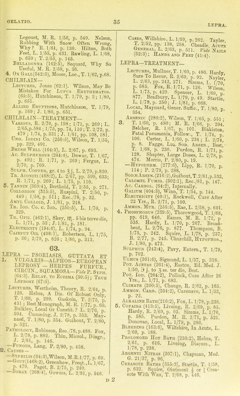 lepra. Legouet, M. R. 1/56, p. 549. Nelson, Rubbing With Snow Often Wrong, Why ? R. 1/61, p. 130. Hilton, Both Feet, L. 1/55, p. 431. Rawling, L. 1/68, p. 659 ; T. 2/55, p. 145. Belladonna (162:5), Sequard, Why So Useful, M. R. 2/59, p. 36. 4. Ox Gall(542:3), Moore, Loc., T. 1/62, p.68. CHILBLAIN— Lectures, Jones (62:1). Wilson, May Be Mistaken For Lupus Erythematos. (65:5), Hutchinson, T. 1/79, p. 2; 1/80, p. 651. Allied Eruptions, Hutchinson, T. 1/79, p. 169; J. 1/80, p. 651. CHILBLAIN—TREATMENT- VARIOUS, R. 2/70, p. 198 ; 1/71, p. 269 ; L. 2/65,p.584 ; 1/75, pp. 74, 110 ; T. 2/72, p. 479 ; 1/74, p. 331 ; J. 1/81, pp. 108, 181. Ung. Iodini Co. (250:5), Wilson, T. 1/55, pp. 329, 491. Brush Well (164:3), L. 2/67, p. 693. Ac. Sulphurous (244:4), Dewar, T. 1/67, p. 492; R. 1/71, p. 269; Fergus, L. 2/70, p. 769. Sulth. Copper, gr. 4 to § j, L. 2/79, p.820. Tr. Aconiti (468:2), L. 2/67, pp. 599, 633; R. 1/71, p. 269; L. 1/75, p. 110. 5. Tannin (360:4), Berthold, T. 2/55, p. 271. Collodion (315:5), Ruspini, T. 2/56, p. 449 ; 1/58, p. 511; Rec./78, p. 32. Amyl Colloid, J. 1/81, p. 218. Tr. Iod. Co. c. Iod. (250:5), L. 1/70, p. 329. Tr. Opii. (462:1), Skev, n\. 5 bis terve die, L. 1/71, p. 33 ; J. 1/81, p. 181. Electricity (194:6), L. 1/74, p. 94. Cajeput Oil (408:1), Robertson, L. 1/75, p. 36; 2/79, p. 820 ; 1/80, p. 313. 63. LEPRA — psoriasis, guttata et 1. VULGARIS—ALPHOS—EUROPEAN LEPROSY — HERPES FURFUR CIRCIN., SQUAMOSA— Vide P. Syph’. (64:3). Relat. to Eczema (50:5); True Leprosy (67:5). Lectures, Wertheim, Theory, R. 2/64, p. 126. Hebra, A Dis. Of'Robust Only T. 1/60, p. 299. Gaskoin, T. 2/75, p. 431 ; Best Monograph, M. R. 1/77, p. 60. Bulkley, Local Or Constit. ? L. 2/76, p. 594. Cumming, J. 2/78, p. 353. May- nard, T. 1/80, p. 354. Guibout, T. 2/80, p. 521. Pathology, Robinson, Rec./78, p.488. Fox, L. 2/78, p. 882. Thin, Micro!, Diagr., J- 2/81, p. 146. h ’ —Fungus, Lang, P. 2/80, p. 458. 2. Causes — —Syphilis (64:3),Wilson, M.R.1/77, p. 60. Gout(1468:2), Greenhow, Freqt.,L. 1/67, p. 479. Paget, B. 2/75, p. 240. Borax (268:4), Goweis, L. 2/81, p. 546. D 2 CA^ES;^,illshir0,L- V59> P-262- Taylor, T. 2/o_, pp. 138, 258. Cheadle Acute ?ooNoTALIrL- 2/63’ P- 51 !• Vide Nails (32:3); Hands and Feet (41:4). LEPRA—TREATMEN T— 3. Lectures, Mullner, T. 1/60, p. 480. Hardy Sure To Recur, R. 2/69, p. 92. Navler’ L. 2/63, pp. 242, 271. Simms, L. 1/70 ’ p. 585. Fox, R. 1/71, p. 126. Wilson’ L. 1/73, p. 429. Spencer, L. 1/69, p 877. Bradbury, L. 1/79, p. 49. Startin, L. 1// 9, p. 250; J. 1/81, p. 668. Local, Maynard, Gener. Suffic., T. 1/80, p. 354. ' Arsenic (280:2), Wilson, T. 1/65, p. 551 ; T. 1/60, p. 480; M. R. 1/66, p. 294. Belcher, R. 1/67, p. 101. BlakistoD, Fatal Pneumonia, Follow., T. 1/74, p. 106. Carter, L. 1/60, p. 234 ; L. 2/74,' p. 8. Fagge, Lia. Sod. Arsen., Best, T. 1/68, p. 230. Purdon, R. 1/71, p. 128. Shapter, Large Doses, L. 2/78, p. 474. Morris, P. 2/80, p. 19. — Hypoderm. (277:6), Lipp, R. 1/70, p 114 ; P. 2/79, p. 288. Sodje Arsen.(216:2), Guibout, T. 2/81, p.533. Calomel Fumig. (302:1), Rec./81, p. 147. Ac. Carbol. (64:2), Internally. Galium (404:3), Winn,*T. 1/54, p. 144. Electricity (40:1), Rockwell, Cure After 22 Yrs., R. 2/71, p. 100. Ammon. Mur. (255:5), Rae, L. 2/58, p. 601. 4. Phosphorus (239:5), Thorowgood, T. 1/68, pp. 619, 646. Eames, M. R. 1/72, p 535. Hardy, L. 1/70, p. 267. Broad- bent, L. 2/76, p. 877- Thompson, B. 1/75, p. 242. Squire, L. 1/78, p. 237; B. 2/77, p. 245. Churchill, Hypopiios., J. 1/80, p. 473. Sulphur (243:4), Pavy, Extern., T. 1/79, p. 702. Ulmus (361:6), Sigmund, L. 1/37, p. 31S. Pot. Acetas (261:4), Easton, Ed. Med. J. 1/60, 9 j. to 3 ss. ter die, Best. Pot. Iod. (264:2), Pollock, Cure After 26 Yrs., L. 1/71, p. 683. Climate (200:5), Change, R. 2/62, p. 165. Ammon. Carb. (254:2), Cazenave, L. 1/53, p. 1*2. Alkaline Batii(216:2), Fox, L. 1/78, p.238. 5. Copaiba (413:5), Liveing, R. 2/69, p. 85. Hardy, R. 2/69, p. 93. Simms, L. 1/70, p. 585. Purdon, M. R. 2/71, p. 521. Donovan, Local, L. 1/79, p. 286. Bleeding (163:6), Wiltshire, In Acuto, L. 2/60, p. 188. Prolonged Hot Bath (230:2), Hebra, T. 2/61, p. 616. Liveing, Discuss., L. 1/78, p. 238. Argenti Nitiias (307:1), Chapman, Med. G. 21/37, p. 96. Creasote Baths (355:3), Startin, T. 1/59, p. 632. Squire, Ointment ^ or 5 Crea- sote With Wax, T. 2/68, p. 446.