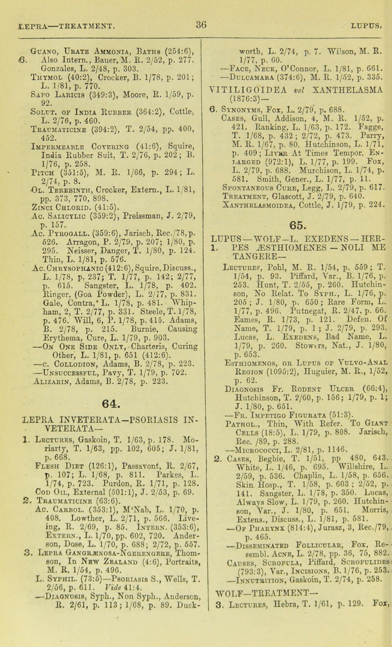 LEPRA TREATMENT. Guano, TJrate Ammonia, Baths (254:6), ■6. Also Intern., Bauer, M. E. 2/52, p. 277. Gonzales, L. 2/48, p. 303. Thymol (40:2), Crocker, B. 1/78, p. 201; L. 1/81, p. 770. Sapo Laricis (349:3), Moore, E. 1/59, p. 92. ■Solut. of India Eubber (364:2), Cottle, L. 2/76, p. 460. Traumaticine (394:2), T. 2/54, pp. 400, 452. Impermeable Covering (41:6), Squire, India Eubber Suit, T. 2/76, p. 202; B. 1/76, p. 258. Pitch (351:5), M. E. 1/66, p. 294; L. 2/74, p. 8. -Ol. Terebinth, Crocker, Extern., L. 1/81, pp. 373, 770, 898. Zinci Chlorid. (41:5). Ac. Salicylic (359:2), Preissman, J. 2/79, p. 157. Ac. Pyrogall. (359:6), Jariscb, Eec./78,p. 626. Arragon, P. 2/79, p. 207; 1/80, p. 295. Neisser, Danger, T. 1/80, p. 124. Thin, L. 1/81, p. 576. Ac. Chrysophanic (412:6), Squire, Discuss., L. 1/78, p, 237; T. 1/77, p. 142; 2/77, p. 615. Sangster, L. 1/78, p. 402. Einger, (Goa Powder), L. 2/77, p. 831. Gale, Contra,* L. 1/78, p. 481. Whip- ham, 2, T. 2/77, p. 331. Steele, T. 1/78, p. 476. Will, 6, P. 1/78, p. 415. Adams, B. 2/78, p. 215. Burnie, Causing Erythema, Cure, L. 1/79, p. 903. —On One Side Only, Charteris, Curing Other, L. 1/81, p. 651 (412:6). —c. Collodion, Adams, B. 2/78, p. 223. —Unsuccessful, Pavy, T. 1/79, p. 702. Alizarin, Adams, B. 2/78, p. 223. 64. LEPEA INVETEEATA—PSOEIASIS IN- VETEEATA— 1. Lectures, Gaskoin, T. 1/63, p. 178. Mo- riarty, T. 1/63, pp. 102, 605; J. 1/81, p. 668. Flesh Diet (126:1), Passavont, E. 2/67, p, 107; L. 1/68, p. 811. Parkes, L. 1/74, p. 723. Purdon, E. 1/71, p. 128. Cod Oil, External (501:1), J. 2/53, p. 69. 2. Traumaticine (63:6). Ac. Carbol. (353: D, M'Nab, L. 1/70, p. 408. Lowther, L. 2/71, p. 566. Live- ing, E. 2/69, p. 85. Intern. (353:6), Extern., L. 1/70, pp. 602, 720. Ander- son, Dose, L. 1/70, p. 688; 2/72, p. 657. 3. Lepra Ganorainosa-Ngerengere, Thom- son, In New Zealand (4:6), Portraits, M. E. 1/54, p. 496. L. Syphil. (73:6)—Psoriasis S., Wells, T. 2/56, p. 611. Vide 41:4. —Diagnosis, Syph., Non Syph., Anderson, E. 2/61, p. 113; 1/68, p. 89. Duck- worth, L. 2/74, p. 7. Wilson, M. E. 1/77, p. 60. —Face, Neck, O’Connor, L. 1/81, p. 661. —Dulcamara (374:6), M. E. 1/52, p. 335. VITILIGO IDEA vel XANTHELASMA (1876:3)— 6. Synonyms, Fox, L. 2/79, p. 688. Cases, Gull, Addison, 4, M. E. 1/52, p. 421. Eanking, L. 1/63, p. 172. Fagge, T. 1/68, p. 432 ; 2/72, p. 473. Parry, M. E. 1/67, p. 80. Hutchinson, L. 1/71, p. 409; Livbr At Times Tempor. En- larged (972:1), L. 1/77, p. 199. Fox, L. 2/79, p. 688. Murchison, L. 1/74, p. 581. Smith, Gener., L. 1/77, p- 11. Spontaneous Cure, Legg, L. 2/79, p. 617. Treatment, Glascott, J. 2/79, p. 640. Xanthelasmoidea, Cottle, J. 1/79, p. 224. 65. LUPUS —WOLF-L. EXEDENS —HEE- 1. PES JESTHIOMENES - NOLI ME TANGEEE— Lectures, Pohl, M. E. 1/54, p. 559 ; T. 1/54, p. 93. Piffard, Yar., B. 1/76, p. 253. Hunt, T. 2/55, p. 260. Hutchin- son, No Eelat. To Syph., L. 1/76, p. 205; J. 1/80, p. 650 ; Eare Form, L. 1/77, p. 496. Putnegat, E. 2/47, p. 66. Eames, E. 1/73, p. 121. Defen. Of Name, T. 1/79, p. 1 ; J. 2/79, p. 293. Lucas, L. Exedens, Bad Name, L. 1/79, p. 260. Stowtrs, Nat., J. 1/80, p. 653. Esthiomenos, or Lupus of Vulvo-Anal Eegion (1095:2), Huguier, M. E., 1/52, p. 62. Diagnosis Fr. Eodent Ulcer (66:4), Hutchinson, T. 2/60, p. 156; 1/79, p. 1; J. 1/80, p. 651. —Fr. Impetigo Figurata (51:3). Pathol., Thin, With Eefer. To Giant Cells (18:5), L. 1/79, p. 808. Jariseh, Eec. /89, p. 288. —Micrococci, L. 2/81, p. 1146. 2. Cases, Begbie, T. 1/51, pp 480, 643. White, L. 1/46, p. 695. Wiltshire, L. 2/59, p. 536. Chaplin, L. 1/58, p. 656. Skin Hosp., T. 1/58, p. 603 ; 2/52, p. 141. Sangster, L. 1/78, p. 350. Lucas, Always Slow, L. 1/79, p. 260. Hutchin- son, Var., J. 1/80, p. 651. Morris, Extens., Discuss., L. 1/81, p. 581. —Of Pharynx (814:4), Jurasz, 3, Eec./79, p. 465. —Disseminated Follicular, Fox, Ee- senibl. Acne, L. 2/78, pp. 36, 75, 882. Causes, Scrofula, Piffard, Scrofulides (793:3), Var., Incisions, B. 1/76, p. 253. —Innutrition, Gaskoin, T. 2/74, p. 258. WOLF—TEEATMENT— 3. Lectures, Hebra, T. 1/61, p. 129. Fox,