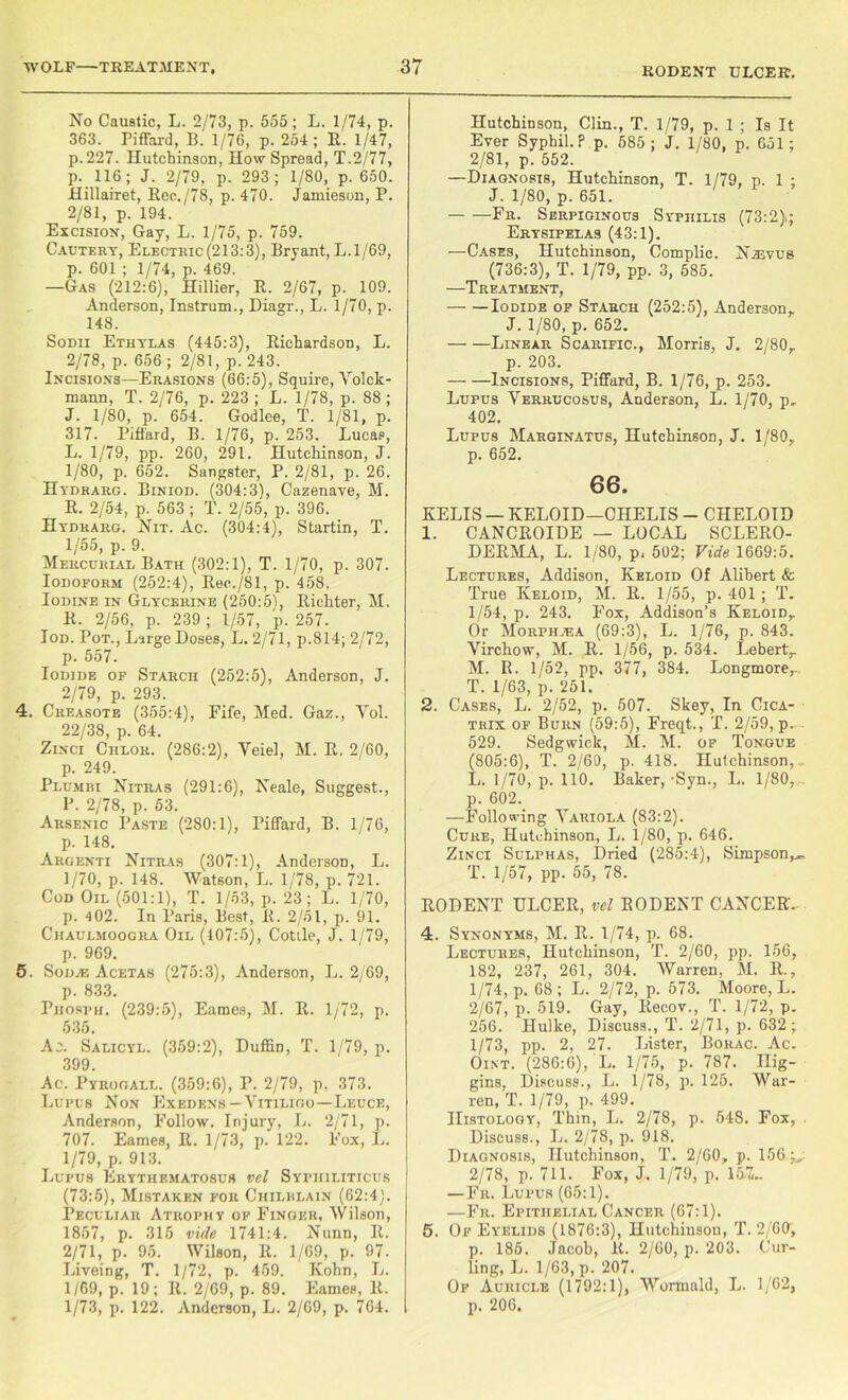 RODENT ULCER. No Caustic, L. 2/73, p. 555; L. 1/74, p. 363. Piffard, B.' 1/76, p. 254; R. 1/47, p.227. Hutchinson, How Spread, T.2/77, p. 116; J. 2/79, p. 293; 1/80, p. 650. Hillairet, Rec./78, p. 470. Jamieson, P. 2/81, p. 194. Excision, Gay, L. 1/75, p. 759. Cautery, Electric(213:3), Bryant, L. 1/69, p. 601 ; 1/74, p. 469. —Gas (212:6), Hillier, R. 2/67, p. 109. Anderson, Instrum., Diagr., L. 1/70, p. 148. Sodii Ethylas (445:3), Richardson, L. 2/78, p. 656 ; 2/81, p. 243. Incisions—Erasions (66:5), Squire, Volck- mann, T. 2/76, p. 223; L. 1/78, p. 88; J. 1/80, p. 654. Godlee, T. 1/81, p. 317. Piffard, B. 1/76, p. 253. Lucap, L. 1/79, pp. 260, 291. Hutchinson, J. 1/80, p. 652. Sangster, P. 2/81, p. 26. Hydrarg. Biniod. (304:3), Cazenave, M. R. 2/54, p. 563 ; T. 2/55, p. 396. Hydrarg. Nit. Ac. (304:4), Startin, T. 1/55, p. 9. Mercurial Bath (302:1), T. 1/70, p. 307. Iodoform (252:4), Ree./81, p. 458. Iodine in Glycerine (250:51, Richter, M. R. 2/56, p. 239 ; 1/57, p. 257. Tod. Pot., Large Doses, L. 2/71, p.814; 2/72, p. 557. Iodide of Starch (252:5), Anderson, J. 2/79, p. 293. 4. Creasote (355:4), Fife, Med. Gaz., Yol. 22/38, p. 64. Zinci Chlor. (286:2), Veiel, M. R. 2/60, p. 249. Plumih Nitras (291:6), Neale, Suggest., P. 2/78, p. 53. Arsenic Paste (280:1), Piffard, B. 1/76, p. 148. Argenti Nitras (307:1), Anderson, L. 1/70, p. 148. Watson, L. 1/78, p. 721. Cod Oil (501:1), T. 1/53, p. 23; L. 1/70, p. 4 02. In Paris, Best, R. 2/51, p. 91. Chaulmoogra Oil (407:5), Cottle, J. 1/79, p. 969. 5. Sod.® Acetas (275:3), Anderson, L. 2/69, p. 833. Phosph. (239:5), Eames, M. R. 1/72, p. 535. Ac. Salicyl. (359:2), Duffin, T. 1/79, p. 399. Ac. Pyrogall. (359:6), P. 2/79, p. 373. Lupus Non Exedens—Vitiligo—Leuce, Anderson, Follow. Injury, L. 2/71, p. 707. Eames, R. 1/73, p. 122. Fox, L. 1/79, p. 913. Lupus Erythematosus vel Syphiliticus (73:5), Mistaken for Chilrlain (62:4). Peculiar Atrophy of Finger, Wilson, 1857, p. 315 vide 1741:4. Nunn, R. 2/71, p. 95. Wilson, R. 1/69, p. 97. LiveiDg, T. 1/72, p. 459. Kohn, L. 1/69, p. 19; R. 2/69, p. 89. Eames, R. 1/73, p. 122. Anderson, L. 2/69, p. 764. Hutchinson, Clin., T. 1/79, p. 1 ; Is It Ever Syphil. ? p. 585; J. 1/80, p. 651; 2/81, p. 552. —Diagnosis, Hutchinson, T. 1/79, p. 1 ; J. 1/80, p. 651. — —Fr. Serpiginous Syphilis (73:2); Erysipelas (43:1). —Cases, Hutchinson, Complic. Naiyus (736:3), T. 1/79, pp. 3, 585. —Treatment, Iodide of Starch (252:5), Anderson, J. 1/80, p. 652. Linear Scarific., Morris, J. 2/80, p. 203. Incisions, Piffard, B. 1/76, p. 253. Lupus Verrucosus, Anderson, L. 1/70, p„ 402. Lupus Marginatus, Hutchinson, J. 1/80, p. 652. 66. EELIS — KELOID—CHELIS - CHELOID 1. CANCROIDE — LOCAL SCLERO- DERMA, L. 1/80, p, 502; Vide 1669:5. Lectures, Addison, Keloid Of Alibert & True Keloid, M. R. 1/55, p. 401 ; T. 1/54, p. 243. Fox, Addison’s Keloid, Or Morphjea (69:3), L. 1/76, p. 843. Virchow, M. R. 1/56, p. 534. Lebert, M. R. 1/52, pp. 377, 384. Longmore,. T. 1/63, p. 251. 2. Cases, L. 2/52, p. 507. Skey, In Cica- trix of Burn (59:5), Freqt., T. 2/59, p. 529. Sedgwick, M. M. of Tongue (805:6), T. 2/60, p. 418. Hutchinson, . L. 1/70, p. 110. Baker,-Syn., L. 1/80, p. 602. —Following Variola (83:2). Cure, Hutchinson, L. 1/80, p. 646. Zinci Sulphas, Dried (285:4), Simpson^ T. 1/57, pp. 55, 78. RODENT ULCER, vel RODENT CANCER. 4. Synonyms, M. R. 1/74, p. 68. Lectures, Hutchinson, T. 2/60, pp. 156, 182, 237, 261, 304. Warren, M. R., 1/74, p. 68 ; L. 2/72, p. 573. Moore, L. 2/67, p. 519. Gay, Recov., T. 1/72, p. 256. Hulke, Discuss., T. 2/71, p. 632 ; 1/73, pp. 2, 27. Lister, Bohao. Ac. Oint. (286:6), L. 1/75, p. 787. Hig- gins, Discuss., L. 1/78, p. 125. War- ren, T. 1/79, p. 499. Histology, Thin, L. 2/78, p. 548. Fox, . Discuss., L. 2/78, p. 918. Diagnosis, Hutchinson, T. 2/60, p. 156,j,: 2/78, p. 711. Fox, J. 1/79, p. 15/7/~ —Fr. Lupus (65:1). —Fr. Epithelial Cancer (67:1). 5. Of Eyelids (1876:3), Hutchinson, T. 2/60, p. 185. Jacob, R. 2/60, p. 203. Cur- ling, L. 1/63, p. 207. Of Auricle (1792:1), Wormald, L. 1/62, p. 206.