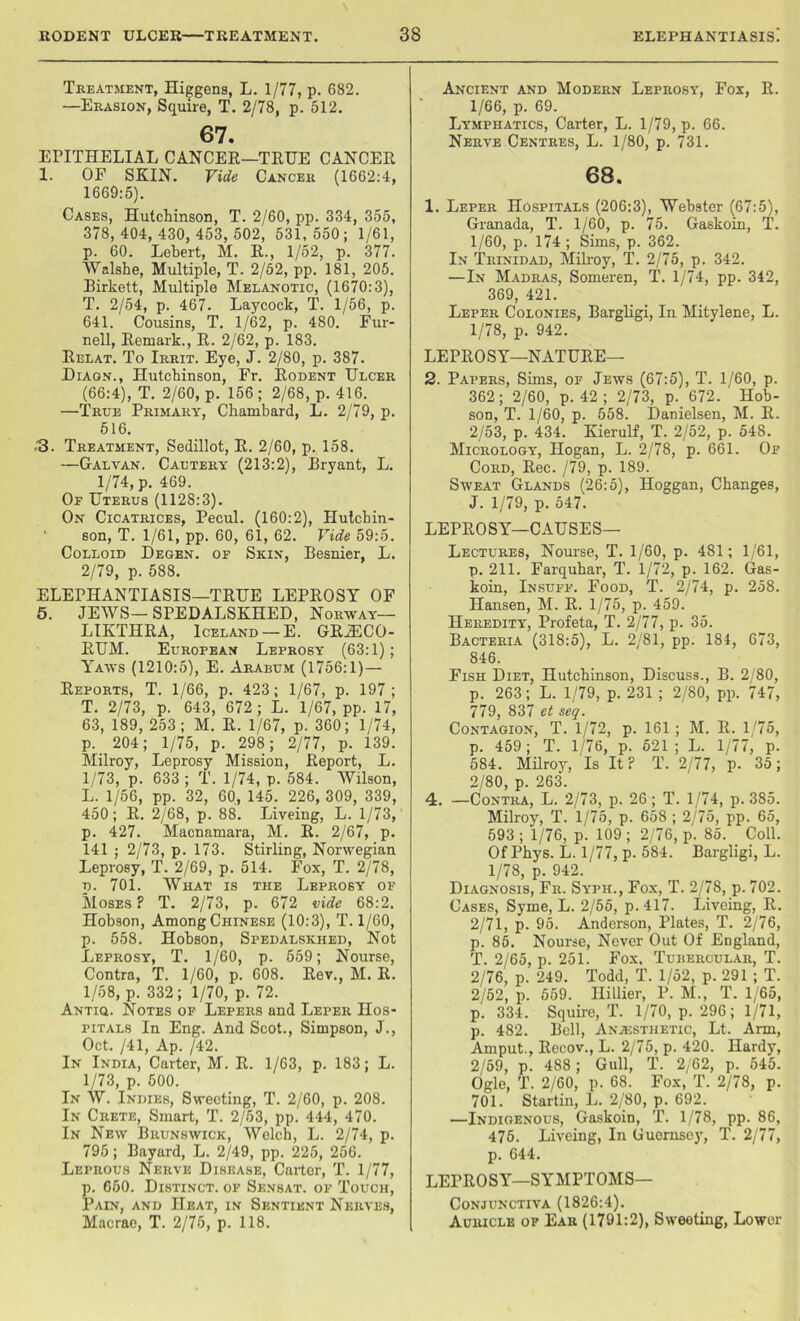 Treatment, Higgens, L. 1/77, p. 682. —Erasion, Squire, T. 2/78, p. 512. 67. EPITHELIAL CANCER—TRUE CANCER 1. OF SKIN. Vide Cancer (1662:4, 1669:5). Cases, Hutchinson, T. 2/60, pp. 334, 355, 378,404,430, 453, 502, 531,550; 1/61, p. 60. Lebert, M. R., 1/52, p. 377. Walshe, Multiple, T. 2/52, pp. 181, 205. Birkett, Multiple Melanotic, (1670:3), T. 2/54, p. 467. Laycock, T. 1/56, p. 641. Cousins, T. 1/62, p. 480. Fur- nell, Remark., R. 2/62, p. 183. Relat. To Irrit. Eye, J. 2/80, p. 387. Diagn., Hutchinson, Fr. Rodent Ulcer (66:4), T. 2/60, p. 156 ; 2/68, p. 416. —True Primary, Chambard, L. 2/79, p. 516. /3. Treatment, Sedillot, R. 2/60, p. 158. —Galvan. Cautery (213:2), Bryant, L. 1/74, p. 469. Of Uterus (1128:3). On Cicatrices, Pecul. (160:2), Hutchin- son, T. 1/61, pp. 60, 61, 62. Vide 59:5. Colloid Degen. of Skin, Besnier, L. 2/79, p. 588. ELEPHANTIASIS—TRUE LEPROSY OF 5. JEWS— SPEDALSKHED, Norway— LIKTHRA, Iceland — E. GRiECO- RUM. European Leprosy (63:1); Yaws (1210:5), E. Arabum (1756:1)— Reports, T. 1/66, p. 423; 1/67, p. 197; T. 2/73, p. 643, 672 ; L. 1/67, pp. 17, 63, 189, 253; M. R. 1/67, p. 360; 1/74, p. 204; 1/75, p. 298 ; 2/77, p. 139. Milroy, Leprosy Mission, Report, L. 1/73, p. 633 ; T. 1/74, p. 584. Wilson, L. 1/56, pp. 32, 60, 145. 226, 309, 339, 450; R. 2/68, p. 88. Liveing, L. 1/73, p. 427. Macnamara, M. R. 2/67, p. 141 ; 2/73, p. 173. Stirling, Norwegian Leprosy, T. 2/69, p. 514. Fox, T. 2/78, n. 701. What is the Leprosy of Moses? T. 2/73, p. 672 vide 68:2. Hobson, Among Chinese (10:3), T. 1/60, p. 558. Hobson, Spedalskhed, Not Leprosy, T. 1/60, p. 559; Nourse, Contra, T. 1/60, p. 608. Rev., M. R. 1/58, p. 332; 1/70, p. 72. Antiq. Notes of Lepers and Leper Hos- pitals In Eng. And Scot., Simpson, J., Oct. /41, Ap. /42. In India, Carter, M. R. 1/63, p. 183; L. 1/73, p. 500. In W. Indies, Sweeting, T. 2/60, p. 208. In Crete, Smart, T. 2/53, pp. 444, 470. In New Brunswick, Welch, L. 2/74, p. 795; Bayard, L. 2/49, pp. 225, 256. Leprous Nerve Disease, Carter, T. 1/77, p. 650. Distinct, op Sensat. of Touch, Pain, and Heat, in Sentient Nerves, Macrae, T. 2/75, p. 118. Ancient and Modern Leprosy, Fox, R. 1/66, p. 69. Lymphatics, Carter, L. 1/79, p. 66. Nerve Centres, L. 1/80, p. 731. 68. 1. Leper Hospitals (206:3), Webster (67:5), Granada, T. 1/60, p. 75. Gaskoin, T. 1/60, p. 174 ; Sims, p. 362. In Trinidad, Milroy, T. 2/75, p. 342. —In Madras, Someren, T. 1/74, pp. 342, 369, 421. Leper Colonies, Bargligi, In Mitylene, L. 1/78, p. 942. LEPROSY—NATURE— 2. Papers, Sims, of Jews (67:5), T. 1/60, p. 362; 2/60, p. 42 ; 2/73, p. 672. Hob- son, T. 1/60, p. 558. Danielsen, M. R. 2/53, p. 434. Kierulf, T. 2/52, p. 54S. Micrology, Hogan, L. 2/78, p. 661. Of Cord, Rec. /79, p. 189. Sweat Glands (26:5), Hoggan, Changes, J. 1/79, p. 547. LEPROSY—CAUSES— Lectures, Nourse, T. 1/60, p. 481; 1/61, p. 211. Farqubar, T. 1/72, p. 162. Gas- koin, Insuff. Food, T. 2/74, p. 258. Hansen, M. R. 1/75, p. 459. Heredity, Profeta, T. 2/77, p. 35. Bacteria (318:5), L. 2/81, pp. 184, 673, 846. Fish Diet, Hutchinson, Discuss., B. 2/80, p. 263; L. 1/79, p. 231 ; 2/80, pp. 747, 779, 837 et seq. Contagion, T. 1/72, p. 161 ; M. R. 1/75, p. 459; T. 1/76, p. 521; L. 1/77, p. 584. Milroiq Is It? T. 2/77, p. 35; 2/80, p. 263. 4. —Contra, L. 2/73, p. 26; T. 1/74, p. 385. Milroy, T. 1/75, p. 658 ; 2/75, pp. 65, 593 ; 1/76, p. 109 ; 2/76, p. 85. Coll. Of Pbys. L. 1/77, p. 584. Bargligi, L. 1/78, p. 942. Diagnosis, Fr. Syph., Fox, T. 2/78, p. 702. Cases, Syme, L. 2/55, p.417. Liveing, R. 2/71, p. 95. Anderson, Plates, T. 2/76, p. 85. Nourse, Never Out Of England, T. 2/65, p. 251. Fox. Tubercular, T. 2/76, p. 249. Todd, T. 1/52, p. 291 ; T. 2/52, p. 559. Hillier, P. M., T. 1/65, p. 334. Squire, T. 1/70, p. 296; 1/71, p. 482. Bell, Anaesthetic, Lt. Ann, Amput., Recov., L. 2/75, p. 420. Hardy, 2/59, p. 488; Gull, T. 2/62, p. 545. Ogle, T. 2/60, p. 68. Fox, T. 2/78, p. 701. Startin, L. 2/80, p. 692. —Indigenous, Gaskoin, T. 1/78, pp. 86, 475. Liveing, In Guernsey, T. 2/77, p. 644. LEPROSY—SYMPTOMS— Conjunctiva (1826:4). Auricle of Ear (1791:2), Sweeting, Lower