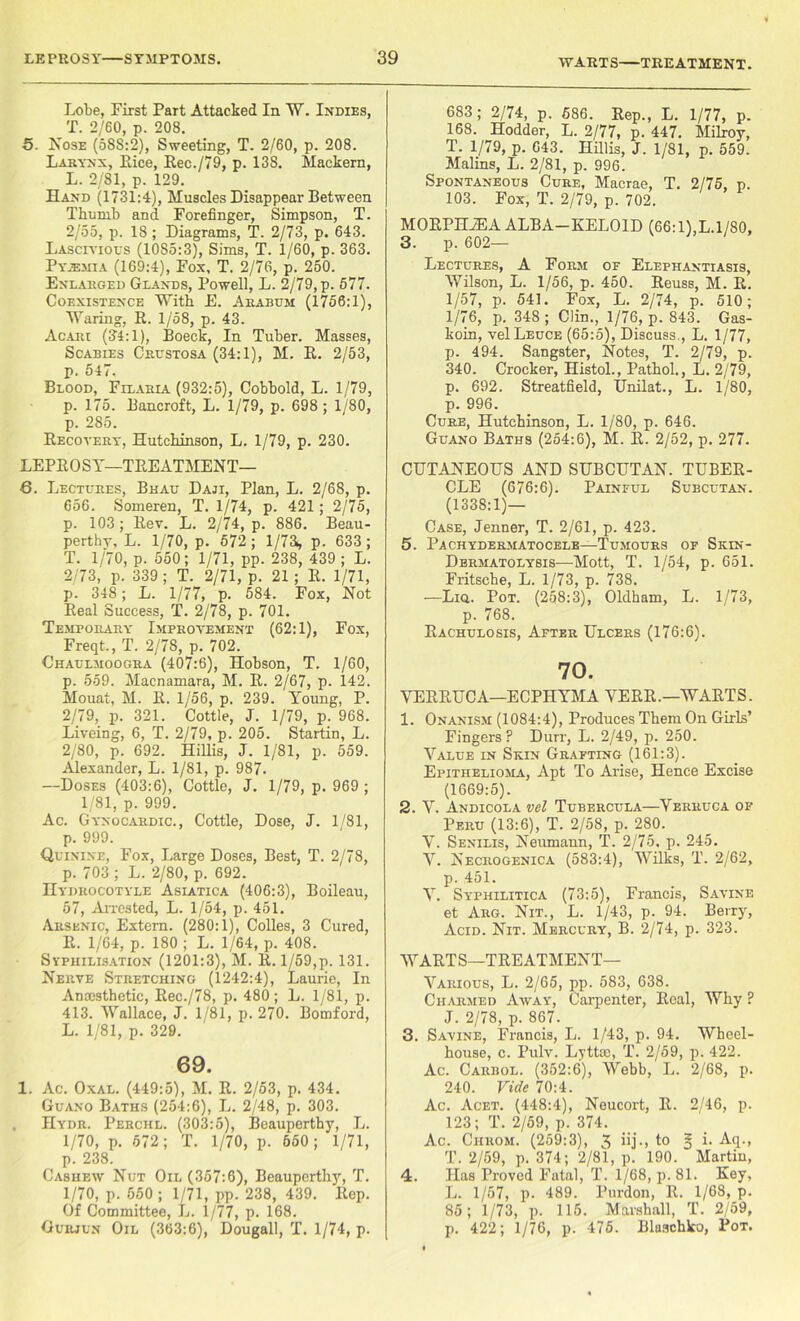 Lobe, First Part Attacked In W. Indies, T. 2/60, p. 208. 5. Nose (588:2), Sweeting, T. 2/60, p. 208. Larynx, Rice, Eec./79, p. 138. Mackern, L. 2/81, p. 129. Hand (1731:4), Muscles Disappear Between Thumb and Forefinger, Simpson, T. 2/55, p. 18; Diagrams, T. 2/73, p. 643. Lascivious (1085:3), Sims, T. 1/60, p. 363. Pyemia (169:4), Fox, T. 2/76, p. 250. Enlarged Glands, Powell, L. 2/79, p. 577. Coexistence With E. Arabum (1756:1), Waring, R. 1/58, p. 43. Acari (34:1), Boeck, In Tuber. Masses, Scabies Crustosa (34:1), M. E. 2/53, p. 547. Blood, Felaria (932:5), Cobbold, L. 1/79, p. 175. Bancroft, L. 1/79, p. 698 ; 1/80, p. 285. Recovery, Hutchinson, L. 1/79, p. 230. LEPROSY—TREATMENT— 6. Lectures, Bhau Daji, Plan, L. 2/68, p. 656. Someren, T. 1/74, p. 421; 2/75, p. 103; Rev. L. 2/74, p. 886. Beau- perthy, L. 1/70, p. 572 ; 1/73^ p. 633; T. 1/70, p. 550; 1/71, pp. 238, 439; L. 2/73, p. 339; T. 2/71, p. 21 ; R. 1/71, p. 348; L. 1/77, p. 584. Fox, Not Real Success, T. 2/78, p. 701. Temporary Improvement (62:1), Fox, Freqt., T. 2/7S, p. 702. Chaulmoogra (407:6), Hobson, T. 1/60, p. 559. Macnamara, M. R. 2/67, p. 142. Mouat, M. R. 1/56, p. 239. Young, P. 2/79, p. 321. Cottle, J. 1/79, p. 968. Liveing, 6, T. 2/79, p. 205. Startin, L. 2/80, p. 692. Hillis, J. 1/81, p. 559. Alexander, L. 1/81, p. 987. —Doses (403:6), Cottle, J. 1/79, p. 969 ; 1/81, p. 999. Ac. Gynocardic., Cottle, Dose, J. 1/81, p. 999. Quinine, Fox, Large Doses, Best, T. 2/78, p. 703 ; L. 2/80, p. 692. IIydrocotyle Asiatica (406:3), Boileau, 57, Arrested, L. 1/54, p. 451. Arsenic, Extern. (280:1), Colles, 3 Cured, R. 1/64, p. 180 ; L. 1/64, p. 408. Sypiiilisation (1201:3), M. li. 1/59,p. 131. Nerve Stretching (1242:4), Laurie, In Amesthetic, Ree./78, p. 480; L. 1/81, p. 413. Wallace, J. 1/81, p. 270. Bomford, L. 1/81, p. 329. 69. 1. Ac. Oxal. (449:5), M. R. 2/53, p. 434. Guano Baths (254:6), L. 2/48, p. 303. . Hydr. Perchl. (303:5), Beauperthy, L. 1/70, p. 672; T. 1/70, p. 650; 1/71, p. 238. Cashew Nut Oil (357:6), Beauperthy, T. 1/70, p. 550 ; 1/71, pp. 238, 439. Rep. Of Committee, L. 1/77, p. 168. Gurjun Oil (363:6), Dougall, T. 1/74, p. 683 ; 2/74, p. 586. Rep., L. 1/77, p. 168. Hodder, L. 2/77, p. 447. Milroy, T. 1/79, p. 643. Hillis, J. 1/81, p. 559. Malins, L. 2/81, p. 996. Spontaneous Cure, Macrae, T. 2/75, p. 103. Fox, T. 2/79, p. 702. MORPHiEA ALBA—KELOID (66:l),L.l/80, 3. p. 602- Lectures, A Form of Elephantiasis, Wilson, L. 1/56, p. 450. Reuss, M. R. 1/57, p. 541. Fox, L. 2/74, p. 510; 1/76, p. 348 ; Clin., 1/76, p. 843. Gas- koin, velLEucE (65:5), Discuss., L. 1/77, p. 494. Sangster, Notes, T. 2/79, p. 340. Crocker, Histol., Pathol., L. 2/79, p. 692. Streatfield, Unilat., L. 1/80, p. 996. Cure, Hutchinson, L. 1/80, p. 646. Guano Baths (254:6), M. R. 2/52, p. 277. CUTANEOUS AND SUBCUTAN. TUBER- CLE (676:6). Painful Subcutan. (1338:1)— Case, Jenner, T. 2/61, p. 423. 5. Pachydermatocele—Tumours of Skin- Dermatolysis—Mott, T. 1/54, p. 651. Fritsche, L. 1/73, p. 738. —Liq. Pot. (258:3), Oldham, L. 1/73, p. 768. Rachulosis, After Ulcers (176:6). 70. VERRUCA—ECPHYMA VERR.—WARTS. 1. Onanism (1084:4), Produces Them On Girls’ Fingers? Durr, L. 2/49, p. 250. Value in Skin Grafting (161:3). Epithelioma, Apt To Arise, Hence Excise (1669:5). 2. V. Andicola vel Tubercula—Verruca of Peru (13:6), T. 2/58, p. 280. V. Senilis, Neumann, T. 2/75, p. 245. V. Necrogenica (583:4), Wilks, T. 2/62, p. 451. V. Syphilitica (73:5), Francis, Savine et Arg. Nit., L. 1/43, p. 94. Berry, Acid. Nit. Mercury, B. 2/74, p. 323. WARTS—TREATMENT- VARIOUS, L. 2/65, pp. 583, 638. Charmed Away, Carpenter, Real, Why ? J. 2/78, p. 867. 3. Savine, Francis, L. 1/43, p. 94. Wheel- house, c. Pulv. Lyttce, T. 2/59, p. 422. Ac. Carbol. (352:6), Webb, L. 2/68, p. 240. Vide 70:4. Ac. Acet. (448:4), Neucort, R. 2/46, p. 123; T. 2/59, p. 374. Ac. Ciirom. (259:3), 3 iij• > to 3 i. Aq., T. 2/59, p. 374; 2/81, p. 190. Martin, 4. Has Proved Fatal, T. 1/68, p. 81. Key, L. 1/57, p. 489. Purdon, R. 1/6S, p. 85; 1/73, p. 115. Marshall, T. 2/59, p. 422; 1/76, p. 475. Blaschko, Pot.