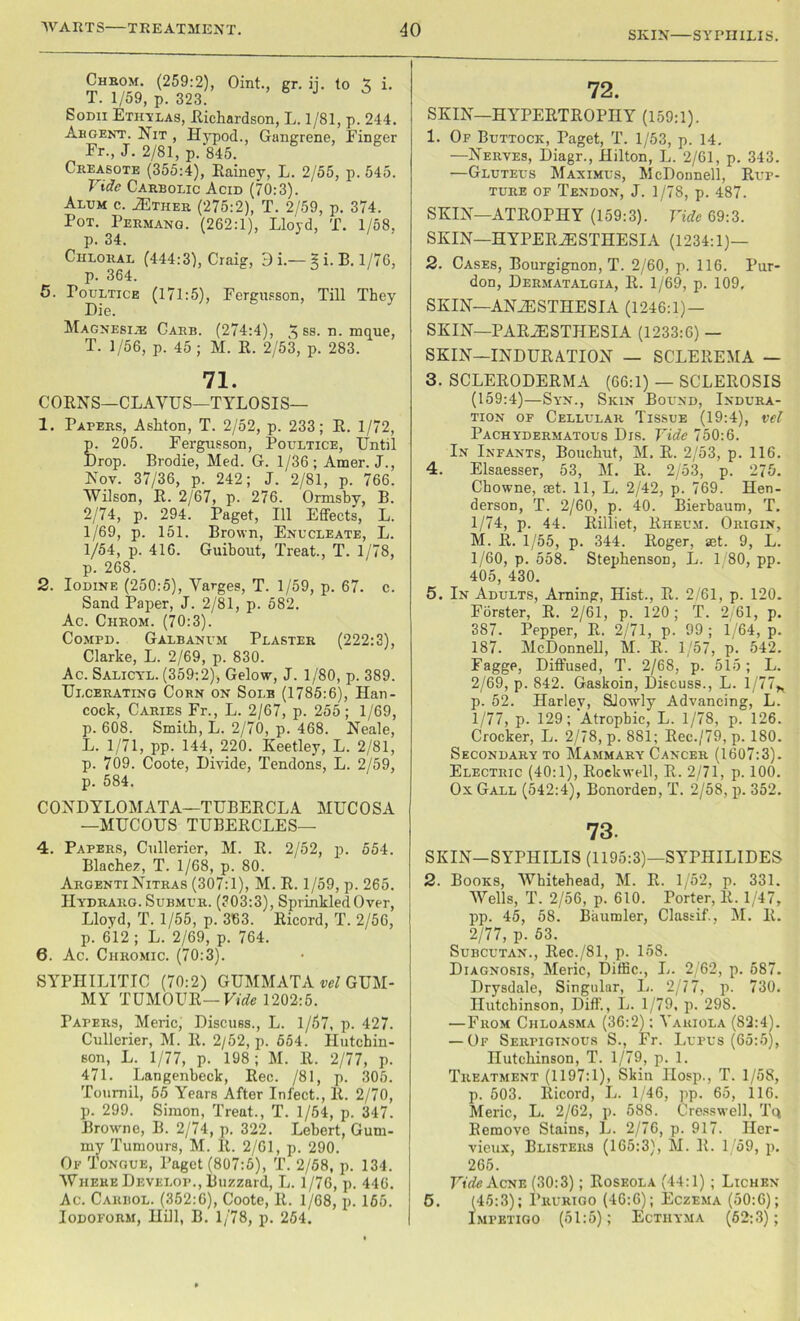 SKIN—SYPHILIS. Chrom. (259:2), Oint., gr. ij. lo X i. T. 1/59, p. 323. Sodii Ethylas, llichardson, L. 1/81, p. 244. Abgent. Nit , Hypod., Gangrene, Finger Fr., J. 2/81, p. 845. Creasote (355:4), Eainey, L. 2/55, p. 545. Vide Carbolic Acid (70:3). Alum c. Ether (275:2), T. 2/59, p. 374. Pot. Permang. (262:1), Lloyd, T. 1/58, p. 34. Chloral (444:3), Craig, 3 i.— 5 i. B. 1/76, p. 364. 5. Poultice (171:5), Fergusson, Till They Die. Magnesi.r Carb. (274:4), ^ ss. n. mque, T. 1/56, p. 45; M. R. 2/53, p. 283. 71. CORNS—CLAVUS—TYLOSIS— 1. Papers, Ashton, T. 2/52, p. 233; R. 1/72, p. 205. Fergus son, Poultice, Until Drop. Brodie, Med. G. 1/36 ; Amer. J., Nov. 37/36, p. 242; J. 2/81, p. 766. Wilson, R. 2/67, p. 276. Ormsby, B. 2/74, p. 294. Paget, 111 Effects, L. 1/69, p. 151. Brown, Enucleate, L. 1/54, p. 416. Guibout, Treat., T. 1/78, p. 268. 2. Iodine (250:5), Yarges, T. 1/59, p. 67. c. Sand Paper, J. 2/81, p. 582. Ac. Ciirom. (70:3). Compd. Galbanum Plaster (222:3), Clarke, L. 2/69, p. 830. Ac. Salicyl. (359:2), Gelow, J. 1/80, p. 389. Ulcerating Corn on Sole (1785:6), Han- cock, Caries Fr., L. 2/67, p. 255; 1/69, p. 608. Smith, L. 2/70, p. 468. Neale, L. 1/71, pp. 144, 220. Keetley, L. 2/81, p. 709. Coote, Divide, Tendons, L. 2/59, p. 584. CONDYLOMATA—TUBERCLA MUCOSA —MUCOUS TUBERCLES— 4. Papers, Cullerier, M. R. 2/52, p. 554. Blache?, T. 1/68, p. 80. ArgentiNitras (307:1), M. R. 1/59, p. 265. IIydrarg. Submur. (303:3), Sprinkled Over, Lloyd, T. 1/55, p. 363. Ricord, T. 2/56, p. 612 ; L. 2/69, p. 764. 6. Ac. Chromic. (70:3). SYPHILITIC (70:2) GUMMATA vel GUM- MY TUMOUR—Vide 1202:5. Papers, Meric, Discuss., L. 1/57, p. 427. Cullerier, M. R. 2/52, p. 554. Hutchin- son, L. 1/77, p. 198; M. R. 2/77, p. 471. Langenheck, Rec. /81, p. 305. Toumil, 65 Years After Infect., It. 2/70, p. 299. Simon, Treat., T. 1/54, p. 347. Browme, B. 2/74, p. 322. Lebert, Gum- my Tumours, M. It. 2/61, p. 290. Of Tongue, Paget (807:5), T. 2/58, p. 134. Where Develop., Buzzard, L. 1/76, p. 446. Ac. Cariiol. (352:6), Coote, R. 1/68, p. 165. Iodoform, Hill, B. 1/78, p. 254. 72. SKIN—HYPERTROPHY (159:1). 1. Of Buttock, Paget, T. 1/53, p. 14. —Nerves, Diagr., Hilton, L. 2/61, p. 343. —Gluteus Maximus, McDonnell, Rup- ture of Tendon, J. 1 /78, p. 487. SKIN—ATROPHY (159:3). Vide 69:3. SKIN—HYPERESTHESIA (1234:1)— 2. Cases, Bourgignon, T. 2/60, p. 116. Pur- don, Dermatalgia, R. 1/69, p. 109, SKIN—ANESTHESIA (1246:1) — SKIN—PARESTHESIA (1233:6) — SKIN—INDURATION — SCLEREMA — 3. SCLERODERMA (66:1) — SCLEROSIS (159:4)—Syn., Skin Bound, Indura- tion of Cellular Tissue (19:4), vel Pachydermatous Dis. Vide 750:6. In Infants, Bouchut, M, R. 2/53, p. 116. 4. Elsaesser, 53, M. R. 2/53, p. 275. Chowne, set. 11, L. 2/42, p. 769. Hen- derson, T. 2/60, p. 40. Bierbaum, T. 1/74, p. 44. Rilliet, Rheum. Origin, M. R. 1/55, p. 344. Roger, set. 9, L. 1/60, p. 558. Stephenson, L. L80, pp. 405, 430. 5. In Adults, Arning, Hist., R. 2/61, p. 120. Forster, R. 2/61, p. 120; T. 2/61, p. 387. Pepper, R. 2/71, p. 99 ; 1/64, p. 187. McDonnell, M. R. 1/57, p. 542. Fagge, Diffused, T. 2/68, p. 515; L. 2/69, p. 842. Gaskoin, Discuss., L. 1/77* p. 52. Harley, SJorvly Advancing, L. 1/77, p. 129; Atrophic, L. 1/78, p. 126. Crocker, L. 2/78, p. 881; Rec./79, p. 180. Secondary to Mammary Cancer (1607:3). Electric (40:1), Rockwell, R. 2/71, p. 100. Ox Gall (542:4), BonordeD, T. 2/58, p. 352. 73. SKIN—SYPHILIS (1195:3)—SYPHILIDES 2. Books, Whitehead, M. R. 1/52, p. 331. Wells, T. 2/56, p. 610. Porter, It. 1/47, pp. 45, 58. Baumler, Classif., M. R. 2/77, p. 53. Subcutan., Rec./81, p. 158. Diagnosis, Meric, Diffic., L. 2/62, p. 587. Drysdale, Singular, L. 2/77, p. 730. Hutchinson, Diff., L. 1/79, p. 298. —From Chloasma (36:2); Variola (82:4). — Of Serpiginous S., Fr. Lupus (65:5), Hutchinson, T. 1/79, p. 1. Treatment (1197:1), Skin Hosp., T. 1/58, p. 503. Ricord, L. 1/46, pp. 65, 116. Meric, L. 2/62, p. 588. Cresswell, Tq Remove Stains, L. 2/76, p. 917. Iler- vieux, Blisters (165:3), M. R. 1/59, p. 265. Vide Acne (30:3); Roseola (44:1) ; Lichen 5. (45:3); Prurigo (46:6); Eczema (50:6); Impetigo (51:5); Ecthyma (62:3);