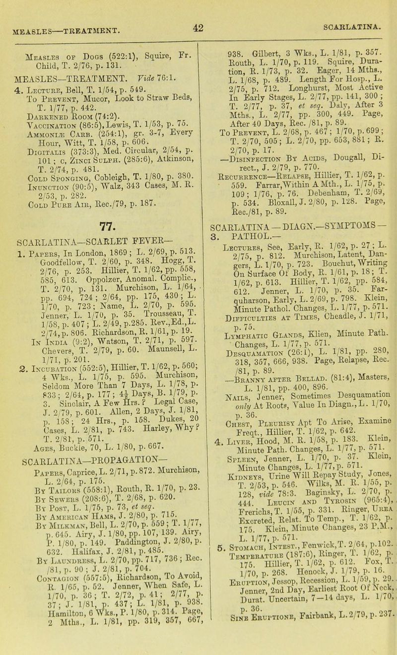 Measles of Dogs (522:1), Squire, Fr. Child, T. 2/76, p. 131. MEASLES—TREATMENT. Vide 76:1. 4. Lecture, Bell, T. 1/54, p. 549. To Prevent, Mucor, Look to Straw Beds, T. 1/77, p. 442. Darkened Room (74:2). Vaccination (86:5), Lewis, T. 1/53, p. 75. Ammonite Carr. (254:1), gr. 3-7, Every Hour, Witt, T. 1/58, p. 606. Digitalis (373:3), Med. Circular, 2/o4, p. 101 ; c, Zinci Sulph. (285:6), Atkinson, T. 2/74, p. 481. Cold Sponging, Cobleigh, T. 1/80, p. 380. Inunction (90:5), Walz, 343 Cases, M. H. 2/53, p. 282. Cold Pure Air, Rec./79, p. 187. 938. Gilbert, 3 Wks., L. 1/81, p. 357. Eoutb, L. 1/70, p. 119. Squire, Dura- tion, R. 1/73, p. 32. Eager, 14 Mths., L. 1/68, p. 489. Length For Hosp., L. 2/75, p. 712. Longburst, Most Active In Early Stages, L. 2/77, pp. 141, 300 ; T. 2/77, p. 37, et seq. Dalv, After 3 Mths., L. 2/77, pp- 300, 449. Page, After 40 Days, Rec. /81, p. 89. To Prevent, L. 2/68, p. 467 ; 1/70, p. 699 ; T. 2/70, 505 ; L. 2/70, pp. 653, 881 ; R. 2/70, p. 17. —Disinfection By Acids, Dougall, Di- rect., J. 2/79, p. 770. Recurrence—Relapse, Hillier, T. 1/62, p. 559. Farrar,Within A Mth., L. 1/75, p. 109; 1/76, p. 76. Debenham, T. 2/69, p. 534. Bloxall,J. 2/80, p. 128. Page, Rec./81. n. 89. 77. SCARLATINA—SCARLET FEVER— 1. Papers, In London, 1869 ; L. 2/69, p. 513. Goodfellow, T. 2/60, p. 348. Hogg, T. 2/76, p. 253. Hillier, T. 1/62, pp. 558, 585, 613. Oppolzer, Anomal. Compile., T. 2/70, p. 131. Murchison, L. 1/64, pp. 694, 724 ; 2/64, pp. 175, 430 ; L. 1/70, p. 723; Name, L. 2/70, p. 595. Jenner, L. 1/70, p. 35. Trousseau, T. 1/58, p. 407 ; L. 2/49, p.285. Rev.,Ed.,L. 2/74, p. 806. Richardson, R. 1/61, p. 19. In India (9:2), Watson, T. 2/71, p. 597. Chevers, T. 2/79, p. 60. Maunsell, L. 1/71, p. 201. 2. Incubation (552:5), Hillier, T. 1/62, p.f>60; 4 Wks., L. 1/75, p. 595. Murchison, Seldom More Than 7 Days, L. 1/78, p. 833 ; 2/64, p. 177 ; 4| Days, B. 1/79, p. 3. Sinclair, A Few Hrs. i Legal Case, J. 2/79, p. 601. Allen, 2 Days, J. 1/81, p. 158; 24 Hrs., p. 158. Dukes, 20 Cases, L. 2/81, p. 743. Harley, Why i T. 2/81, p. 571. Ages, Buckie, 70, L. 1/80, p. 66/. SCARLATINA—PROPAGATION Papers, Caprice, L. 2/71, p. 872. Murchison, L. 2/64, p. 175. By Tailors (558:1), Routh, R. 1/70, p. 23. By Sewers (208:6), T. 2/68, p. 620. By Post, L. 1/75, p. 73, et seq. By American Hams, J. 2/80, p. 715. By Milkman, Bell, L. 2/70, p. 559 ; T. 1//7, p.645. Airy, J. 1/80, pp. 107, 139. Airy, P. 1/80, p. 149. Paddington, J. 2/80, p. 632. Halifax, J. 2/81, p. 485. By Laundress, L. 2/70, pp. 717, 736 ; Rec. /81, p. 90 ; J. 2/81, p. 704. Contagion 1557:5), Richardson, To Avoid, R. 1/65, p. 52. Jenner, When Safe, L. 1/70, p. 36; T. 2/72, p. 41; 2/77, p. 37; J. 1/81, p. 437; L. 1/81, p. 938. Hamilton, 6 Wks., P. 1/80, p. 314. Page, 2 Mths., L. 1/81, pp. 319, 357, 667, SCARLATINA — DIAGN.—SYMPTOMS 3. PATHOL.— Lectures, See, Early, R. 1/62, p. 27 ; L. 2/75, p. 812. Murchison, Latent, Dan- gers, L. 1/70, p. 723. Bouchut, Writing On Surface Of Body, R. 1/61, p. 18; T. 1/62, p. 613. Hillier, T. 1/62, pp. 584, 612. Jenner, L. 1/70, p. 35. Far- quharson, Early, L. 2/69, p. /98. Klein, Minute Pathol. Changes, L. l/< i, p. 5M. Difficulties at Times, Cheadle, J. 1, 71, Lymphatic Glands, Klien, Minute Path. Changes, L. 1/77, p. 571. Desquamation (26:1), L. 1/81, pp. 280, 318, 357, 666, 938. Page, Relapse, Rec. /81, p. 89. > Branny apter Bellad. (81:4), Masters, L. 1/81, pp. 400, 896. Nails, Jenner, Sometimes Desquamation only At Roots, Value In Diagn., L. 1/70, p. 36. . Chest, Pleurisy Apt To Arise, Examine Freqt., Hillier, T. 1/62, p. 642. . 4. Lever, Hood, M. R. 1/58, p. 183. Klein, Minute Path. Changes, L. 1/77, p. 571. Spleen, Jenner, L. 1/70, p. 37. Klein, Minute Changes, L. 1/77,p- 571. Kidneys, Urine Will Repay Study, Jones, T. 2/53, p. 546. Wilks, M. R. 1/55, p. 128, vide 78:3. Baginsky, L. 2/70 p. 444 Leucin and Tyrosin (96o:4), Frerichs, T. 1/55, p. 331. Ringer Urea Excreted, Relat. To lemp., 1. 1/6-, p. 175. Klein, Minute Changes, 23 I.M., 1/77 p 571 5. Stomach, Intbst., Fenwick,T. 2/64, p. 102. Temperature (187:6), Ringer, I. l/6_, p. 175. Hillier, T. 1/62, p. 612. Fox, 1. 1/70, p. 268. Henock, J. 1/79, p. 16. Eruption, Jessop, Recession, L. 1/59, p. 29. Jenner, 2nd Day, Earliest Root Of Neck, Durat. Uncertain, 7-14 days, L. l/<0, 36 Sine Eruptions, Fairbank, L.2/79, p. 237-