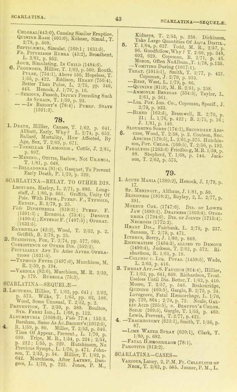 SCARLATINA SEQUELAE. Chloral(443:0), Causing Similar Eruption. Quinine Hash (401:6), Kobner, Simul., T. 2/7S, p. 509. Septicaemia, Simulat. (169:1; 1631:5) t P/TYKIASI8 r™ra (41:2), Broadbent, L. 2/81, p. 952. Ague, Simulating, In Child (1484:6). 6. Prognosis, Hillier, T. 1/62, p. 560. Routh, Bulse, (754:1), Above 150, Hopeless, T. 1 oo, p. 422. Eddison, Heart (756:4). Pfo^T?11811 PUlSe> L’ 2/75» PP- 340, 443. Henock, J. 1/79,' p. 16. Serious, Paasoh, Injury Preceding Such As Sprain, T. 1/59, p. 93. Bright’s (78:4); Puerp. State (1591:3). 78. 1. Death, Hillier, Causes, T. 1/62, p 641 Early, Why? L. 2/74, p. 652.' Bullard, Mortality, How Affected, By Age, Sex, T. 2/69, p. 671. —Tonsillar Hjemorrh., Cottle, J. 2/81, “MEm °Tms’ Bar](w> Not Ur/EMia, T. 1/81, p. 648. —Belladonna (81:4), Gasquet, To Prevent Early Death, P. 1/79, p. 329. SCARLATINA—EELAT. TO OTHER DIS. Lectures, Harley, L. 2/71, p. 886. Long- staff, J. 1/80, p. 661. Griffith, Unity Of 01s. With Diph., Puerp. F., Typhoid, Erysip., B. 2/79, p. 25. Vide Diphtheria (819:3); Puerp. F (1591:3); Rubeola (75:4); Dengue (1490:4); Enteric F. (1497:5); Operat. (1631:5). Erysipelas (42:2), Wood, T. 2/52, n 2 Griffith, B. 2/79, p. 25. ' ’ P‘ 2. Statistics, Fox, T. 2/74, pp. 577, 680. Coexistence of Other Dis. (552:2). Ieclliarly Apt To Arise After Opera- tions (1631:5). —Typhoid Fever (1497:6), Murchison, M. r R. 2/59, p. 194. ^ ariola (82:6), Murchison, M. R. 2/59 p. 179. Rubeola (75:3). SCARLATINA—SEQUEL2E— 3. Lectures, Hillier, T. 1/62, pp. 641 • 2/62 P- 573‘ WHks, T. 1/63, pp. 62, 10s! W ood, Some Unusual, T. 2/52, p 2 Prevention, T. 2/59, p. 388. Boulton, Syr. Ferri Iod., L. 1/68, p. 112. Albuminuria (1008:5), Vide 77:4; 153:3. Barsham, Same As Ac.Buigiit’s(1012-5) 4. R. 1/59, p. 80. Miller, T. 2/53, p. 546. Time Of Appear., Prevent., L. 1/70 n G99 Tripe, M. 11., 1/51, p. 224/2/54 p. 212 , 1/56, p. 229. Hutchinson, No I revious Sympt., L. 1/76, p. 471. John- son, 1 2/63, p. 54. Hillier, T. 1/62, p. 642. Murchison, After Latent, Dan- gers, L. 1/70, p. 723. Jones, P. M., Sne/s> T- 2/53, p. 258. Dickinson, Take Large Quantities Of Aqua Distil., S. I. 1/64, p. 627. Todd, M. R 2/57 n gp2 G“feU°r'rl'y r T. 2/00’. pp. 348,' bUZ, 629. Copeman, R. 2/71, n. 45 Moxon, Often NoAlbum.,T. 1/78, p.135* — Vomiting During (1017-1) Treat. (1015:1), Smith, T. 2/77, p 4n Copeman, J. 2/79, p. 933. —Rest, West, L. 1/79, p. 86. —Quinine (81:3), M. R. 2/61, p. 258. —Ammonia; Benzoas (354:3), Tavlor L 2/61, p. 361. ’ ’ Por,‘ ^°-> Copeman, Specif., J. 2// 9, p. 933. Bleed (163:5), Bramwell, R. 2/70 n *■*'”•*■ltl Sloughing Sores (174:1), Secondary Abs- 6. cess, Wood, T. 2/58, p. 2. Coulson, Sec. Abscess (170:5), L. 2/61,p.375. Hutchin- son, Pot. Chlor. (160:5), T. 2/56, p. 192. Paralysis (1263:6) Friedberg, M.R. 1/59 d 88. Shepherd, T. 1/68, p. 144. Jack- son, T. 2/62, p. 575. 79. 1. Acute Mania (1380:2), Henock, J. 1/79, p. Sr. Meningit., Althaus, J. 1/81, p. 50. Blindness (1818:2), Boyley, 2, L. 2/77, p. Morbus Cox. (1747:6). Dis. of Lower Jaw (1689:2). Deafness (1803:4). Otor- rhcea (1794:6). Dis. of Joints (1715:4). Necrosis (1772:3). ‘ Heart Dis., Fairbank, L. 2/79, p. 237. Sansom, T. 2/79, p. 471. Icterus, Berry, J. 1/80, p. 848. Rheumatism (1454:3), allied to Dengue (1490:4), Jackson, T. 2/62, p. 572. Ri- chardson, R. 1/61, p. 19. —Colchic c. Liq. Potas. (1459:5), Wade, L. 2/63, p. 416. 3. Throat Aff.—S. Faucium (814:4), Hillier, 1.1/62, pp. 641, 669. Richardson, Treat. Useless Until Dis. Better,T. 1/62, p. 410. Moore, T. 2/57, p. 546. Brakenridge, Quinine (403:5), Gargle, B. 2/75, p. 24. Lovegrove, Fatal Haemorrhage, L. 1/70 pp. 729, 864 ; 2/70, p. 72. Neale, Gal- lic Acid (295:5), c. Beaufoy’s Ciilor. Soda; (269:5), Gargle, T. 1/55, p. 460. Lewis, Prevent., T.2/77, p. 421. 4. —Tracheotomy (623:1), Smith, T. 1/56, p. 87. —Lime Water Spray (620:1), Clark, T. 1/80, p. 682. —Fatal Hajmorrhagb (78:1). Parotitis (813:2). SCARLATINA—CASES— Various, Lancy, 2, P.M. Fr. Cellulitis op Neck, T. 2/62, p. 655, Jenner, P. M., L.
