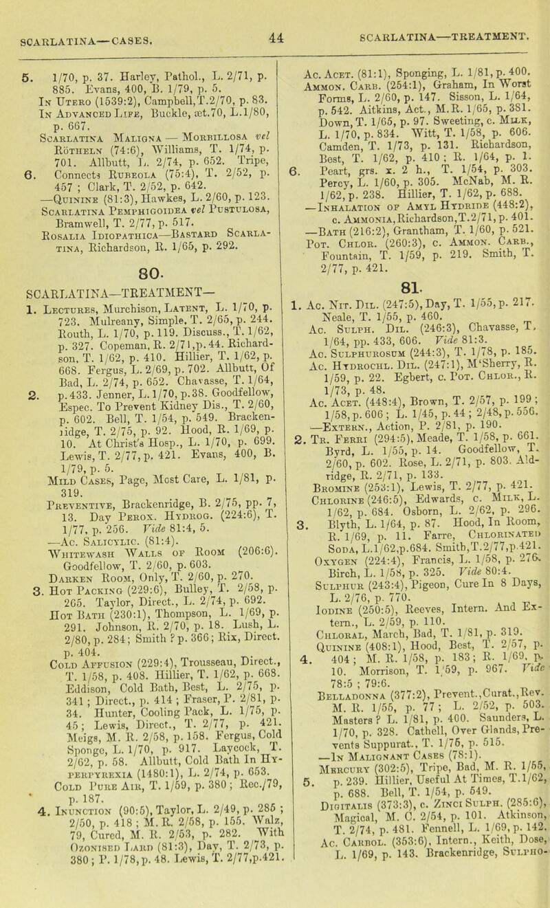 SCARLATINA—CASES. 5. 1/70, p. 37. Harley, Pathol., L. 2/71, p. 885. Evans, 400, 13. 1/79, p. 5. In Utero (1539:2), Campbell,T.2/70, p. 83. In Advanced Life, Buckle, set.70, L.l/80, p. 667. Scarlatina Maligna — Morbillosa vel Rotheln (74:6), Williams, T. 1/74, p. 701. Allbutt, L. 2/74, p. 652. Tripe, 6. Connects Eubeola (75:4), T. 2/52, p. 457 ; Clark, T. 2/52, p. 642. —Quinine (81:3), Hawkes, L. 2/60, p. 123. Scarlatina Pemphigoidea vel Pustulosa, Bramwell, T. 2/77, p. 517. Eosalia Idiopathica—Bastard Scarla- tina, Richardson, E. 1/65, p. 292. 80- SCARLATINA—TREATMENT— 1. Lectures, Murchison, Latent, 1j. 1/70, p. 723. Mulreany, Simple, T. 2/65, p. 244. Routh, L. 1/70, p. 119. Discuss., T. 1/62, p. 327. Copeman, R. 2/71,p. 44. Richard- son. T. 1/62, p. 410. Hillier, T. 1/62, p. 668. Fergus, L. 2/69, p. 702. Allbutt, Of Bad, L. 2/74, p. 652. Chavasse, T. 1/64, 2. p. 433. Jenner, L. 1/70, p.38. Goodfellow, Espec. To Prevent Kidney Dis., T. 2/60, p. 602. Bell, T. 1/54, p. 549. Bracken- lidge, T. 2/75, p. 92. Hood, R. 1/69, p. 10. At Christ's Hosp., L. 1/70, p. 699. Lewis, T. 2/77, p. 421. Evans, 400, B. 1/79, p. 5. Mild Cases, Page, Most Care, L. 1/81, p. 319. Preventive, Brackenridge, B. 2/75, pp. 7, 13. Day Perox. Hydrog. (224:6), T. 1/77, p. 256. Vide 81:4, 5. —Ac. Salicylic. (81:4). Whitewash Walls of Room (206:6). Goodfellow, T. 2/60, p. 603. Darken Room, Only, T. 2/60, p. 2/0. 3. Hot Packing (229:6), Bulley, T. 2/58, p. 265. Taylor, Direct., L. 2/74, p. 692. Hot Bath (230:1), Thompson, L. 1/69, p. 291. Johnson, R. 2/70, p. 18. Lush, L. 2/80, p. 284; Smith F p. 366; ltix, Direct. p. 404. Cold Affusion (229:4), Trousseau, Direct., T. 1/58, p. 408. Hillier, T. 1/62, p. 668. Eddison, Cold Bath, Best, L. 2/75, p. 341 ; Direct., p. 414 ; Fraser, P. 2/81, p. 34. Hunter, Cooling Pack, L. 1/75, p. 45; Lewis, Direct., T. 2/77, p. 421. Meigs, M. R. 2/58, p. 158. Fergus, Cold Sponge, L. 1/70, p. 917. Laycock, I. 2/62, p. 58. Allbutt, Cold Bath In Hy- ferfyrexia (1480:1), L. 2/74, p. 653. Cold Pure Air, T. 1/59, p. 380 ; Rec./79, p. 187. 4. Inunction (90:5), Taylor, L. 2/49, p. 285 ; 2/50, p. 418 ; M. R. 2/58, p. 155. Walz, 79, Cured, M. R. 2/53, p. 282. With Ozonised Lard (81:3), Day, T. 2/73, p. 380; P. 1/78,p. 48. Lewis, T. 2/77,p.421. Ac. Acet. (81:1), Sponging, L. 1/81, p. 400. Ammon. Carb. (254:1), Graham, In Worst Forms, L. 2/60, p. 147. Sisson, L. 1/64, p. 542. Aitkins, Act., M.R. 1/65, p. 381. Down,T. 1/65, p. 97. Sweeting, c. Mllk, L. 1/70, p. 834. Witt, T. 1/58, p. 606. Camden, T. 1/73, p. 131. Richardson, Best, T. 1/62, p. 410 ; R. 1/64, p. 1. 6. Peart, grs. x. 2 h., T. 1/54, p. 303. Percy, L. 1/60, p. 305. McNab, M. R. 1/62, p. 238. Hillier, T. 1/62, p. 688. —Inhalation of Amyl Hydride (448:2), c. Ammonia,Richardson,T.2/71,p. 401. —Bath (216:2), Grantham, T. 1/60, p. 521. Pot. Chlor. (260:3), c. Ammon. Carb., Fountain, T. 1/59, p. 219. Smith, T. 2/77, p. 421. 81. 3. 1. Ac. Nit. Dil. (247:5), Day, T. 1/55, p. 21,. Neale, T. 1/55, p. 460. Ac. Sulph. Dil. (246:3), Chavasse, T. 1/64, pp. 433, 606. Vide 81:3. Ac. Sulphurosum (244:3), T. 1/78, p. 185. Ac. Htdrochl. Dil. (247:1), M'Sherry, R. 1/59, p. 22. Egbert, c. Pot. Chlor., R. 1/73, P- 48. Ac. Acet. (448:4), Brown, T. 2/57, p. 199; 1/58, p. 606 ; L. 1/45, p. 44 ; 2/48, p. 556. —Extern., Action, P. 2/81, p. 190. 2. Tr. Ferri (294:5), Meade, T. 1/58, p. 661. Byrd, L. 1/55, p. 14. Goodfellow, T. 2/60, p. 602. Rose, L. 2/71, p. 803. Ald- ridge, R. 2/71, p. 133. Bromine (253:1), Lewis, T. 2/77, p. 421. Chlorine (246:5), Edwards, c. Milk, L. 1/62, p. 684. Osborn, L. 2/62, p. 296. Blyth, L. 1/64, p. 87. Hood, In Room, R. 1/69, p. 11. Farre, Chlorinated Soda, L.l/62,p.684. Smith,T.2/77,p.421. Oxygen (224:4), Francis, L. 1/58, p. 276. Birch, L. 1/58, p. 325. Vide 80:4. Sulphur (243:4), Pigeon, Cure In 8 Days, L. 2/76, p. 770. Iodine (250:5), Reeves, Intern. And Ex- tern., L. 2/59, p. 110. Chloral, March, Bad, T. 1/81, p. 319. Quinine (408:1), Hood, Best, T. 2/57, p. 404 ; M. R. 1/58, p. 183; R. 1/69. p, 10. Morrison, T. 1/59, p. 967. Vide 78:5 ; 79:6. Belladonna (377:2), Prevent.,Curat.,Rev. M. R. 1/55, p. 77 ; L. 2/52, p. 503. Masters? L. 1/81, p. 400. Saunders, L. 1/70, p. 328. Cathell, Over Glands, Pre- vents Suppurat., T. 1/76, p. 515. —In Malignant Cases (78:1). Mercury (302:5), Tripe, Bad, M. R. 1/55, 5 p. 239. Hillier, Useful At Times, T. 1/62, p. 688. Bell, T. 1/54, p. 549. Digitalis (373:3), c. Zinci Sulph. (285:6), Magical, M. C. 2/54, p. 101. Atkinson, T. 2/74, p. 481. Fennell, L. 1/69, p. 142. Ac. Caubol. (353:6), Intern., Keith, Dose, L. 1/69, p. 143. Brackenridge, Sulpho- 4.
