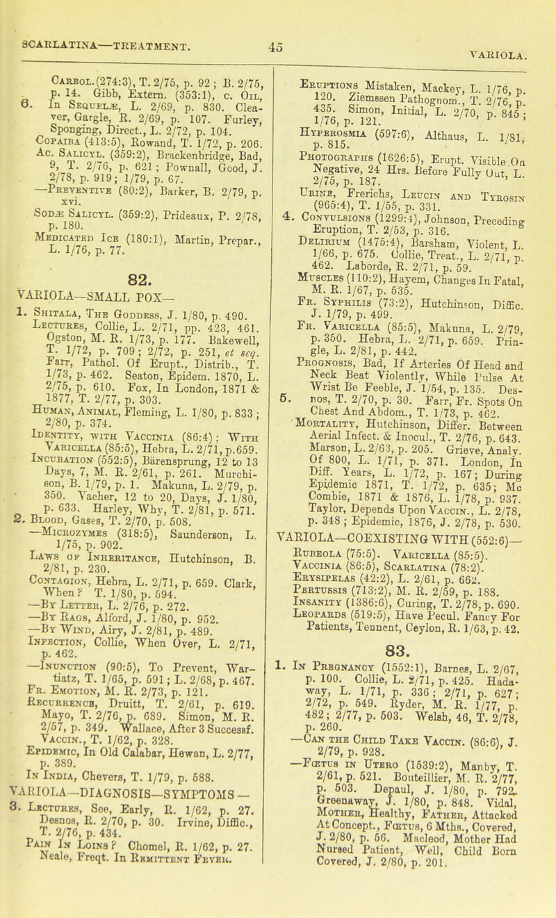VARIOLA. Carbol.(274:3L T. 2/75, p. 92 ; B. 2/75, p. 14. Gibb, Extern. (353:1), c. Oil, 6. In Sequel® L. 2/69, p. 830. Clea- ver, Gargle, R. 2/69, p. 107. Furley, Sponging, Direct., L. 2/72, p. 104. Copaiba (413:5), Rowand, T. 1/72, p. 206. Ac. Salicyl. (359:2), Brackenbridge, Bad, 9, T. 2/76, p. 621 ; Pownall, Good, J. 2/78, p. 919; 1/79, p. 67. —Preventive (80:2), Barker, B. 2/79, p. xvi. Soda: Salicyl. (359:2), Prideaux, P. 2/78, p. 180. - Medicated Ice (180:1), Martin, Prepar., L. 1/76, p. 77. 82. VARIOLA—SMALL POX— 1. Shitala, The Goddess, J. 1/80, p. 490. Lectures, Collie, L. 2/71, pp. 423, 461. Ogston, M. R. 1/73, p. 177. Bakewell, T. 1/72, p. 709 ; 2/72, p. 251, et seq. Farr, Pathol. Of Erupt., Distrib., T. 1/73, p. 462. Seaton, Epidem. 1870, L. 2/75, p. 610. Fox, In London, 1871 & 1877, T. 2/77, p. 303. Human, Animal, Fleming, L. 1/80, p. 833 ; 2/80, p. 374. Identity, with Vaccinia (86:4); With Varicella (85:5), Hebra, L. 2/71, p.659. Incubation (552:5), Barensprung, 12 to 13 Days, 7, M. R. 2/61, p. 261. Murchi- son, B. 1/79, p. 1. Makuna, L. 2/79, p. 350. Vacher, 12 to 20, Days, J. 1/80, p. 633. Harley, Whv, T. 2/81, p. 571. 2. Blood, Gases, T. 2/70, p. 508. Microzymes (318:5), Saunderson, L. 1/75, p. 902. Laws op Inheritance, Hutchinson, B. 2/81, p. 230. Contagion, Hebra, L. 2/71, p. 659. Clark, When P T. 1/80, p. 594. —By Letter, L. 2/76, p. 272. —By Rags, Alford, J. 1/80, p. 952. —By Wind, Airy, J. 2/81, p. 489. Infection, Collie, When Over, L. 2/71, p. 462. ' —Inunction (90:5), To Prevent, War- tiatz, T. 1/65, p. 591; L. 2/68, p. 467. Fr. Emotion, M. R. 2/73, p. 121. Recurrence, Druitt, T. 2/61, p. 619. Mayo, T. 2/76, p. 689. Simon, M. R. 2/57, p. 349. Wallace, After 3 Successf. Vaccin., T. 1/62, p. 328. Epidemic, In Old Calabar, Hewan, L. 2/77, p. 389. In India, Chevers, T. 1/79, p. 688. VARIOLA—DIAGNOSIS—SYMPTOMS — 3. Lectures, See, Early, R. 1/62, p. 27. Desnos, R. 2/70, p. 30. Irvine, DifEc., T. 2/76, p. 434. PAm In Loins? Chomel, R. 1/62, p. 27. Neale, Freqt. In Remittent Fever. Eruphons Mistaken, Mackey, L. 1/76, p 120. Ziemesen Pathognom., T. 2/76, p. • SnT’ Initial> L- 2/70> p- 845 ; 1/76, p. 121. ’ Hyperosmia (597:6), Althaus, L. 1/81 p. 815. ' ’ Photographs (1626:5), Erupt. Visible On Negative, 24 Hrs. Before Fully Out L 2/75, p. 187. J ’ Urine, Frerichs, Leucin and Tyrosin (965:4), T. 1/55, p. 331. 4. Convulsions (1299:4), Johnson, Preceding Eruption, T. 2/53, p. 316. fa Delirium (1475:4), Barsham, Violent, L. 1/66, p. 675, Collie, Treat., L. 2/71, n. 462. Laborde, R. 2/71, p. 59. Muscles (110:2), Hayem, Changes In Fatal, M. R. 1/67, p. 535. Fr. Syphilis (73:2), Hutchinson, Diffic. J. 1/79, p. 499. Fr. Varicella (85:5), Makuna, L. 2/79, p. 350. Hebra, L. 2/71, p. 659. Prin- gle, L. 2/81, p. 442. Prognosis, Bad, If Arteries Of Head and Neck Beat Violently, While Pulse At Wrist Be Feeble, J. 1/54, p. 135. Des- 5. nos, T. 2/70, p. 30. Farr, Fr. Spots On Chest And Abdom., T. 1/73, p. 462. Mortality, Hutchinson, Differ. Between Aerial Infect. & Inocul., T. 2/76, p. 643. Marson, L. 2/63, p. 205. Grieve, Analy. Of 800, L. 1/71, p. 371. London, In Diff. Years, L. 1/72, p. 167; During Epidemic 1871, T. 1/72, p. 635; Me Combie, 1871 & 1876, L. 1/78, p. 937. Taylor, Depends Upon Vaccin., L. 2/78, p. 348 ; Epidemic, 1876, J. 2/78, p. 530. VARIOLA—COEXISTING WITH (552:6) Rubeola (75:5). Varicella (85:5). Vaccinia (86:5), Scarlatina (78:2). Erysipelas (42:2), L. 2/61, p. 662. Pertussis (713:2), M. R. 2/59, p. 188. Insanity (1386:6), Curing, T. 2/78, p. 690. Leopards (519:5), Have Pecul. Fancy For Patients, Tennent, Ceylon, R. 1/63, p. 42. 83. 1. In Prbgnancy (1552:1), Barnes, L. 2/67, p. 100. Collie, L. 2/71, p. 425. Hada- way, L. 1/71, p. 336; 2/71, p. 627; 2/72, p. 549. Ryder, M. R. 1/77 p. 482; 2/77, p. 503. Welsh, 46, T. 2/78, p. 260. —Can the Child Take Vaccin. (86:6), J. 2/79, p. 928. ' —Fcetus in Utero (1539:2), Manby, T. 2/61, p. 521. Bouteillier, M. R. 2/77, p. 503. Depaul, J. 1/80, p. 792. Greenaway, J. 1/80, p. 848. Vidal, Mother, Healthy, Father, Attacked At Concept., Fcetus, 6Mths., Covered, J. 2/80, p. 56. Macleod, Mother Had Nursed Patient, Well, Child Born Covered, J. 2/80, p. 201.