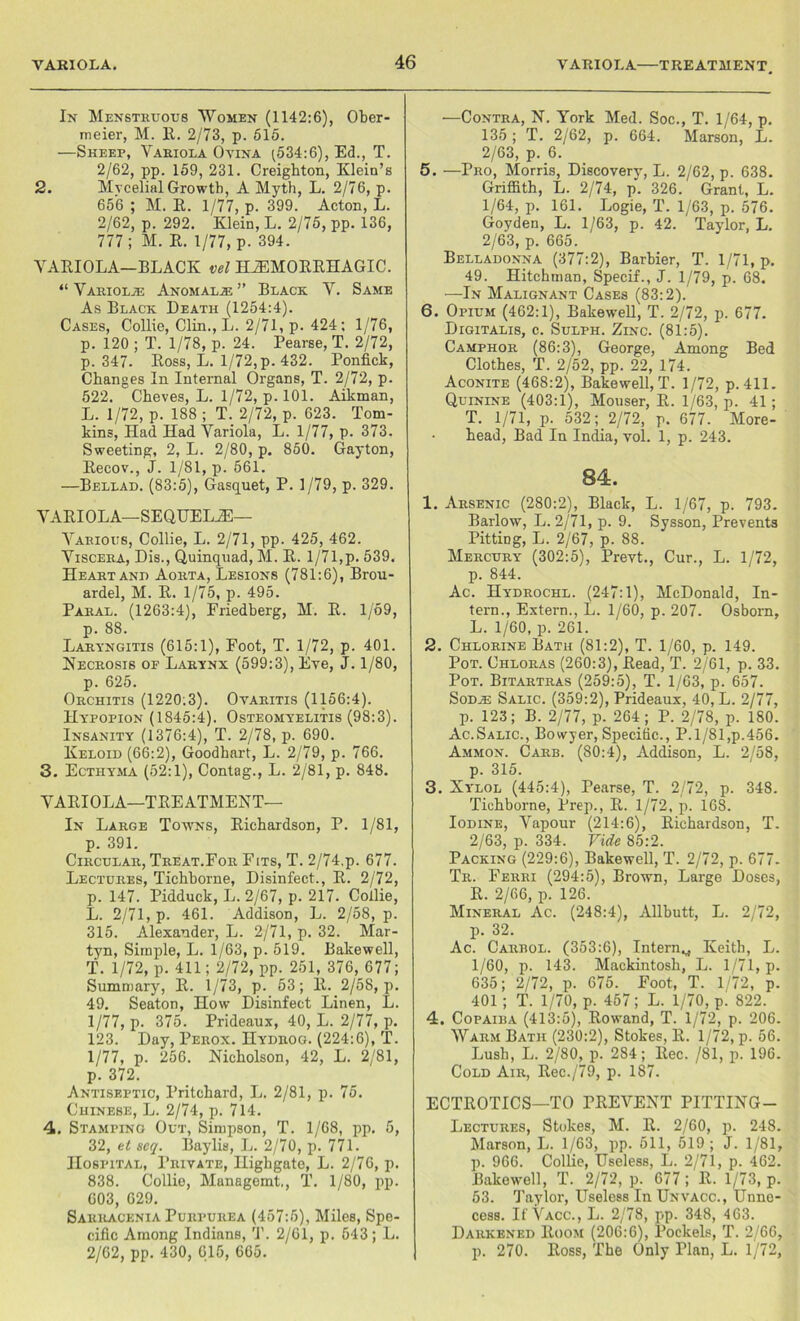 In Menstruous Women (1142:6), Ober- meier, M. 11. 2/73, p. 615. —Sheep, Variola Ovina (534:6), Ed., T. 2/62, pp. 159, 231. Creighton, Klein’s 2. Mvcelial Growth, A Myth, L. 2/76, p. 656 ; M. R. 1/77, p. 399. Acton, L. 2/62, p. 292. Klein, L. 2/75, pp. 136, 777; M. R. 1/77, p. 394. VARIOLA-BLACK vel HEMORRHAGIC. “ Variolje Anomaly ” Black V. Same As Black Death (1254:4). Cases, Collie, Clin., L. 2/71, p. 424; 1/76, p. 120 ; T. 1/78, p. 24. Pearse, T. 2/72, p. 347. Ross, L. 1/72, p. 432. Ponfick, Changes In Internal Organs, T. 2/72, p. 522. Cheves, L. 1/72, p. 101. Aikman, L. 1/72, p. 188 ; T. 2/72, p. 623. Tom- kins, Had Had Variola, L. 1/77, p. 373. Sweeting, 2, L. 2/80, p. 850. Gayton, Recov., J. 1/81, p. 561. —Bellad. (83:5), Gasquet, P. 1/79, p. 329. VARIOLA—SEQUELE— Various, Collie, L. 2/71, pp. 425, 462. Viscera, Dis., Quinquad, M. R. 1/71,p. 539. Heart and Aorta, Lesions (781:6), Brou- ardel, M. R. 1/75, p. 495. Paral. (1263:4), Friedberg, M. R. 1/69, p. 88. Laryngitis (615:1), Foot, T. 1/72, p. 401. Necrosis of Larynx (599:3), Eye, J. 1/80, p. 625. Orchitis (1220:3). Ovaritis (1156:4). Hypopion (1845:4). Osteomyelitis (98:3). Insanity (1376:4), T. 2/78, p. 690. Keloid (66:2), Goodhart, L. 2/79, p. 766. 3. Ecthyma (52:1), Contag., L. 2/81, p. 848. VARIOLA—TREATMENT— In Large Towns, Richardson, P. 1/81, p. 391. Circular, Treat.For Fits, T. 2/74,p. 677. Lectures, Tichhorne, Disinfect., R. 2/72, p. 147. Pidduck, L. 2/67, p. 217. Collie, L. 2/71, p. 461. Addison, L. 2/58, p. 315. Alexander, L. 2/71, p. 32. Mar- tyn, Simple, L. 1/63, p. 519. Bakewell, T. 1/72, p. 411; 2/72, pp. 251, 376, 677; Summary, R. 1/73, p. 53; R. 2/58, p. 49. Seaton, How Disinfect Linen, L. 1/77, p. 375. Prideaux, 40, L. 2/77, p. 123. Day, Perox. Hydrog. (224:6), T. 1/77, p. 256. Nicholson, 42, L. 2/81, p. 372. Antiseptic, Pritchard, L. 2/81, p. 75. Chinese, L. 2/74, p. 714. 4. Stamping Out, Simpson, T. 1/68, pp. 5, 32, et seq. Baylis, L. 2/70, p. 771. Hospital, Private, Highgate, L. 2/76, p. 838. Collie, Managemt,, T. 1/80, pp. 603, 629. Sarracenia Purpurea (457:5), Miles, Spe- cific Among Indians, T. 2/61, p. 643; L. 2/62, pp. 430, 615, 665. —Contra, N. York Med. Soc., T. 1/64, p. 135; T. 2/62, p. 664. Marson, L. 2/63, p. 6. 5. —Pro, Morris, Discovery, L. 2/62, p. 638. Griffith, L. 2/74, p. 326. Grant, L. 1/64, p. 161. Logie, T. 1/63, p. 576. Goyden, L. 1/63, p. 42. Taylor, L. 2/63, p. 665. Belladonna (377:2), Barhier, T. 1/71, p. 49. Hitchtnan, Specif., J. 1/79, p. 68. —In Malignant Cases (83:2). 6. Opium (462:1), Bakewell, T. 2/72, p. 677. Digitalis, c. Sulph. Zinc. (81:5). Camphor (86:3), George, Among Bed Clothes, T. 2/52, pp. 22, 174. Aconite (468:2), Bakesvell, T. 1/72, p. 411. Quinine (403:1), Mouser, R. 1/63, p. 41; T. 1/71, p. 532; 2/72, p. 677. More- • head, Bad In India, vol. 1, p. 243. 84. 1. Arsenic (280:2), Black, L. 1/67, p. 793. Barlow, L. 2/71, p. 9. Sysson, Prevents Pitting, L. 2/67, p. 88. Mercury (302:5), Prevt., Cur., L. 1/72, p. 844. Ac. Hydrochl. (247:1), McDonald, In- tern., Extern., L. 1/60, p. 207. Osborn, L. 1/60, p. 261. 2. Chlorine Bath (81:2), T. 1/60, p. 149. Pot. Chloras (260:3), Read, T. 2/61, p. 33. Pot. Bitartras (259:5), T. 1/63, p. 657. Sod .as Salic. (359:2), Prideaux, 40, L. 2/77, p. 123; B. 2/77, p. 264; P. 2/78, p. 180. Ac.Salic., Bowyer, Specific., P.1/81,p.456. Ammon. Carb. (80:4), Addison, L. 2/58, p. 315. 3. Xylol (445:4), Pearse, T. 2/72, p. 348. Tichhorne, Prep., R. 1/72, p. 168. Iodine, Vapour (214:6), Richardson, T. 2/63, p. 334. Vide 85:2. Packing (229:6), Bakewell, T. 2/72, p. 677. Tr. Ferri (294:5), Brown, Large Doses, R. 2/66, p. 126. Mineral Ac. (248:4), Allbutt, L. 2/72, p. 32. Ac. Carrol. (353:6), Internv Keith, L. 1/60, p. 143. Mackintosh, L. 1/71, p. 635; 2/72, p. 675. Foot, T. 1/72, p. 401; T. 1/70, p. 457; L. 1/70, p. 822. 4. Copaiba (413:5), Rowand, T. 1/72, p. 206. Warm Bath (230:2), Stokes, R. 1/72, p. 56. Lush, L. 2/80, p. 284; llec. /81, p. 196. Cold Air, Rec./79, p. 187. ECTROTICS—TO PREVENT PITTING— Lectures, Stokes, M. R. 2/60, p. 248. Marson, L. 1/63, pp. 511, 519 ; J. 1/81, p. 966. Collie, Useless, L. 2/71, p. 462. Bakewell, T. 2/72, p. 677; R. 1/73, p. 53. Taylor, Useless In Unvacc., Unne- cess. If Vacc., L. 2/78, pp. 348, 463. Darkened Room (206:6), Pockels, T. 2/66, p. 270. Ross, The Only Plan, L. 1/72,