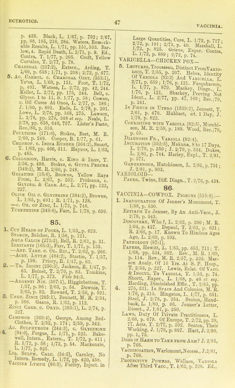 ECTROTICS. VACCINIA. p. 433. Black, L. 1/67, p. 792; 2/67, pp. 88, 185, 216, 284. Waters, Remark- able Results, L. 1/71, pp. 151, 533. Bar- low, 4. Rapid Death, L. 2/71, p. 9. Ed., Contra, T. 1/77, p. 205. Croft, Yellow Curtains, T. 2/77, p. 78. Charcoal (237:2), Extern., Arding, T. 1/60, p. 658; 1/71, p. 208; 2/72, p. 677. o. Ac. Carbol. c. Charcoal Oint. (353:1), Ya+es, L. 1/68, p. 151. Foot, T. 1/72, р. 401. Watson, L. 2/72, pp. 42, 244. Kellet, L. 2/72, pp. 175, 244. Bell, c. Glycer. 1 to 11, B. 1/77, p. 58; Cowan, с. Oil Cures At Once, L. 2/77, p. 186; J. 1/80, p. 891. Eade, L. 2/78, p. 201. Lowe, L. 2/78, pp. 168, 275. Lawson, L. 2/78, pp. 279, 348 et seq. Neale, L. 2/78, pp. 638, 640, 757. Lister’s Paste, Rec./SO, p. 316. Poultices (171:6), Stokes, Best, M. R. 2/60, p. 24S. Cooper, B. 1/77, p. 61. Chlorof. c. India Rubber (364:2), Smart, T. 1/63, pp. 466, 511. Haynes, L. 1/63, p. 485. ' 6. Collodion, Harris, c. Kino & Iron, T. 2/56, p. 498. Stokes, c. Gutta Percha (349:2), M. R. 2/60, p. 248. Gelatine (15:6), Browne, Yellow Rays From, L. 2/67, p. 252. Prideaux, c. Glycer. & Carb. Ac., L. 2/77, pp. 123, 227• Olive Oil c. Glycerine (384:2), Browne, L. 1/65, p. 491 ; R. 1/71, p. 128. —c. Ox. of Zinc, L. 1/72, p. 746. Turpentine (349:6), Farr, L. 1/78, p. 699. 85. 1. Cut Heads of Pocks, L. 1/63,.p. 623. Starch, Belcher, R. 1/58, p. 121. Aqua Calcis (273:3), Bell, R. 2/61, p. 31. Irritants (165:3), Farr, T. 1/71, p. 133. —.Ant. Tart. c. Ol. Ric., T. 2/62, p. 266. —Acet. Lyttie (484:2), Startin, T. 1/57, p. 198. Priory, R. 1/47, p. 63. — Tr. Iodini (250:5), Jackson, R. 1/47, p. 63. Boinet, T. 2/70, p. 83. Tomkins, L. 1/77, p. 373. Vide 84:3. —Argenti Nit. (307:1), Iligginbottom, T. 1/57, p. 96 ; 2/63, p. 54. Downie, 1’. 2/63, p. 82. Roward, T. 2/56, p. 591. 3. Lngt. Zinci (285:1), Bennett, M. R. 2/54, p. 566. Gason, R. 1/62, p. 112. Zinci Carb. c. Oxyd. (285:1), L. 2/74, p. 327. Camphor (369:4), George, Among Bed- Clothes, T. 2/52, p. 174 ; 2/59, p. 342. Ac. Sulphurous (244:3), c. Glycerine (84:6), Fergus, L. 1/71, p. 525. Bake- ■well, Intern., Extern., T. 1/72, p. 411 ; R. 1/72, p. 58 ; 1/73, p. 64. Mackenzie, L. 1/77, p. 825. Liq. Sulph. Calc. (34:5), Carnley, No Intern. Remedy, L. 1/72, pp. 420, 458. vaccine Lymph (86:5), Furley, Inject, in Large Quantities, Cure, L. 1/72, p. 717 • ? ??’ P‘ 'Ilk 2/L3’ P' k Mar’shaU, L: P- 825- Grieve, Exper. Contra L. 1/72, p. 889 ; 2/72, p. 74. ’ VARICELLA—CHICKEN POX— 5. Lectures, Trousseau, Distinct FromVARio- O^V T‘ 2/f55/oo‘o?°7' Hebra> Identity Of Variola (82:2) And Varicella, L 2/, 1 p 659 ; 1/76, p. 121. Farquharsom P- 8/9- Mackey, Diagn., L. 1/76 p 121 Sharkey, Proving Not Ident., L. 2/77, pp. 47, 109; Rec./79, p. 241. In Fcetus in Utero (1539:2), Jennett, T. 2/61, p. 470. Hubbart, mt. 1 Day J 1/78, p. 822. y> Coexisting with Variola (82:5), Murchi- son, M. R. 2/59, p. 189. Wood, Rec./79 p. 59. Diagnosis Fr., Variola (82:4). Incubation (552:5), Makuna, 8 to 17 Days L. 2//9, p. 350 ; J. 2/79, p. 534. Dukes, L. 2/81, p. 744. Harley, Expl., T. 2/81 p. 571. Gangrenous, Hutchinson, L. 2/81 d 751 • J. 2/81, p. 803. VARIOLOID— Paper, Twine, Diff. Diagn., T. 2/76, p. 434. 86. VACCINIA—COWPOX. Pigeons (515:6).— 1. Inauguration Of Jenner’s Monument, T. 1/58, p. 530. Epitaph To Jenner, By An Anti-Vacc., J. 2/78, p. 543. Discovery, Who ?, L. 2/62, p. 290 ; M. R. 1/64, p; 427. Depaul, T. 2/63, p. 621 ; R. 2/66, p. 17. Known To Hindoos Ages Ago, L. 2/69, p. 593. Pathology (87:1). Papers, Hewitt, L. 1/63, pp. 653, 711; T. 1/68, pp. 534, 562. Rev., M. R. 1/69, p. 114. Rev., M. R. 2/57, p. 325. Mar- son Analy. Of 16 Yrs. At S. P. Hosp., T. 2/53, p. 227. Lewis, Relat. Of Vacc. & Inocul. To Variola, T. 1/53, p. 74. Shortt, Exper., L. 1/68, p. 46 et seq. Harding, Diminished Effic., T. 2/65, pp. 4. 275, 331. In Spain And Colonies, M. R. 1/70, p. 315. Hingston, L. 1/77, p. 651. Steel, J. 2/7S, p. 354. Seaton, Hand- book, L. 1/S0, p. 66. Jenner’s Letter, Direct., J. 1/81, p. 250. Laws, Duty Of Private Practitioners, L. 2/68, p. 679. Of Europe, T. 2/72, pp. 39, 77. Acts, T. 2/77, p. 592. Seaton, Their Working, J. 1/78, p. 887. Hart, J. 2/80, pp. 1, 75. Does it Harm to Take from Arm P J. 2/81, p. 768. Vacoinisation, Warlomont.Nocess., J.2/S1, p. 768. Protective Powers, Wallace, Variola Aiter Third Vacc., T. 1/62, p. 328. Ed.,