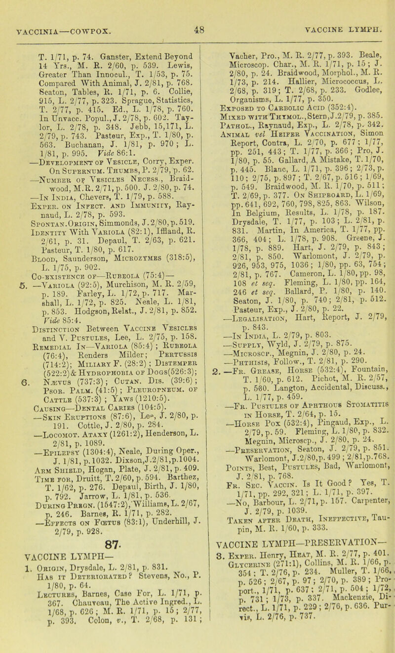 VACCINIA—COWPOX. T. 1/71, p. 74. Ganster, Extend Beyond 14 Yrs., M. R. 2/60, p. 539. Lewis, Greater Than Innocul., T. 1/53, p. 75. Compared With Animal, J. 2/81, p. 768. Seaton, Tables, R. 1/71, p. 6. Collie, 915, L. 2/77, p. 323. Sprague, Statistics, T. 2/77, p. 415. Ed., L. 1/78, p. 760. In Unvacc. Popul., J. 2/78, p. 602. Tay- lor, L. 2/78, p. 348. J ebb, 15,171, L. 2/79, p. 743. Pasteur, Exp., T. 1/80, p. 563. Buchanan, J. 1/81, p. 970 ; L. 1/81, p. 995. Vide 86:1. —Development of Vesicle, Corny, Exper. On Supernum. Thumbs, P. 2/79, p. 62. —Number oy Vesicles Necess., Braid- wood, M.R. 2/71, p. 500. J. 2/80, p. 74. —In India, Chevers, T. 1/79, p. 588. Exper. on Infect, and Immunity, Ray- naud, L. 2/78, p. 593. Spontan.Origin, Simmonds, J. 2/80, p. 519. Identity With Variola (82:1), Iffland, R. 2/61, p. 31. Depaul, T. 2/63, p. 621. Pasteur, T. 1/80, p. 617. Blood, Saunderson, Microzymes (318:5), L. 1/75, p. 902. Co-existence of-—Rubeola (75:4)— 5. —Variola (92:5), Murchison, M. R. 2/59, p. 189. Farley, L. 1/72, p. 717. Mar- shall, L. 1/72, p. 825. Neale, L. 1/81, p. 853. Hodgson, Relat., J. 2/81, p. 852. Fide 85:4. Distinction Between Vaccine Vesicles and V. Pustules, Lee, L. 2/75, p. 158. Remedial In—Variola (85:4) ; Rubeola (76:4), Renders Milder; Pertussis (714:2); Miliary F. (28:2) ; Distemper (522:2)&Hydrophobia of Dogs(526:3); 6. Njevus (737:3); Cutan. Dis. (39:6); Psor. Palm. (41:5); Pleuropneum. of Cattle (537:3) ; Yawfs (1210:5). Causing—Dental Caries (104:5). —Skin Eruptions (87:6), Lee, j. 2/80, p. 191. Cottle, J. 2/80, p. 284. —Locomot. Ataxy (1261:2), Henderson, L. 2/81, p. 1089. —Epilepsy (1304:4), Neale, During Oper., J. 1/81, p. 1032- Dixson,J.2/8l,p. 1004. Arm Shield, Hogan, Plate, J. 2/81, p. 409. Time for, Druitt, T. 2/60, p. 594. Barthez, T. 1/62, p. 276. Depaul, Birth, J. 1/80, p. 792. Jarrow, L. 1/81,p. 536. During Prbgn. (1547:2), Williams, L. 2/67, p. 246. Barnes, R. 1/71, p- 282. —Effects on Foetus (83:1), Underhill, J. 2/79, p. 928. 87- vaccine LYMPH— 1. Origin, Drysdalo, L. 2/81, p. 831. Has it Deteriorated? Stevens, No., P. 1/80, p. 64. Lectures, Barnes, Case For, L. 1/71, P- 367. Chauvcau, The Active Ingred., L. 1/68, p.626; M.R. 1/71, p. 15; 2/77, i p. 393. Colon, v., T. 2/68, p. 131 ; ! Vacher, Pro., M. R. 2/77, p. 393. Beale, Microscop. Char., M. R. 1/71, p. 15 ; J. 2/80, p. 24. Braidwood, Morphol., M. It. 1/73, p. 214. Hallier, Micrococcus, L. 2/68, p. 319; T. 2/68, p. 233. Godlee, Organisms, L. 1/77, p. 350. Exposed to Carbolic Acid (352:4). Mixed with Thymol.,Stem, J.2/79, p. 385. Pathol., Raynaud, Exp., L. 2/78, p. 342. Animal vel Heifer Vaccination, Simon Report, Contra, L. 2/70, p. 677 ; 1/77, pp. 251, 443; T. 1/77, p. 366; Pro, J. 1/80, p. 55. Gallard, A Mistake, T. 1/70, p. 445. Blanc, L. 1/71, p. 396; 2/73, p. 110; 2/75, p.897; T. 2/67, p. 516; 1/69, p. 549. Braidwood, M. R. 1/70, p. 511; T. 2/69, p. 377. On Shipboard, L. 1/69, pp. 641, 692, 760, 798, 825, 863. Wilson, In Belgium, Results, L. 1/78, p. 187. Drysdaie, T. 1/77, p. 103; L. 2/81, p. 831. Martin, In America, T. 1/77, pp. 366, 404; L. 1/78, p. 908. Greene, J. 1/78, p. 889. Hart, J. 2/79, p. 843 ; 2/81, p. 850. Warlomont, J. 2/79, p. 926, 953, 975, 1036; 1/80, pp. 63, 754; 2/81, p. 767. Cameron, L. 1/80, pp. 98, 108 et seq. Fleming, L. 1/80, pp. 164, 246 et seq. Ballard, P. 1/80, p. 140. Seaton, J. 1/80, p. 740; 2/81, p. 512. Pasteur, Exp., J. 2/80, p. 22. —Legalisation, Hart, Report, J. 2/79, p. 843. —In India, L. 2/79, p. 803. —Supply, Wyld, J. 2/79, p. 875. —Microscp., Megnin, J. 2/80, p. 24. —Phthisis, Follow., T. 2/81, p. 290. 2. —Fr. Grease, Horse (532:4), Fountain, T. 1/60, p. 612. Pichot, M. R. 2/57, p. 580. Langton, Accidental, Discuss., L. 1/77, p. 459. Fr. Pustules of Aphthous Stomatitis in Horse, T. 2/64, p. 15. —Horse Pox (532:4), Pingaud, Exp., L. 2/79, p. 59. Fleming, L. 1/80, p. 832. Megnin, Microscp., J. 2/80,_p. 24. —Preservation, Seaton, J. 2/79, p. 851. Warlomont, J.2/80,p. 499 ; 2 81,p.768. Points, Best, Pustules, Bad, Warlomont, J. 2/81, p. 768. _ m Fr. Sec. Vaccin. Is It Good ? T es, 1. 1/71. pp. 292, 321; L. 1/71, p. 397. —No, Barbour, L. 2/71, p. 157. Caipenter, J. 2/79, p. 1039. Taken after Death, Ineffective, iau- pin, M. R. 1/60, p. 333. rACCINE LYMPH—PRESERVATION— t. Exper. Henry, Heat, M. R. 2/77, p. 401. Glycerine (271:1), Collins, M. R. 1/66, p. 354 ; T. 2/76, p. 234. Muller, T. 1/66, p. 526 ; 2/67, p. 97 ; 2/70, p. 389 ; Pro- port., 1/71, p. 637 ; 2/71, p. 504 ; 1/72, p. 731 ; 1/73, p. 337. Mackenzie, Di- rect., L. 1/71, p. 229 ; 2/76, p. 636. Pur- vis, L. 2/76, p. 737.