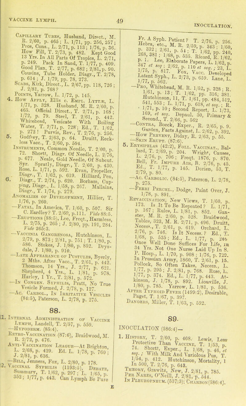 inoculation. Capillary Tubes, Husband, Direct., M. H. 2/60, p. 465; L. 1/71, pp. 256, 257; 1 ros, Cons., L. 2/71, p. 113 ; 1/76, p. 36. How Fill, T. 2/73, p. 482. Kept Good 13 Yrs. In All Parts Of Tropics, L. 2/71, p. 249. Pack In Sand, T. 1/77, p. 409. Good Plan, T. 2/77, p. 682 ; 2/81, p. 90. Cousins, Tube Holder, Diagr., T. 2/78, p. 614 ; J. 1/79, pp. 78, 273. Scabs, Kirk, Direct., L. 2/67, pp. 118, 726 ; J. 2/81, p. 768 P Points, Yarrow, L. 1/72, p. 145. 4. How Apply, Ellis c. Empl. Lyttje, L. 1/71, p. 328. Husband, M. R. 2/60, p. 465. Official Direct., T. 2/71, p. 168 ; 1/72, p. 79. Steel, T. 2/61, p. 442. \v hitebead, Vesicate With Boilino- Water, T. 2/71, p. 728-; Ed., T. 1/62, p. 272 ! Purvis, Rev., T. 2/76, p. 256. 5. Godfrey, T. 2/63, p. 64. Druitt, Reck- less Vacc., T. 2/60, p. 594. Instruments, Common Needle, T. 2/60 p. 72. ^ Shortt, Diagr. Of Needle, L. 2/76, p. 677. Neale, Gold Needle, Of Subcut Syr. Spratly, Diagr., T. 2/60, p. 430. Rose, L. 1/71, p. 592. Evan, Propeller, Diagr., T. 1/62, p. 619. Hilliard, Pen, 6. Diagr., T. 2/74, p. 620. Borham, Cup- ping, Diagr., L. 1/58, p. 267. Malkina, Diagr., T. 1/74, p. 279. Anomalies of Development, Hillier T 1/76, p. 260. —Fatal, In Ameiica, T. 1/60, p. 507. Sir C. Eardley ? T. 2/69, p. 111. Vide 88:5. —Eruptions (88:5), Lee, Freqt., Harmless, L. 2/75, p. 265 ; J. 2/80, pp. 191, 284. Vide 265:3. ’ —Vaccinia Gangrenosa, Hutchinson, L 2/79, p. 873 ; 2/81, p. 751; T. 1/80, p. 586. Stokes, J. 1/80, p. 852. Drys- dale, J. 1/80, p. 910. —Late Appearance of Pustules, Byerlv 2 Mths. After Vacc., T. 2/61, p. 442 Thomson, 14 Yrs., J. 2/77, p 621 Shepherd, 4 Yrs., L. 1/81, p. 97S. Harley, 1 Yr., T. 2/81, p. 572. —In Congen. Syphilis, Pratt, No True Vesicle Formed, J. 2/78, p. 127. Ac. Carbol., In Irritative Vesicles (84:5), Paterson, L. 2/78, p. 275. 88. .1. Internal Administration of Vaccine Lymph, Landell, T. 2/57, p. 559. —IIypoderm. (85:4). Retro-Y accination (87:6), ISraidwood, M. R. 2/72, p. 476. Anti-Vaccination League—At Brighton L. 2/68, p. 429. Ed. L. 1/78, p 760 • J. 2/81, p. 636. 1 —Bill, Jenners, Fox, L. 2/80, p. 178. L Vaccinal Syphilis (1193:5), Debate, T- 1/82, P. 297 ; L. 1/65, p. 3o2 , 1/77, p. 443. Can Lymph Be Pure Fr. A Syph. Patient ? T. 2/76 n ‘>56 ego ool 01 1 T- 1/62, pp. 240, :6®’ 38t1 > 1g.8, p. 535. Ricord, R. 1/62, , Lee’ Elaborate Papers, L. 1/62, p. ?r5 5%U2/6V- 110 “ sc1- i 23, L. T nf5’ +Pc 8i7' r F°X’ Vacc- Developed Latent Syph., L. 2/73, p. 659. Lane, L. >//G p. 562. —Pro, Whitehead, M. R. 1/52, p 328 • R 1/61, p. 13; T. l/62,/pp,.P316; 38L Hutchinson 11, T. 1/61, pp. 484,512, 541 553 ; L. 1/71, p. 618, et seq. ; R. 1/71) p- 10; Second Report, L. 1/73 169, et seq. Depaul. 30, Primary & Second., T. 2/66, p. 562 3 —Contra, Boeck, Exper., R. 2/65, p. 9. Garden, Facts Against, L. 2/62, p. 392. —How Prevent, Diday, R. 2/63, p. 55. —Skin Erupt. (87:6) 5. Erysipelas (42:2), Foll. Vaccinat., Bal- ard, 1. 2/69, p. 204. Wright, Causes, n2/^’P- 706 ; Freqt. 1876, p. 870. Bell, Fr. Impure Air, B. 2/76, p. 45. T- m, p. 145. Dorien, 63, T 2/79, p. SO. ^-c- Carbolic. (84:5), Paterson, L. 2/78* p. 2/5. Derri^ Perchl., Dodge, Paint Over, J. Revaccinatmn, New Views, T. 1/60, p. 173. Is It To Be Repeated ? L. 1/71, P; 16Ir’ £'uIes’ L- V81’ P- 852- Gan- s er, M. R. 2/60, p. 528. Braidwood, Tables, 323, M. R. 2/71, p. 496. Druitt, Necess., T. 2/61, p. 619. Orchard, L. 2/(6, p. 746. Is It Necess.? Ed., T. J/68> P- 535; Ed., L. 1/77, p. 240 Once V ell Done Suffices For Life, in 34 Yrs. Not One Nurse Laid Up In S. I • Hosp., L. 1/70, p. 908 ; 1/76, p. 729. In Prussian Army, 1860, T. 2/61, p. 15. I oliock, So Often Takes, Necess., L. J/77) P- 295; J. 2/81, p. 768. Rose, L. V77, p. 374. Ed., L. 1/77, p. 443. At- i!oSOn’ <P‘ V78, p. 892. Liouville, J. 1/80, p. 785. Yarrow, L. 1/81, p. 536. After Typhoid Fever (1499:2), Desirable, Paget, T. 1/67, p. 397. Dangers, Miller, T. 1/63, p. 592. 89- INOCULATION (586:4)- L History T. 2/60, p. 408. Lewis, Less- Protective I han Vaccine, T. 1/53, p. 74. Shortt, Exper., L. 1/68, p 46 et With Milk An<1 Variolous Pus, T.‘ \ rn1^' Hutchinson, Mortality, 1 In 500, T. 2/76, p. 643. Iheory, Grawitz, New, J. 2/81, p. 785. Per Nares, O’Neill, J. 2/81, p. 544. In 1 leuropneum. (537:3); Charbon(586:4).