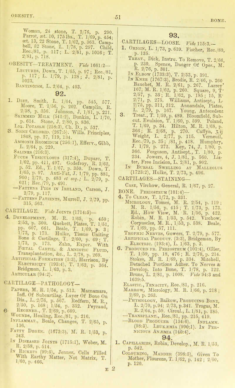 BONE. Woman, 24 stone, T. 2/76, p. 290 Parrot, set. 10, 175 lbs., T. 1/69, p. 454; set. 13, 22 Stone, T. 1/62, p. 363. Camp- bell, 52 Stone, L. 1/78, p. 297. Child, Kee./81, p. 117; L. 2/81, p. 1016; T. 9/fil n 7m i > r > OBESITY—TREATMENT. Vide 1661:2 - Lectures, Down, T. 1/65, p. 97; Bec./81, p. 117; L. 1/79, p. 128; J. 2/81, p. 1023. Bantingism, L. 2/64, p. 493. 92. 1. Diet, Smith, L. 1/64, pp. 545, 577. Moore, T._ 1/56, p. 202. Camplin, R. 2/58, p. 356. Johnson, J. 1/81, p. 221 Skimmed Milk (541:2), Donkin, L. 1/70 p. 614. Stone, J. 2/80, p. 836. Liq. PoTAssiE (258:3), Ch. D., p. 537. 3. Sodii Chlorid. (267:5). Wills. Principles, 1848, pp. 27, 119, 134. Ammonti Bromidum (256:1), Efferv., Gibb L. 2/64, p. 229. Salines (216:3). Fuccs Vesiculosus (317:4), Duparc, T. 1/62, pp. 411, 497. Godefroy, R. 2/62, p. 52. Ed., T. 1/67, p. 350. Down, T. l/6o, p. 97. Anti-Fat, J. 1/79, pp. 881, 960; 2/79, p. 483 et scq.; L. 2/79 p. 621; Rec./70, p.491. ' ’ 1 —Fattens Pigs in Ireland, Carson, J. i 2/79, p. 117. Fattens Patients, Murrell, J. 2/79, pp. 31o, 563. CARTILAGE. Vide Joints (1714:5) 4. Development, M. R. 1/65, p. 450- 2/53, p. 300. Quekett, Plates, T. l/5l! pp_. 607, 661. Beale, T. 1/69, p. 3; 1/73, p. 1/3. Hulke, Tissue Uniting Bone & Cartilage, T. 2/60, p. 69; T. 1/73, p. 173. Zahn, Exper. With h cetal Cartil. & Amniotic Fluid Transplantation, &c., L. 2/78, p. 269 Artificial Formation (3:3), Harrison, By Electricity (193:4), T. 1/62, p. 364. Bridgman, L. 1/63, p. 3. Articular (94:2). CARTILAGE—PATHOLOGY— I apers, M. R. 1/54, p. 513. Macnamara, Infl. Of Subcartilag. Layer Of Bone On Dis., L. 2/76, p. 567. Redfern, M. R., 2/50, p. 168 ; 1/54, p. 352. Peyraud, 6- Regener., T. 2/69, p. 609. Wounds, Healing; Rec./81, p. 216. In-fu^mmal, Beale, Changes, T. 2/65, p. Fatty Decen. (1673:3), M. R. 1/53, p. 343. In Diseased Joints (1715:1), Weber, M. R. 2/58, p. 614. !n RrcKETs (99:5), Jcnner, Cells Filled With Earthy Matter, Not Matrix, T. 1/60, p. 466. ’ E 2 93. CARTILAGES—LOOSE. Vide 115:3.— 1. Origin, L. 1/73, p. 639. Fischer, Rec./SO, p. 135. Treat., Dick, Instru. To Remove, T. 2/66, p. 230. Spence, Danger Of Oper., M. R. 2/76, p. 301. In Elbow (1733:3), T. 2/53, p. 391. In Knee (1767:3), Brodie, R. 2/46, p. 260 Bauchet, M. R. 2/61, p. 267. Larrey’ 167, M. R. 1/62, p. 260. Square, 9, T 2/57, p. 35; R. 1/62, p. 185; 15, R- 2/71, p. 275. Williams, Antisept., L- 2/75, pp. 311, 312. Annandale, Plates, L. 2/79, p. 167. Young, Antecedent 3. Treat., T. 1/59, p. 489. Bloomfield, Sub- cut. Evulsion, T. 1/60, p. 599. Poland, T. 1/69, p. 34. Hilton, M. R. 1/68, p. 366; R. 2/68, p. 270. Caffyn, 5 ij Weight, L. 2/77, p. 115. Vemeuil, Rec./79, p. 35; /81, p. 418. Humphry, J. 1/79, p. 272. Key, 74, J. 1/80, p. 366. Ferguson, Antisept., T. 1/80, p. 234. Jowers, 4, J. 1/81, p. 560. Lis- ter, Free Incision, L. 2/81, p. 902. In Bursal Swelling at Malleolus (1723:2), Hulke, T. 2/73, p. 496. CARTILAGES—STAINING— Case, Virchow, General, R. 1/67, p. 27. BONE. Periosteum (101:4)— 4. To Clean, T. 1/72, p. 331. Micrology, Tomes, M. R. 2/54, p. 119 ; M. R. 1/56, p. 415 ; T. 1/73, p. 173. Ed., How View, M. R. 1/56, p. 422. Robin, M. R. 1/53, p. 542. Virchow, Corpuscles, M. R., 1/53, p. 538. Beale, T. 1/69, pp. 57, 111. Trophic Nerves, Gowers, T. 2/79, p. 577. Artificial Product. (3:3), Bridgeman, By Electric. (193:4), L. 1/63, p. 3. 6. Produced fr. Periosteum (101:4), Ollier, T. 1/59, pp. 18, 476 ; R. 2/70, p. 214. Stokes, M. R. 1/69, p. 334. Mitchell, Detached Portions Adher. To Nerves & Develop. Into Bone, T. 1/78, p. 122. Bruns, L. 2/81, p. 1008. Vide 94:3 and 1639:5. Elastic., Tenacity, Rec./81, p. 216. Marrow, Micrology, M. R. 1/66, p. 218 ; 2/69, p. 263. —Physiology, Baikow, Producing Bone, L. 2/70, p.94; 2/73,p.341. Trogas, M. Ii. 2/64, p. 59. Circul., L. 1/81, p. 185. —Transplant., Rec./81, pp. 216, 419. Blood Producer (134:6). Inflamm. (98:3). Leukajmia (990:1). In Per- nicious Anaemia (140:4). 94. 1. Capillaries, Robin, Develop., M. R. 1/53, p. 542. Colouring, Madder (398:5), Given To Mother, Flourcns, T. 1/62, p. 142 ; 2/60,