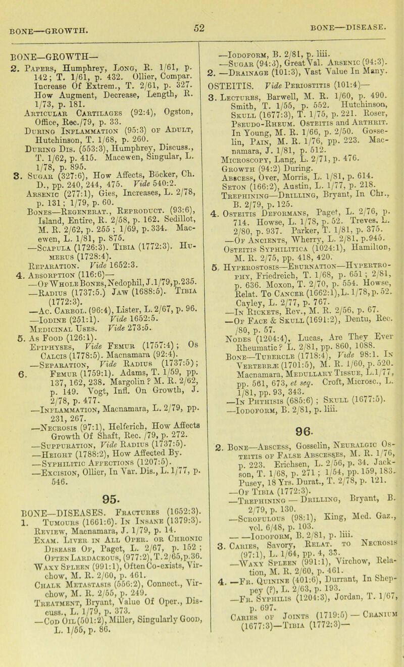 BONE GROWTH. BONE—GROWTH— 2. Papers, Humphrey, Long, R. 1/61, p. 142; T. 1/61, p. 432. Ollier, Compar. Increase Of Extrera., T. 2/61, p. 327. How Augment, Decrease, Length, R. 1/73, p. 181. Articular Cartilages (92:4), Ogston, Office, Rec./79, p. 33. During Inflammation (95:3) of Adult, Hutchinson, T. 1/68, p. 260. During Dis. (553:3), Humphrey, Discuss., T. 1/62, p. 415. Macewen, Singular, L. 1/78, p. 895. 8. Sugar (327:6), How Affects, Bocker, Ch. D., pp. 240, 244, 475. Vide 540:2. Arsenic (277:1), Gies, Increases, L. 2/78, p. 131 ; 1/79, p. 60. Bones—Regenerat., Reproduct. (93:6), Island, Entire, R. 2/58, p. 162. SediUot, M. R. 2/62, p. 255 ; 1/69, p. 334. Mac- ewen, L. 1/81, p. 875. —Scapula (1726:3). Tibia (1772:3). Hu- merus (1728:4). Reparation. Vide 1652:3. 4. Absorption (116:6)— —OFWHOLEBoNEs,Nedophil, J .1/79,p.235. —Radius (1737:5.) Jaw (1688:5). Tibia (1772:3). —Ac. Carbol. (96:4), Lister, L. 2/67, p. 96. —Iodine (251:1). Vide 1652:5. Medicinal Uses. Vide 273:5. 5. As Food (126:1). Epiphyses, Vide Femur (1757:4); Os Calcis (1778:5). Macnamara (92:4). —Separation, Vide Radius (1737:5); 6. Femur (1759:1). Adams, T. 1/59, pp. 137, 162, 238. Margolin ? M. R. 2/62, p. 149. Vogt, Infl. On Growth, J. 2/78, p. 477. —Inflammation, Macnamara, L. 2/79, pp. 231 267. —Necrosis (97:1), Helferich, How Affects Growth Of Shaft, Rec. /79, p. 272. —Suppuration, Vide Radius (1737:5). —Height (1788:2), How Affected By. —Syphilitic Affections (1207:5). —Excision, Ollier, In Yar. Dis., L. 1/77, p. 546. 95- BONE—DISEASES. Fractures (1652:3). 1. Tumours (1661:6). In Insane (1379:3). Review, Macnamara, J. 1/79, p. 14. Exam. Liver in All Oper. or Chronic Disease Of, Paget, L. 2/67, p. 152 ; OftenLardaceous, (977:2), T. 2/65,p.36. Waxy Spleen (991:1), Often Co-exists, Vir- chow, M. R. 2/60, p. 461. Chalk Metastasis (556:2), Connect., Vir- chow, M. It. 2/55, p. 249. Treatment, Bryant, Value Of Oper., Dis- cuss., L. 1/79, p. 373. —Cod Oil (501:2), Miller, Singularly Good, L. 1/65, p. 86. —Iodoform, B. 2/81, p. liii. —Sugar (94:3), Great Val. Arsenic (94:3). 2. —Drainage (101:3), Vast Value Iu Many. OSTEITIS. Vide Periostitis (101:4)— 3. Lectures, Barwell, M. R. 1/60, p. 490. Smith, T. 1/55, p. 552. Hutchinson, Skull (1677:3), T. 1/75, p. 221. Roser, Pseudo-Rheum. Osteitis and Arthrit. In Young, M. R. 1/66, p. 2/50. Gosse- lin, Pain, M. R. 1/76, pp. 223. Mac- namara, J. 1/81, p. 512. Microscopy, Lang, L. 2/71, p- 476. Growth (94:2) During. Abscess, Over, Morris, L. 1/81, p. 614. Seton (166:2), Austin, L. 1/77, p. 218. Trephining—Drilling, Bryant, In Chi., B. 2/79, p. 125. 4. Osteitis Deformans, Paget, L. 2/76, p. 714. Howse, L. 1/78, p. 52. Treves, L. 2/80, p. 937. Parker, T. 1/81, p. 375. —Of Ancients, Wherry, L. 2/81, p.945. Osteitis Syphilitica (1024:1), Hamilton, M. R- 2/75, pp. 418, 420. 5.. Hyperostosis—Eburnation—Hypertro- phy, Friedreich, T. 1/68, p. 651 ; 2/81, p. 636. Moxon, T. 2/70, p. 554. Howse, Relat. To Cancer (1662:1),L. 1/78, p. 52. Cayley, L. 2/77, p. 767. —In Rickets, Rev., M. R. 2/56, p. 67. —Of Face & Skull (1691:2), Dentu, Rec. /SO, p. 57. Nodes (1204:4), Lucas, Are They Ever Rheumatic? L. 2/81, pp. 860, 1088. Bone—Tubercle (1718:4), Vide 98:1 In Vertebra (1701:5), M. R. 1/60, p. 520. Macnamara, Medullary Tissue, L. 1/77, pp. 561, 673, et seq. Croft, Microsc., L. 1/81, pp. 93, 343. —In Phthisis (685:6) ; Skull (16/ i:o). —Iodoform, B. 2/81, p. liii. 96. 2. Bone—Abscess, Gosselin, Neuralgic Os- teitis of False Abscesses, M. R. 1 76, p. 223. Erichsen, L. 2/56, p. 34. Jack- son, T. 1/68, p. 271 ; 1/54, pp. 159, 183. Pusey, 18 Yrs. Durat., T. 2/78, p. 121. —Of Tibia (1772:3). —Trephining — Drilling, Bryant, B. 2/79, p. 130. . , „ —Scrofulous (98:1), King, Med. Gaz., vol. 6/48, p. 103. Iodoform, B. 2/81, p. liii. 3. Caries, Savory, Relat. to Necrosis (97:1), L. 1/64, pp. 4 33. —Waxy Spleen (991:1), Virchow, Rela- tion, M. R. 2/60, p. 461. 4. —Fr. Quinine (401:6), Durrant, In bhep- pey (?), L. 2/63, p. 193. —Fr. Syphilis (1204:3), Jordan, T. 1/6/, p. 697. Caries of Joints (1719:5) Cranium (1677:3)—Tibia (1772:3)—