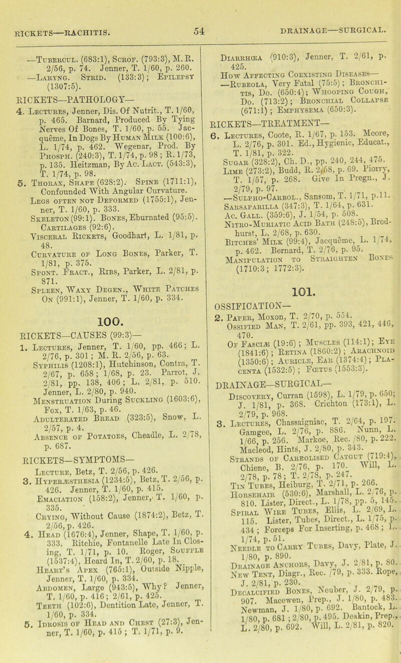 RICKETS RACHITIS. —Tubercul. (683:1), Scroe. (793:3), M.R. 2/56, p. 74. Jenner, T. 1/60, p. 260. —Laryng. Strid. (133:3); Epilepsy (1307:5). RICKETS—PATHOLOGY— 4. Lectures, Jenner, Dis. Of Nutrit., T. 1/60, p. 465. Barnard, Produced By Tying Nerves Of Bones, T. 1/60, p. 55. Jac- queme, In Dogs By Human Milk (100:6), L. 1/74, p. 462. Wegenar, Prod. By Phosph. (240:3), T. 1/74, p. 98 ; R. 1/73, p. 135. Heitzman, By Ac. Lact. (543:3), T. 1/74, p. 98. 5. Thorax, Shape (628:2). Spine (1711:1), Confounded With Angular Curvature. Legs often not Deformed (1755:1), Jen- ner, T. 1/60, p. 333. Skeleton (99:1). Bones, Eburnated (95:5). Cartilages (92:6). Visceral Rickets, Goodhart, L. 1/81, p. 48. Curvature of Long Bones, Parker, T. 1/81, p. 375. Spont. Fract., Ribs, Parker, L. 2/81, p. 871. Spleen, Waxy Degen., White Patches On (991:1), Jenner, T. 1/60, p. 334. 100. Diarrhcea ^910:3), Jenner, T. 2/61, p. 425. How Affecting Coexisting Diseases— —Rubeola, Very Fatal (75:5); Bronchi- tis, Do. (650:4); Whooping Cough, Do. (713:2); Bronchial Collapse (671:1) ; Emphysema (650:3). RICKETS—TREATMENT— 6. Lectures, Coote, R. 1/67, p. 153. Moore, L. 2/76, p. 301. Ed., Hygienic, Educat., T. 1/81, p. 322. Sugar (328:2), Ch. D., pp. 240, 244, 475. Lime (273:2), Budd, R. 2/68, p. 69. Piorry, T. 1/57, p. 268. Give In Pregn., J- 2/79, p. 97. —Sulpho-Carbol., Sansom, T. 1/71, P-l 1- Sarsaparilla (347:3), T. 1/64,^p. 631. Ac. Gall. (359:6), J. 1/54, p. 608. Nitro-Muriatic Acid Bath (248:5), Brod- hurst, L. 2/68, p. 630. Bitches’ Milk (99:4), Jacqueme,_L. 1 14, p. 462. Bernard, T. 2/76, p. 95. Manipulation to Straighten Bones (1710:3; 1772:3). 101. OSSIFICATION— 2. Paper, Moxon, T. 2/70, p. 554 TVT.^t t 9/R1 — on‘ RICKETS—CAUSES (99:3)— 1. Lectures, Jenner, T. 1/60, pp. 466; L. 2/76, p. 301 ; M. R. 2/56, p. 63. Syphilis (1208:1), Hutchinson, Contra, T. 2/67, p. 658; 1/68, p. 23. Parrot, J. 2/81, pp. 138, 406; L. 2/81, p. 510. Jenner, L. 2/80, p. 940. Menstruation During Suckling (1603:6), Fox, T. 1/63, p. 46. Adulterated Bread (323:5), Snow, L. 2/57, p. 4. Absence of Potatoes, p. 687. Cheadle, L. 2/78, RICKETS—SYMPTOMS— Lecture, Betz, T. 2/56, p. 426. 3. Hyperesthesia (1234:5), Betz^T. 2/56, p. 426. Jenner, T. 1/60, p. 415. Emaciation (158:2), Jenner,' T. 1/60, p. 335 Crying, Without Cause (1874:2), Betz, T. 2/56, p. 426. 4. Head (1676:4), Jenner, Shape, T. 1/60, p. 333. Ritchie, Fontanelle Late In Clos- ing, T. 1/71, p. 10. Roger, Souffle (1537:4), Heard In, T. 2/60, p. 18. _ Heart’s Apex (765:1), Outside Nipple, Jenner, T. 1/60, p. 334. Abdomen, Large (943:5), Why? Jenner, T. 1/60, p.416; 2/61, p.425. Teeth (102:6), Dentition Late, Jenner, I. 1/60, p. 334. 5 Idrosis of Head and Chest (27:3), Jen- ner, T. 1/60, p. 415; T. 1/71, p. 9. 470. v ^ Of Fascie (19:6); Muscles (114:1); Eye (1841:6); Retina (1860:2); Arachnoid (1350:6); Auricle, Ear (1374:4); Pla- centa (1532:5) ; Fcetus (1553:3). RAINAGE—SURGICAL- DISCOVERY, Curran (1598), L. 1, 79, p. 050; J. 1/81, p. 368. Crichton (173:1), L. 2/79, p. 968. . Lectures, Chassaigniac, T. 2/64, p. 197. Garngee, L. 2/76, p. 886. Nunn, L. 1/66, p. 256. Markoe, Rec. /80, p. 222. Macleod, Hints, J. 2/80, p. 343. Strands of Careolised Catgut (/IJh), Chiene, B. 2/76, p. 170. Mill, L. 2/78, p. 78; T. 2/78, p. 247. Tin Tubes, Ileiburg, T. 2/71, p. 266.. Horsehair (530:6), Marshall, L. 2/16, p. 810. Lister, Direct., L. 1/78, pp. o, 14o. Spiral Wire Tubes, Ellis, L. 2/69, L. 115. Lister, Tubes, Direct., L. 1 /5, p. 434 ; Forceps For Inserting, p. 468 ; 1.. Needle to Carry Tubes, Da\y, Plate, J. 1/80, p. 890. Drainage Anchors, Davy, J. 2/81, p. 80. New Tent, Diagr., Rec. /79, p. 333. Rope, J. 2/81, p. 230. Decalcified Bones, Neuber, J. 2/79, p. 907. Macewen, Prep., J. 1/80, p. 483. Newman, J. 1/80, p. 692 Bantock, L. 1/80, p. 681 ; 2/80, p. 495. Deakin, Prep., L. 2/80, p. 692. Will, L. 2/81, p. 820.